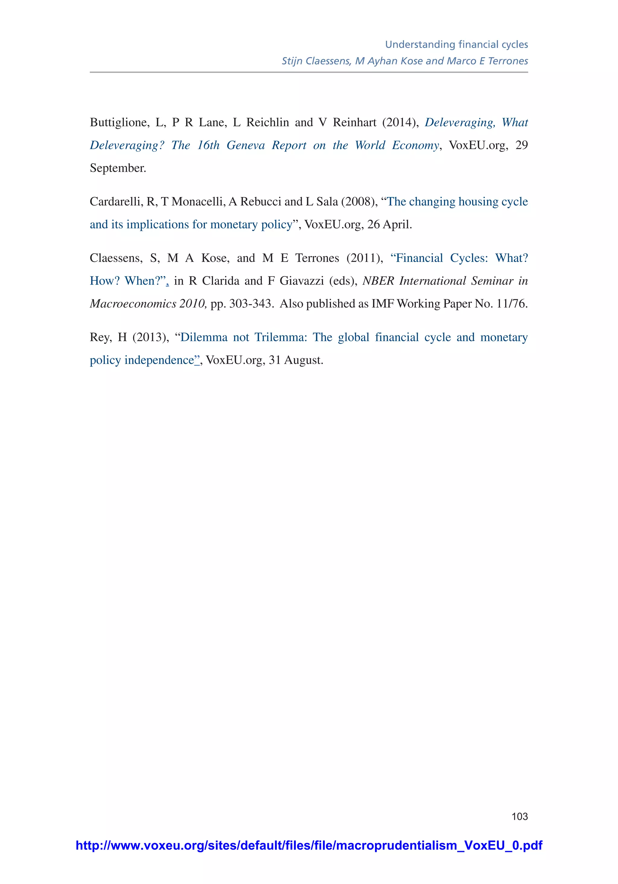 Understanding financial cycles
Stijn Claessens, M Ayhan Kose and Marco E Terrones
103
Buttiglione, L, P R Lane, L Reichlin and V Reinhart (2014), Deleveraging, What
Deleveraging? The 16th Geneva Report on the World Economy, VoxEU.org, 29
September.
Cardarelli, R, T Monacelli, A Rebucci and L Sala (2008), “The changing housing cycle
and its implications for monetary policy”, VoxEU.org, 26 April.
Claessens, S, M A Kose, and M E Terrones (2011), “Financial Cycles: What?
How? When?”, in R Clarida and F Giavazzi (eds), NBER International Seminar in
Macroeconomics 2010, pp. 303-343. Also published as IMF Working Paper No. 11/76.
Rey, H (2013), “Dilemma not Trilemma: The global financial cycle and monetary
policy independence”, VoxEU.org, 31 August.
http://www.voxeu.org/sites/default/files/file/macroprudentialism_VoxEU_0.pdf
 