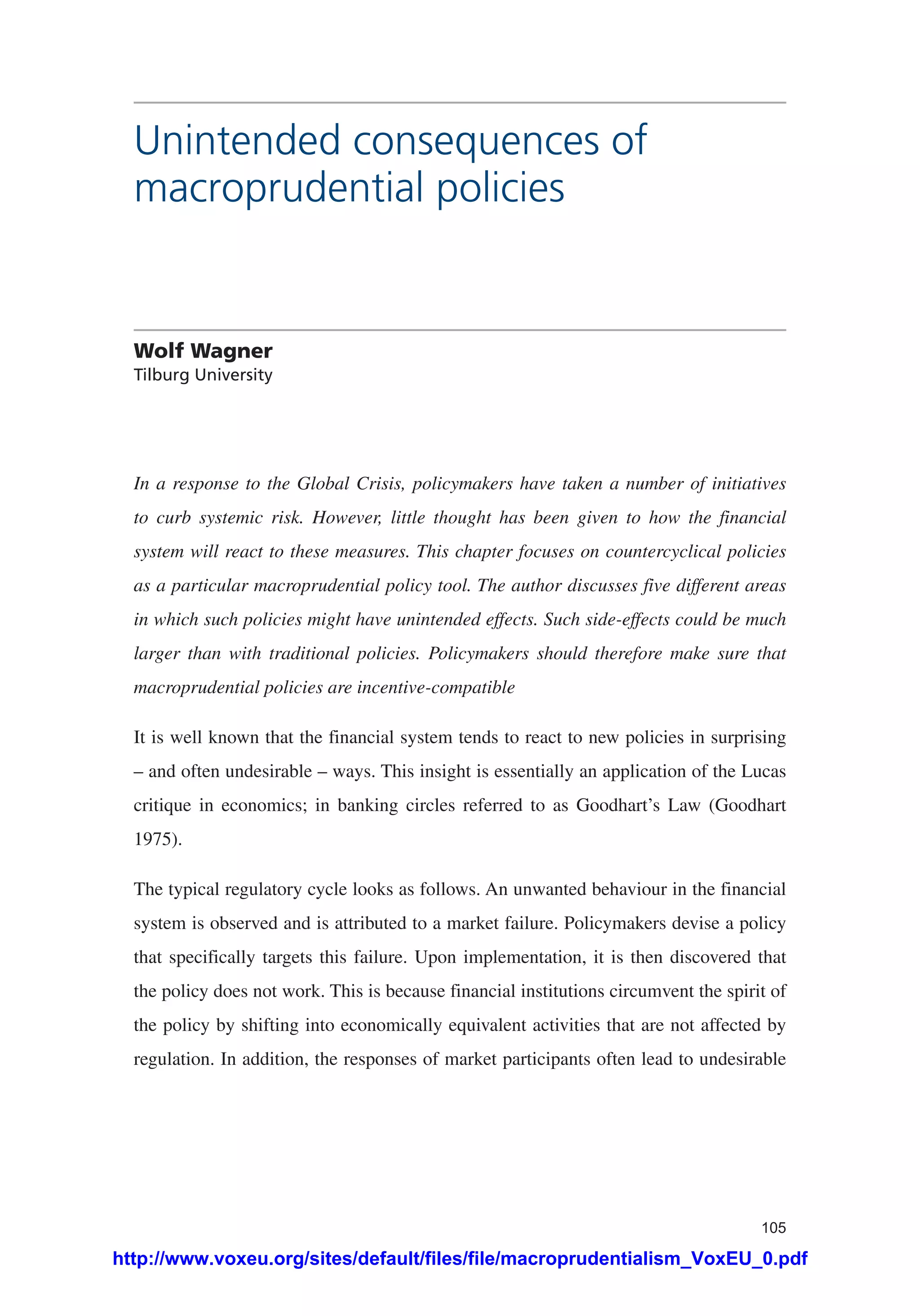 105
Unintended consequences of
macroprudential policies
Wolf Wagner
Tilburg University
In a response to the Global Crisis, policymakers have taken a number of initiatives
to curb systemic risk. However, little thought has been given to how the financial
system will react to these measures. This chapter focuses on countercyclical policies
as a particular macroprudential policy tool. The author discusses five different areas
in which such policies might have unintended effects. Such side-effects could be much
larger than with traditional policies. Policymakers should therefore make sure that
macroprudential policies are incentive-compatible
It is well known that the financial system tends to react to new policies in surprising
– and often undesirable – ways. This insight is essentially an application of the Lucas
critique in economics; in banking circles referred to as Goodhart’s Law (Goodhart
1975).
The typical regulatory cycle looks as follows. An unwanted behaviour in the financial
system is observed and is attributed to a market failure. Policymakers devise a policy
that specifically targets this failure. Upon implementation, it is then discovered that
the policy does not work. This is because financial institutions circumvent the spirit of
the policy by shifting into economically equivalent activities that are not affected by
regulation. In addition, the responses of market participants often lead to undesirable
http://www.voxeu.org/sites/default/files/file/macroprudentialism_VoxEU_0.pdf
 