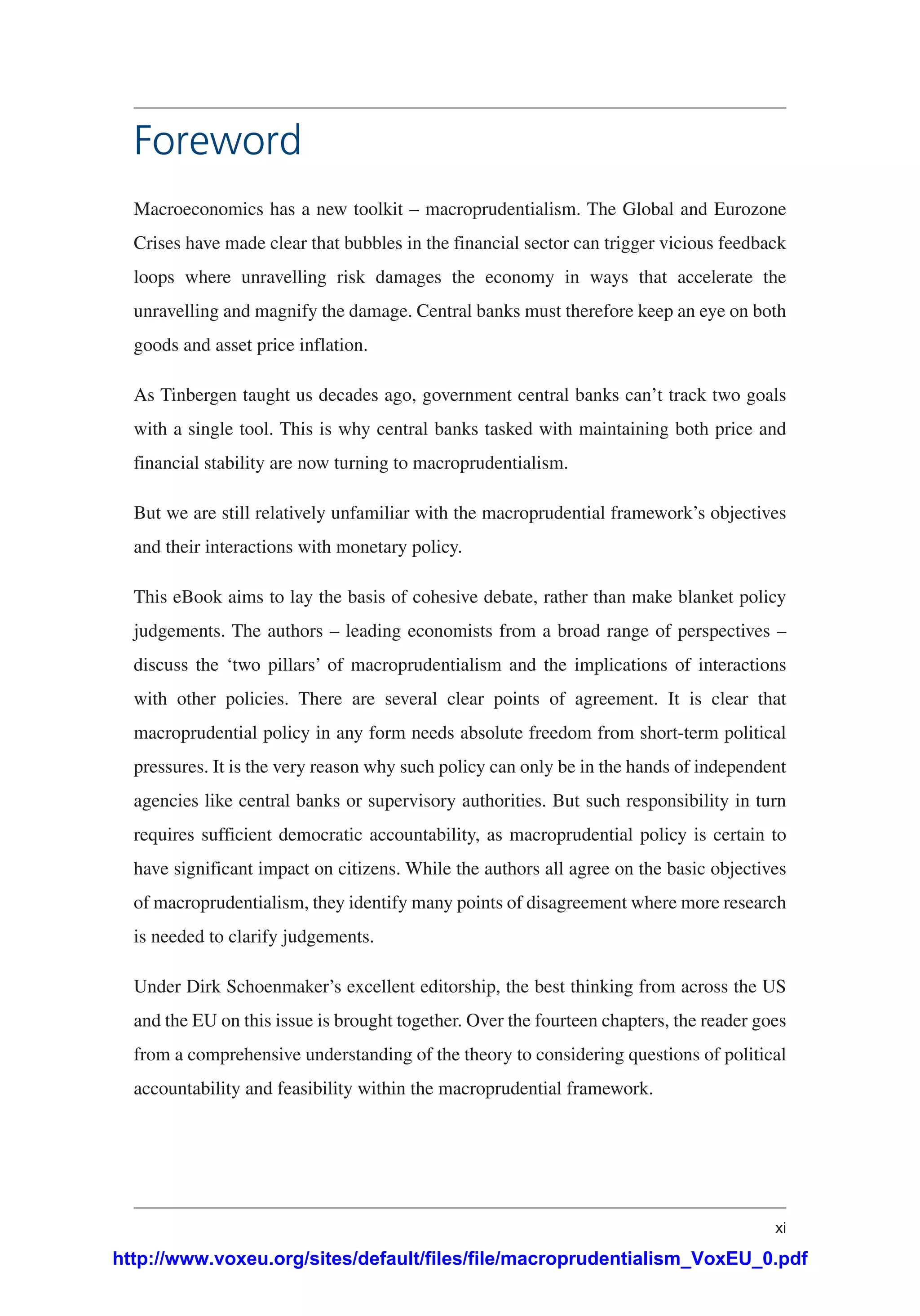 xi
Foreword
Macroeconomics has a new toolkit – macroprudentialism. The Global and Eurozone
Crises have made clear that bubbles in the financial sector can trigger vicious feedback
loops where unravelling risk damages the economy in ways that accelerate the
unravelling and magnify the damage. Central banks must therefore keep an eye on both
goods and asset price inflation.
As Tinbergen taught us decades ago, government central banks can’t track two goals
with a single tool. This is why central banks tasked with maintaining both price and
financial stability are now turning to macroprudentialism.
But we are still relatively unfamiliar with the macroprudential framework’s objectives
and their interactions with monetary policy.
This eBook aims to lay the basis of cohesive debate, rather than make blanket policy
judgements. The authors – leading economists from a broad range of perspectives –
discuss the ‘two pillars’ of macroprudentialism and the implications of interactions
with other policies. There are several clear points of agreement. It is clear that
macroprudential policy in any form needs absolute freedom from short-term political
pressures. It is the very reason why such policy can only be in the hands of independent
agencies like central banks or supervisory authorities. But such responsibility in turn
requires sufficient democratic accountability, as macroprudential policy is certain to
have significant impact on citizens. While the authors all agree on the basic objectives
of macroprudentialism, they identify many points of disagreement where more research
is needed to clarify judgements.
Under Dirk Schoenmaker’s excellent editorship, the best thinking from across the US
and the EU on this issue is brought together. Over the fourteen chapters, the reader goes
from a comprehensive understanding of the theory to considering questions of political
accountability and feasibility within the macroprudential framework.
http://www.voxeu.org/sites/default/files/file/macroprudentialism_VoxEU_0.pdf
 