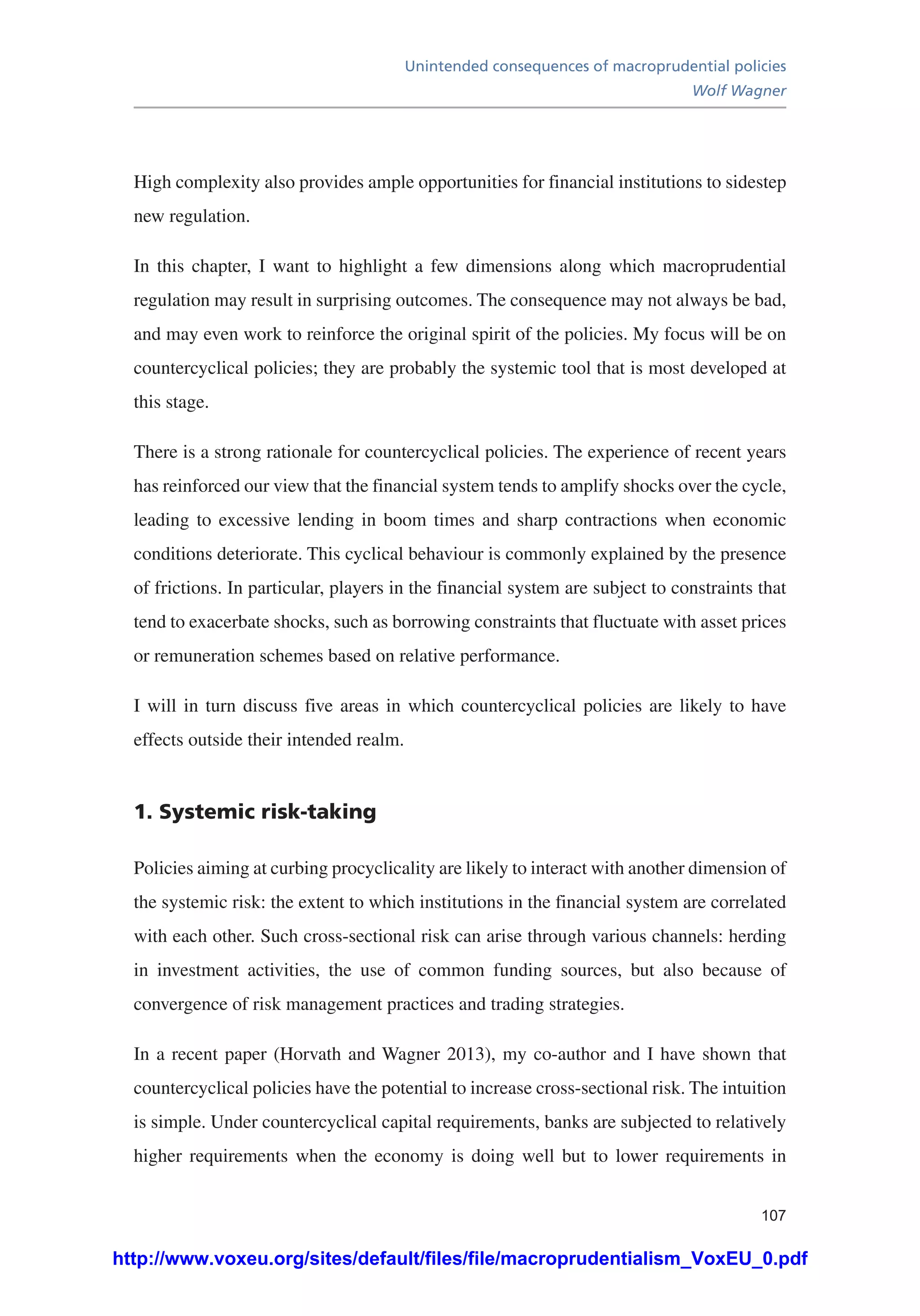 Unintended consequences of macroprudential policies
Wolf Wagner
107
High complexity also provides ample opportunities for financial institutions to sidestep
new regulation.
In this chapter, I want to highlight a few dimensions along which macroprudential
regulation may result in surprising outcomes. The consequence may not always be bad,
and may even work to reinforce the original spirit of the policies. My focus will be on
countercyclical policies; they are probably the systemic tool that is most developed at
this stage.
There is a strong rationale for countercyclical policies. The experience of recent years
has reinforced our view that the financial system tends to amplify shocks over the cycle,
leading to excessive lending in boom times and sharp contractions when economic
conditions deteriorate. This cyclical behaviour is commonly explained by the presence
of frictions. In particular, players in the financial system are subject to constraints that
tend to exacerbate shocks, such as borrowing constraints that fluctuate with asset prices
or remuneration schemes based on relative performance.
I will in turn discuss five areas in which countercyclical policies are likely to have
effects outside their intended realm.
1. Systemic risk-taking
Policies aiming at curbing procyclicality are likely to interact with another dimension of
the systemic risk: the extent to which institutions in the financial system are correlated
with each other. Such cross-sectional risk can arise through various channels: herding
in investment activities, the use of common funding sources, but also because of
convergence of risk management practices and trading strategies.
In a recent paper (Horvath and Wagner 2013), my co-author and I have shown that
countercyclical policies have the potential to increase cross-sectional risk. The intuition
is simple. Under countercyclical capital requirements, banks are subjected to relatively
higher requirements when the economy is doing well but to lower requirements in
http://www.voxeu.org/sites/default/files/file/macroprudentialism_VoxEU_0.pdf
 