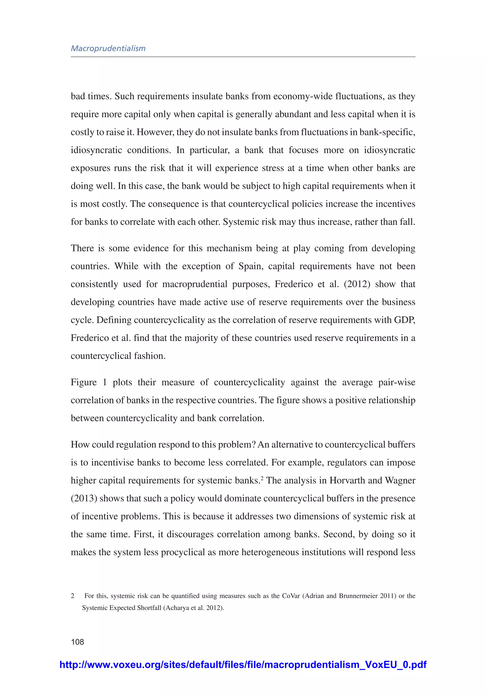 Macroprudentialism
108
bad times. Such requirements insulate banks from economy-wide fluctuations, as they
require more capital only when capital is generally abundant and less capital when it is
costly to raise it. However, they do not insulate banks from fluctuations in bank-specific,
idiosyncratic conditions. In particular, a bank that focuses more on idiosyncratic
exposures runs the risk that it will experience stress at a time when other banks are
doing well. In this case, the bank would be subject to high capital requirements when it
is most costly. The consequence is that countercyclical policies increase the incentives
for banks to correlate with each other. Systemic risk may thus increase, rather than fall.
There is some evidence for this mechanism being at play coming from developing
countries. While with the exception of Spain, capital requirements have not been
consistently used for macroprudential purposes, Frederico et al. (2012) show that
developing countries have made active use of reserve requirements over the business
cycle. Defining countercyclicality as the correlation of reserve requirements with GDP,
Frederico et al. find that the majority of these countries used reserve requirements in a
countercyclical fashion.
Figure 1 plots their measure of countercyclicality against the average pair-wise
correlation of banks in the respective countries. The figure shows a positive relationship
between countercyclicality and bank correlation.
How could regulation respond to this problem?An alternative to countercyclical buffers
is to incentivise banks to become less correlated. For example, regulators can impose
higher capital requirements for systemic banks.2
The analysis in Horvarth and Wagner
(2013) shows that such a policy would dominate countercyclical buffers in the presence
of incentive problems. This is because it addresses two dimensions of systemic risk at
the same time. First, it discourages correlation among banks. Second, by doing so it
makes the system less procyclical as more heterogeneous institutions will respond less
2	 For this, systemic risk can be quantified using measures such as the CoVar (Adrian and Brunnermeier 2011) or the
Systemic Expected Shortfall (Acharya et al. 2012).
http://www.voxeu.org/sites/default/files/file/macroprudentialism_VoxEU_0.pdf
 