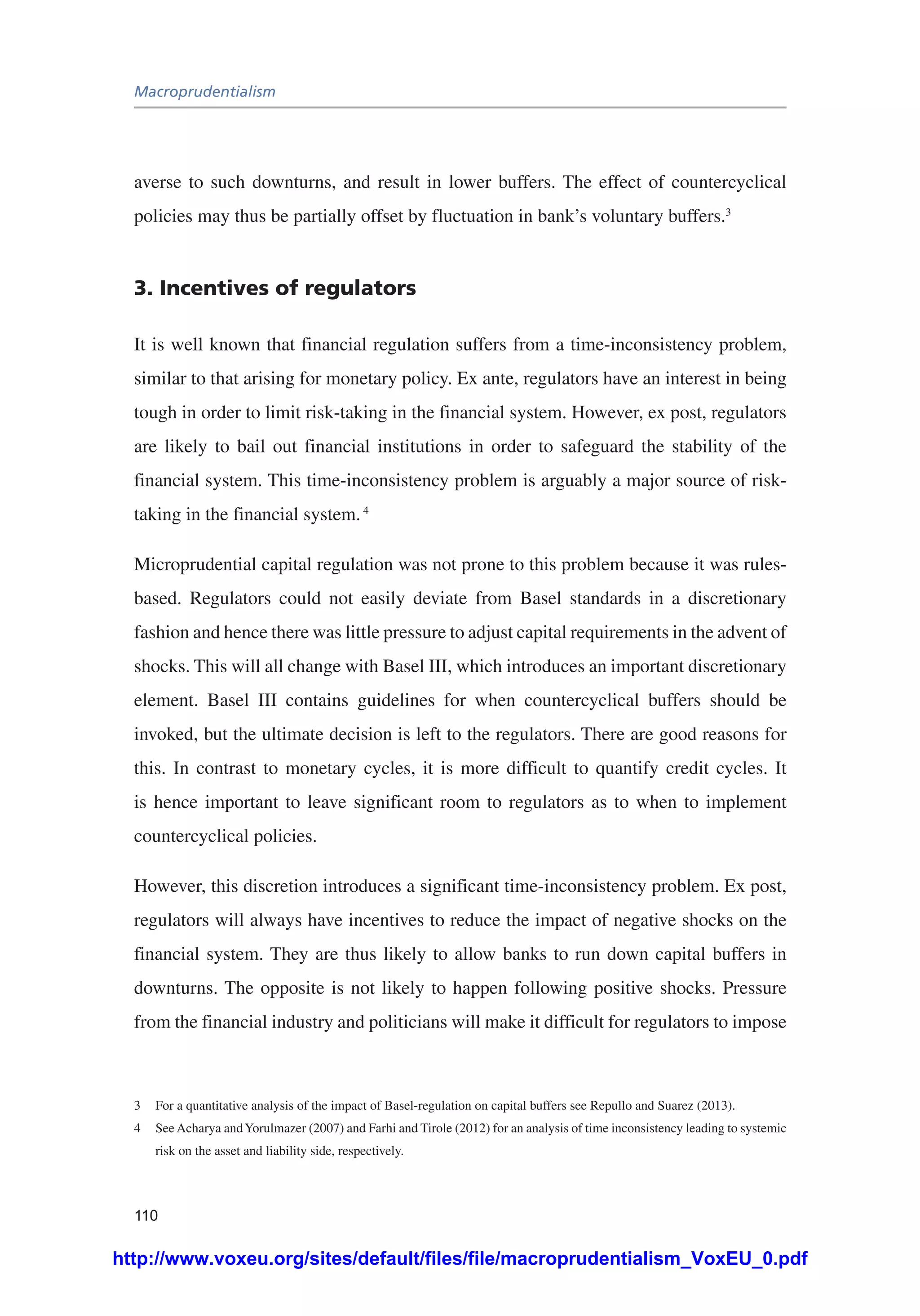 Macroprudentialism
110
averse to such downturns, and result in lower buffers. The effect of countercyclical
policies may thus be partially offset by fluctuation in bank’s voluntary buffers.3
3. Incentives of regulators
It is well known that financial regulation suffers from a time-inconsistency problem,
similar to that arising for monetary policy. Ex ante, regulators have an interest in being
tough in order to limit risk-taking in the financial system. However, ex post, regulators
are likely to bail out financial institutions in order to safeguard the stability of the
financial system. This time-inconsistency problem is arguably a major source of risk-
taking in the financial system.4
Microprudential capital regulation was not prone to this problem because it was rules-
based. Regulators could not easily deviate from Basel standards in a discretionary
fashion and hence there was little pressure to adjust capital requirements in the advent of
shocks. This will all change with Basel III, which introduces an important discretionary
element. Basel III contains guidelines for when countercyclical buffers should be
invoked, but the ultimate decision is left to the regulators. There are good reasons for
this. In contrast to monetary cycles, it is more difficult to quantify credit cycles. It
is hence important to leave significant room to regulators as to when to implement
countercyclical policies.
However, this discretion introduces a significant time-inconsistency problem. Ex post,
regulators will always have incentives to reduce the impact of negative shocks on the
financial system. They are thus likely to allow banks to run down capital buffers in
downturns. The opposite is not likely to happen following positive shocks. Pressure
from the financial industry and politicians will make it difficult for regulators to impose
3	 For a quantitative analysis of the impact of Basel-regulation on capital buffers see Repullo and Suarez (2013).
4	 SeeAcharya andYorulmazer (2007) and Farhi and Tirole (2012) for an analysis of time inconsistency leading to systemic
risk on the asset and liability side, respectively.
http://www.voxeu.org/sites/default/files/file/macroprudentialism_VoxEU_0.pdf
 
