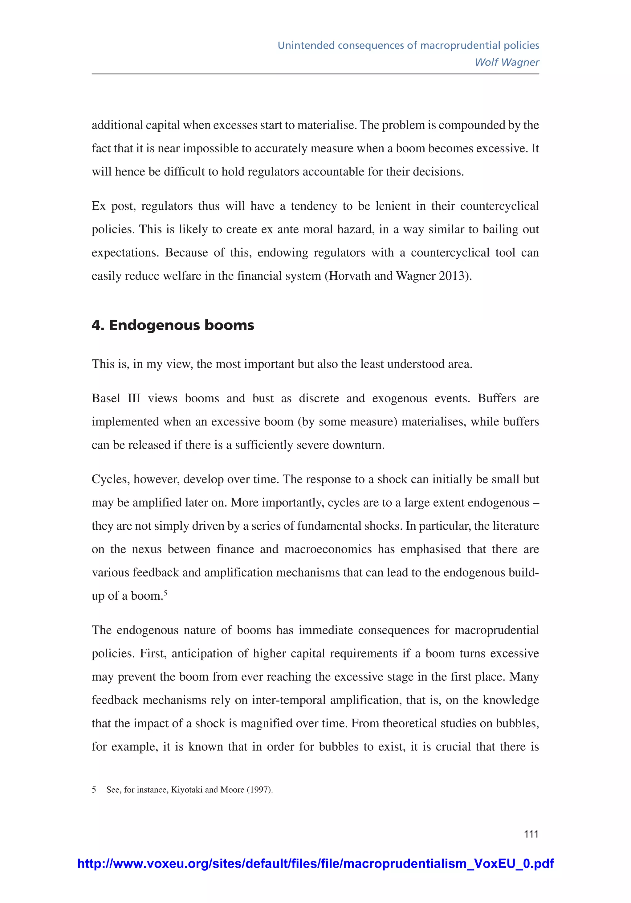 Unintended consequences of macroprudential policies
Wolf Wagner
111
additional capital when excesses start to materialise. The problem is compounded by the
fact that it is near impossible to accurately measure when a boom becomes excessive. It
will hence be difficult to hold regulators accountable for their decisions.
Ex post, regulators thus will have a tendency to be lenient in their countercyclical
policies. This is likely to create ex ante moral hazard, in a way similar to bailing out
expectations. Because of this, endowing regulators with a countercyclical tool can
easily reduce welfare in the financial system (Horvath and Wagner 2013).
4. Endogenous booms
This is, in my view, the most important but also the least understood area.
Basel III views booms and bust as discrete and exogenous events. Buffers are
implemented when an excessive boom (by some measure) materialises, while buffers
can be released if there is a sufficiently severe downturn.
Cycles, however, develop over time. The response to a shock can initially be small but
may be amplified later on. More importantly, cycles are to a large extent endogenous –
they are not simply driven by a series of fundamental shocks. In particular, the literature
on the nexus between finance and macroeconomics has emphasised that there are
various feedback and amplification mechanisms that can lead to the endogenous build-
up of a boom.5
The endogenous nature of booms has immediate consequences for macroprudential
policies. First, anticipation of higher capital requirements if a boom turns excessive
may prevent the boom from ever reaching the excessive stage in the first place. Many
feedback mechanisms rely on inter-temporal amplification, that is, on the knowledge
that the impact of a shock is magnified over time. From theoretical studies on bubbles,
for example, it is known that in order for bubbles to exist, it is crucial that there is
5	 See, for instance, Kiyotaki and Moore (1997).
http://www.voxeu.org/sites/default/files/file/macroprudentialism_VoxEU_0.pdf
 