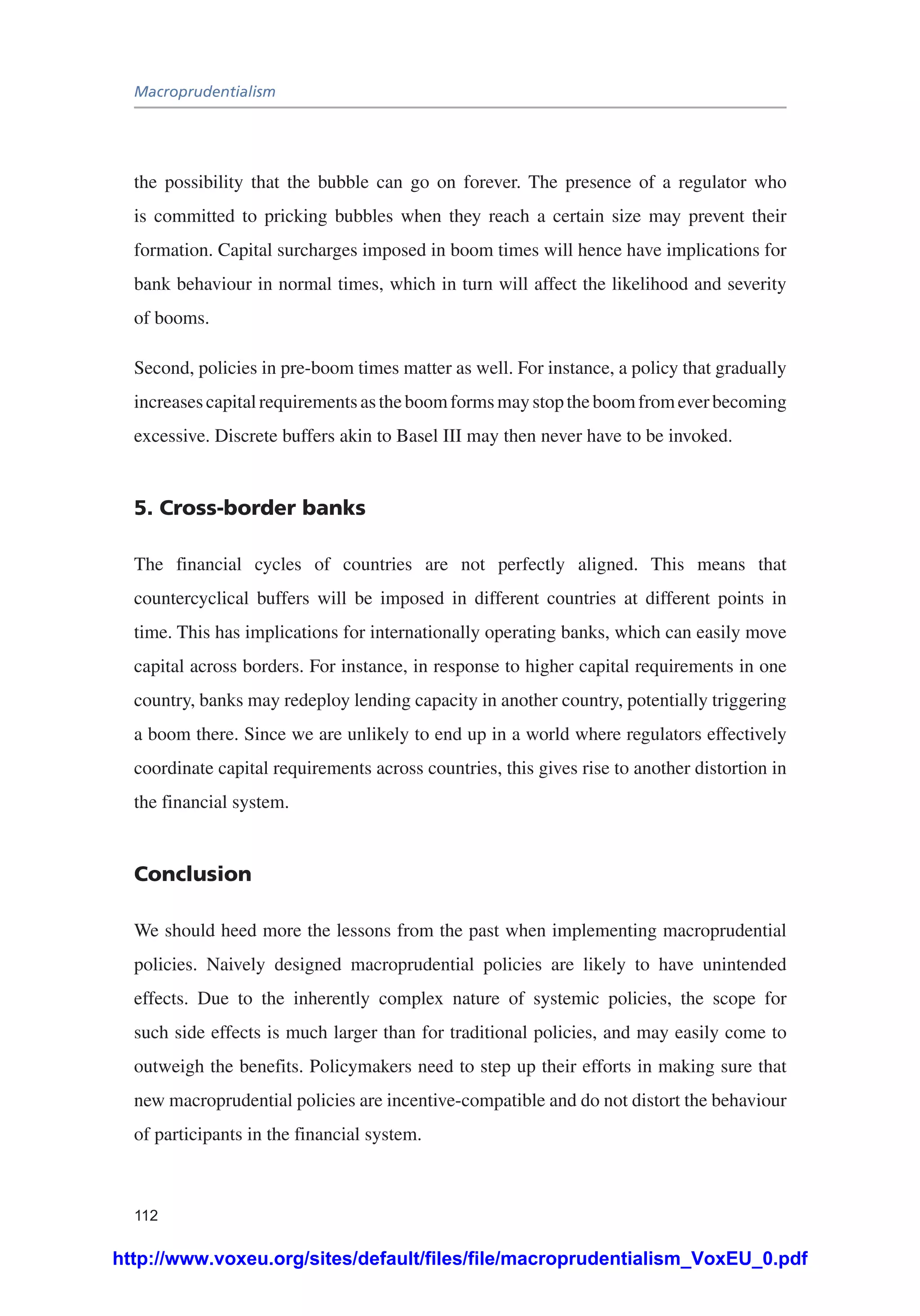Macroprudentialism
112
the possibility that the bubble can go on forever. The presence of a regulator who
is committed to pricking bubbles when they reach a certain size may prevent their
formation. Capital surcharges imposed in boom times will hence have implications for
bank behaviour in normal times, which in turn will affect the likelihood and severity
of booms.
Second, policies in pre-boom times matter as well. For instance, a policy that gradually
increasescapitalrequirementsastheboomformsmaystoptheboomfromeverbecoming
excessive. Discrete buffers akin to Basel III may then never have to be invoked.
5. Cross-border banks
The financial cycles of countries are not perfectly aligned. This means that
countercyclical buffers will be imposed in different countries at different points in
time. This has implications for internationally operating banks, which can easily move
capital across borders. For instance, in response to higher capital requirements in one
country, banks may redeploy lending capacity in another country, potentially triggering
a boom there. Since we are unlikely to end up in a world where regulators effectively
coordinate capital requirements across countries, this gives rise to another distortion in
the financial system.
Conclusion
We should heed more the lessons from the past when implementing macroprudential
policies. Naively designed macroprudential policies are likely to have unintended
effects. Due to the inherently complex nature of systemic policies, the scope for
such side effects is much larger than for traditional policies, and may easily come to
outweigh the benefits. Policymakers need to step up their efforts in making sure that
new macroprudential policies are incentive-compatible and do not distort the behaviour
of participants in the financial system.
http://www.voxeu.org/sites/default/files/file/macroprudentialism_VoxEU_0.pdf
 