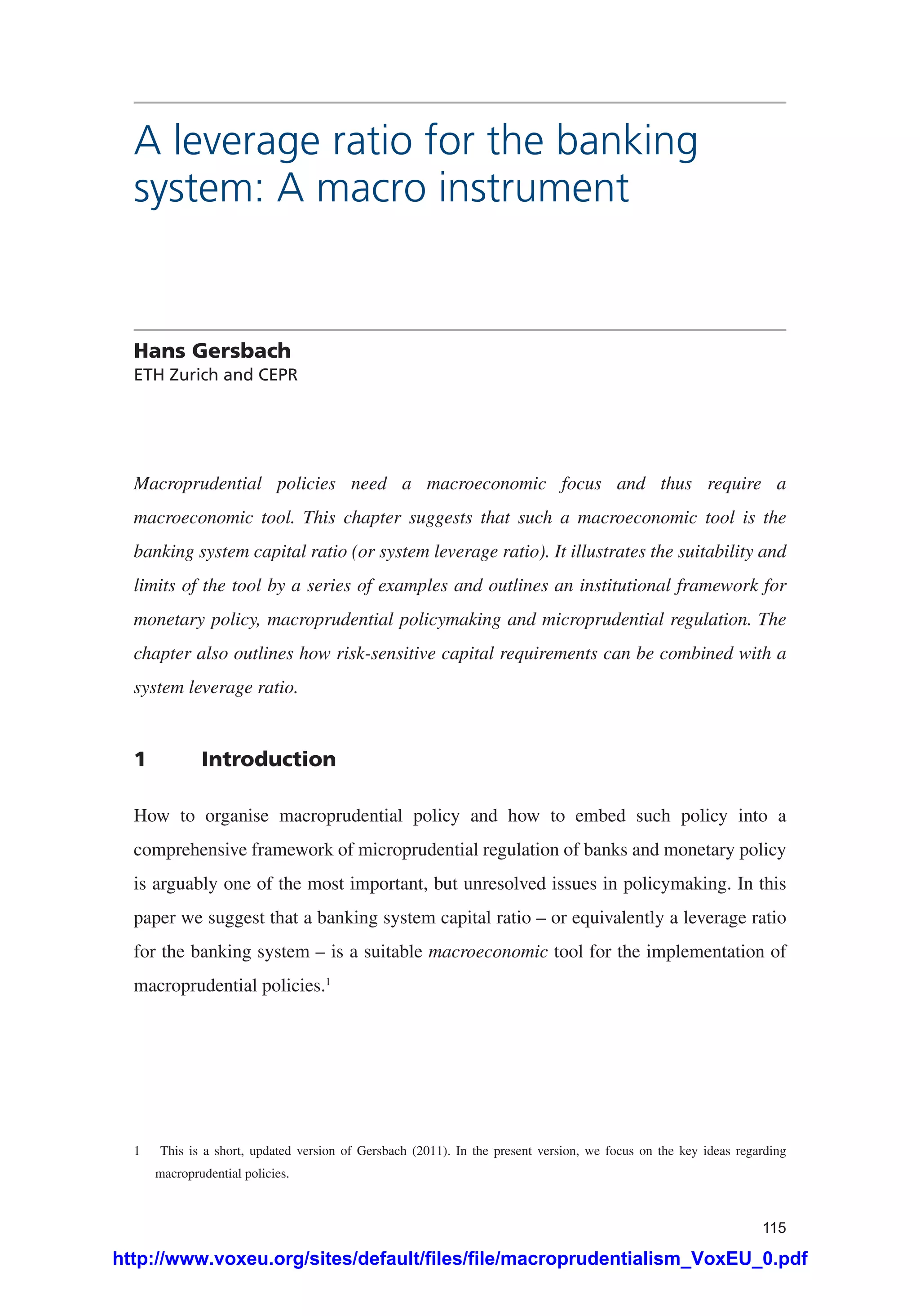 115
A leverage ratio for the banking
system: A macro instrument
Hans Gersbach
ETH Zurich and CEPR
Macroprudential policies need a macroeconomic focus and thus require a
macroeconomic tool. This chapter suggests that such a macroeconomic tool is the
banking system capital ratio (or system leverage ratio). It illustrates the suitability and
limits of the tool by a series of examples and outlines an institutional framework for
monetary policy, macroprudential policymaking and microprudential regulation. The
chapter also outlines how risk-sensitive capital requirements can be combined with a
system leverage ratio.
1	Introduction
How to organise macroprudential policy and how to embed such policy into a
comprehensive framework of microprudential regulation of banks and monetary policy
is arguably one of the most important, but unresolved issues in policymaking. In this
paper we suggest that a banking system capital ratio – or equivalently a leverage ratio
for the banking system – is a suitable macroeconomic tool for the implementation of
macroprudential policies.1
1	 This is a short, updated version of Gersbach (2011). In the present version, we focus on the key ideas regarding
macroprudential policies.
http://www.voxeu.org/sites/default/files/file/macroprudentialism_VoxEU_0.pdf
 