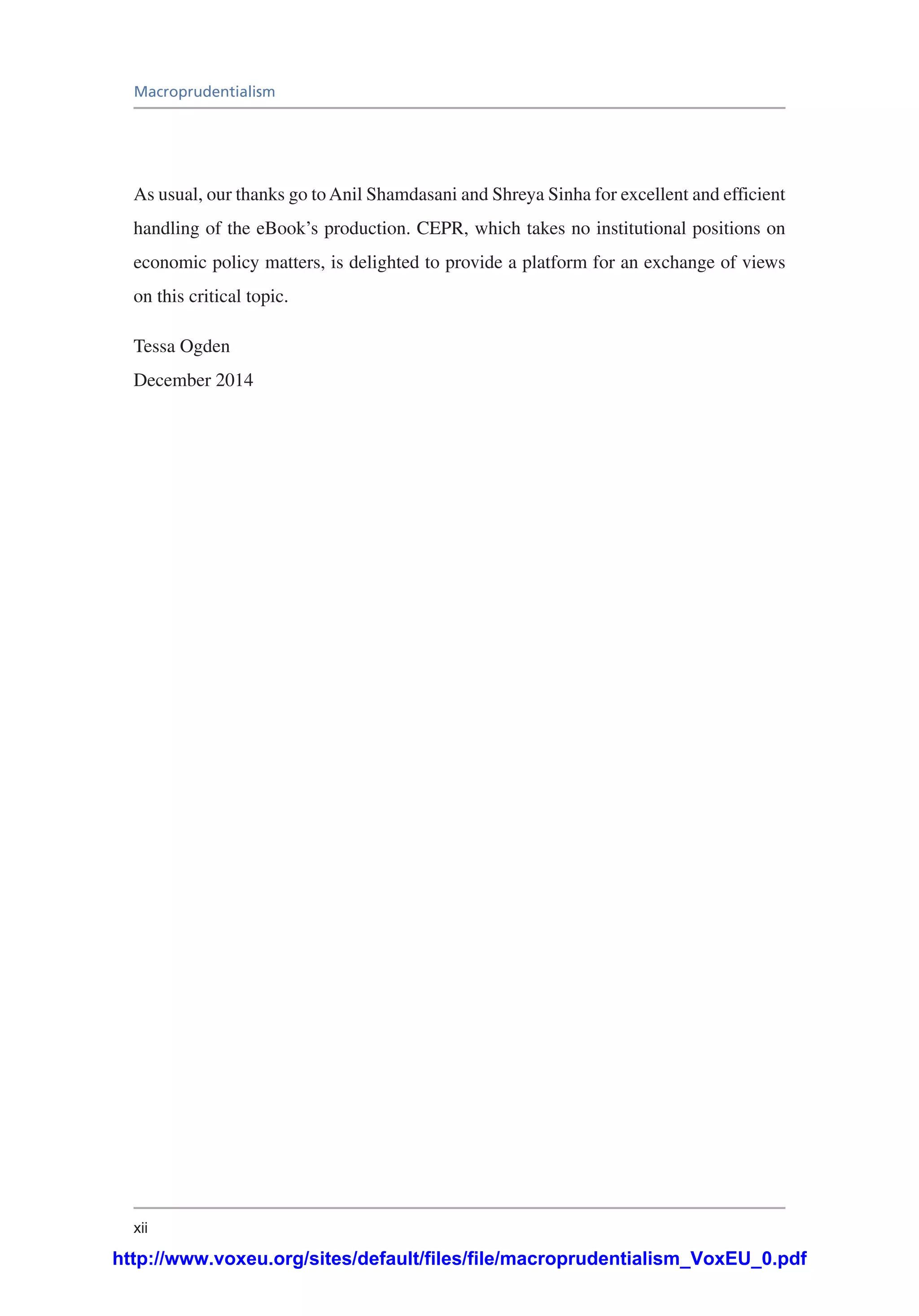 xii
Macroprudentialism
As usual, our thanks go toAnil Shamdasani and Shreya Sinha for excellent and efficient
handling of the eBook’s production. CEPR, which takes no institutional positions on
economic policy matters, is delighted to provide a platform for an exchange of views
on this critical topic.
Tessa Ogden
December 2014
http://www.voxeu.org/sites/default/files/file/macroprudentialism_VoxEU_0.pdf
 