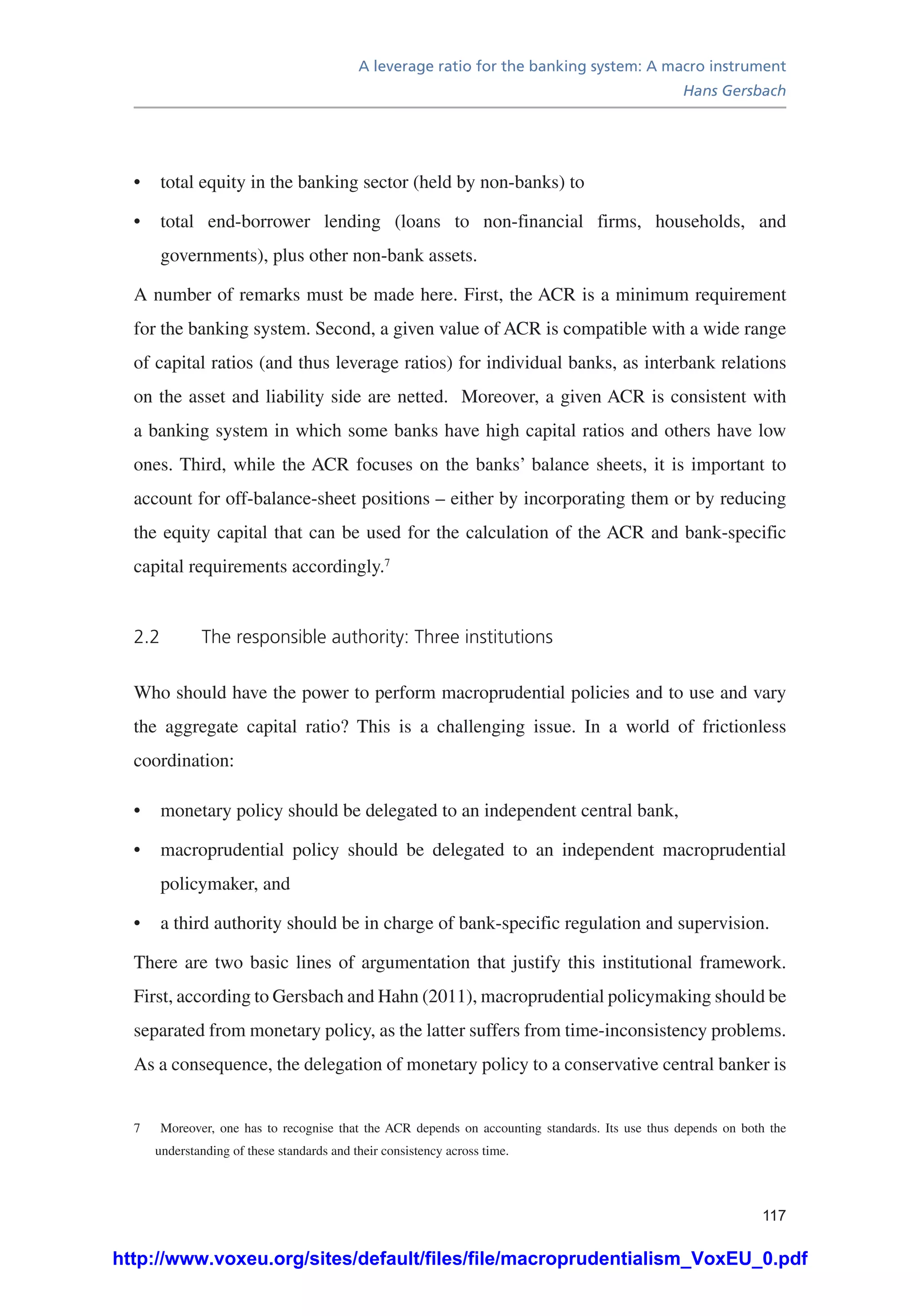 A leverage ratio for the banking system: A macro instrument
Hans Gersbach
117
•	 total equity in the banking sector (held by non-banks) to
•	 total end-borrower lending (loans to non-financial firms, households, and
governments), plus other non-bank assets.
A number of remarks must be made here. First, the ACR is a minimum requirement
for the banking system. Second, a given value of ACR is compatible with a wide range
of capital ratios (and thus leverage ratios) for individual banks, as interbank relations
on the asset and liability side are netted. Moreover, a given ACR is consistent with
a banking system in which some banks have high capital ratios and others have low
ones. Third, while the ACR focuses on the banks’ balance sheets, it is important to
account for off-balance-sheet positions – either by incorporating them or by reducing
the equity capital that can be used for the calculation of the ACR and bank-specific
capital requirements accordingly.7
2.2	 The responsible authority: Three institutions
Who should have the power to perform macroprudential policies and to use and vary
the aggregate capital ratio? This is a challenging issue. In a world of frictionless
coordination:
•	 monetary policy should be delegated to an independent central bank,
•	 macroprudential policy should be delegated to an independent macroprudential
policymaker, and
•	 a third authority should be in charge of bank-specific regulation and supervision.
There are two basic lines of argumentation that justify this institutional framework.
First, according to Gersbach and Hahn (2011), macroprudential policymaking should be
separated from monetary policy, as the latter suffers from time-inconsistency problems.
As a consequence, the delegation of monetary policy to a conservative central banker is
7	 Moreover, one has to recognise that the ACR depends on accounting standards. Its use thus depends on both the
understanding of these standards and their consistency across time.
http://www.voxeu.org/sites/default/files/file/macroprudentialism_VoxEU_0.pdf
 