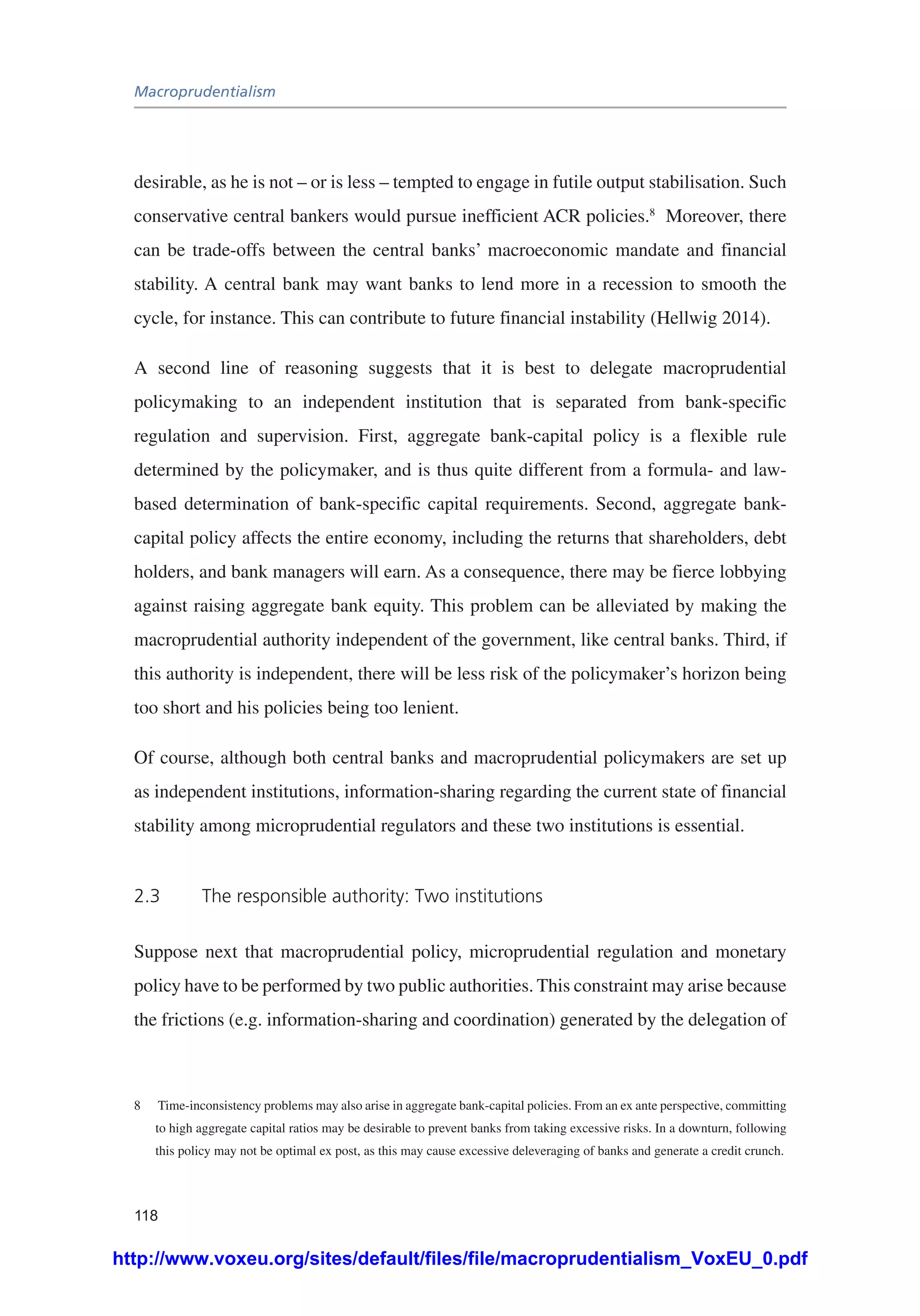 Macroprudentialism
118
desirable, as he is not – or is less – tempted to engage in futile output stabilisation. Such
conservative central bankers would pursue inefficient ACR policies.8
Moreover, there
can be trade-offs between the central banks’ macroeconomic mandate and financial
stability. A central bank may want banks to lend more in a recession to smooth the
cycle, for instance. This can contribute to future financial instability (Hellwig 2014).
A second line of reasoning suggests that it is best to delegate macroprudential
policymaking to an independent institution that is separated from bank-specific
regulation and supervision. First, aggregate bank-capital policy is a flexible rule
determined by the policymaker, and is thus quite different from a formula- and law-
based determination of bank-specific capital requirements. Second, aggregate bank-
capital policy affects the entire economy, including the returns that shareholders, debt
holders, and bank managers will earn. As a consequence, there may be fierce lobbying
against raising aggregate bank equity. This problem can be alleviated by making the
macroprudential authority independent of the government, like central banks. Third, if
this authority is independent, there will be less risk of the policymaker’s horizon being
too short and his policies being too lenient.
Of course, although both central banks and macroprudential policymakers are set up
as independent institutions, information-sharing regarding the current state of financial
stability among microprudential regulators and these two institutions is essential.
2.3	 The responsible authority: Two institutions
Suppose next that macroprudential policy, microprudential regulation and monetary
policy have to be performed by two public authorities. This constraint may arise because
the frictions (e.g. information-sharing and coordination) generated by the delegation of
8	 Time-inconsistency problems may also arise in aggregate bank-capital policies. From an ex ante perspective, committing
to high aggregate capital ratios may be desirable to prevent banks from taking excessive risks. In a downturn, following
this policy may not be optimal ex post, as this may cause excessive deleveraging of banks and generate a credit crunch.
http://www.voxeu.org/sites/default/files/file/macroprudentialism_VoxEU_0.pdf
 
