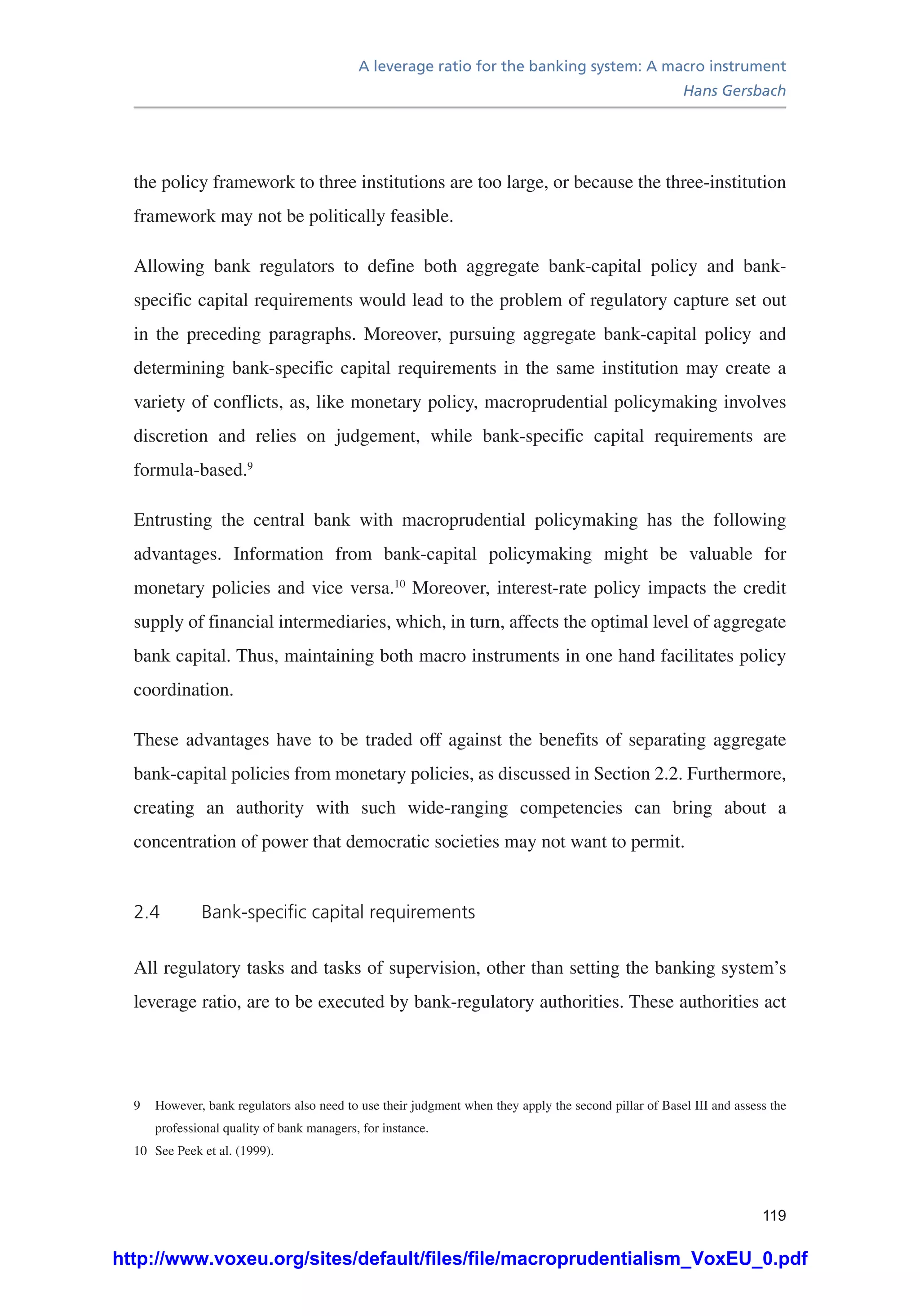 A leverage ratio for the banking system: A macro instrument
Hans Gersbach
119
the policy framework to three institutions are too large, or because the three-institution
framework may not be politically feasible.
Allowing bank regulators to define both aggregate bank-capital policy and bank-
specific capital requirements would lead to the problem of regulatory capture set out
in the preceding paragraphs. Moreover, pursuing aggregate bank-capital policy and
determining bank-specific capital requirements in the same institution may create a
variety of conflicts, as, like monetary policy, macroprudential policymaking involves
discretion and relies on judgement, while bank-specific capital requirements are
formula-based.9
Entrusting the central bank with macroprudential policymaking has the following
advantages. Information from bank-capital policymaking might be valuable for
monetary policies and vice versa.10
Moreover, interest-rate policy impacts the credit
supply of financial intermediaries, which, in turn, affects the optimal level of aggregate
bank capital. Thus, maintaining both macro instruments in one hand facilitates policy
coordination.
These advantages have to be traded off against the benefits of separating aggregate
bank-capital policies from monetary policies, as discussed in Section 2.2. Furthermore,
creating an authority with such wide-ranging competencies can bring about a
concentration of power that democratic societies may not want to permit.
2.4	 Bank-specific capital requirements
All regulatory tasks and tasks of supervision, other than setting the banking system’s
leverage ratio, are to be executed by bank-regulatory authorities. These authorities act
9	 However, bank regulators also need to use their judgment when they apply the second pillar of Basel III and assess the
professional quality of bank managers, for instance.
10	 See Peek et al. (1999).
http://www.voxeu.org/sites/default/files/file/macroprudentialism_VoxEU_0.pdf
 