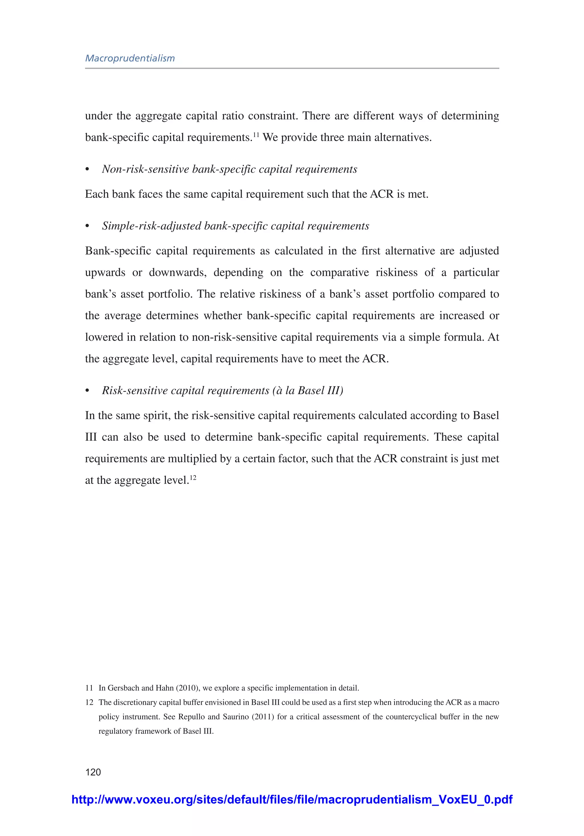 Macroprudentialism
120
under the aggregate capital ratio constraint. There are different ways of determining
bank-specific capital requirements.11
We provide three main alternatives.
•	 Non-risk-sensitive bank-specific capital requirements
Each bank faces the same capital requirement such that the ACR is met.
•	 Simple-risk-adjusted bank-specific capital requirements
Bank-specific capital requirements as calculated in the first alternative are adjusted
upwards or downwards, depending on the comparative riskiness of a particular
bank’s asset portfolio. The relative riskiness of a bank’s asset portfolio compared to
the average determines whether bank-specific capital requirements are increased or
lowered in relation to non-risk-sensitive capital requirements via a simple formula. At
the aggregate level, capital requirements have to meet the ACR.
•	 Risk-sensitive capital requirements (à la Basel III)
In the same spirit, the risk-sensitive capital requirements calculated according to Basel
III can also be used to determine bank-specific capital requirements. These capital
requirements are multiplied by a certain factor, such that the ACR constraint is just met
at the aggregate level.12
11	 In Gersbach and Hahn (2010), we explore a specific implementation in detail.
12	 The discretionary capital buffer envisioned in Basel III could be used as a first step when introducing the ACR as a macro
policy instrument. See Repullo and Saurino (2011) for a critical assessment of the countercyclical buffer in the new
regulatory framework of Basel III.
http://www.voxeu.org/sites/default/files/file/macroprudentialism_VoxEU_0.pdf
 