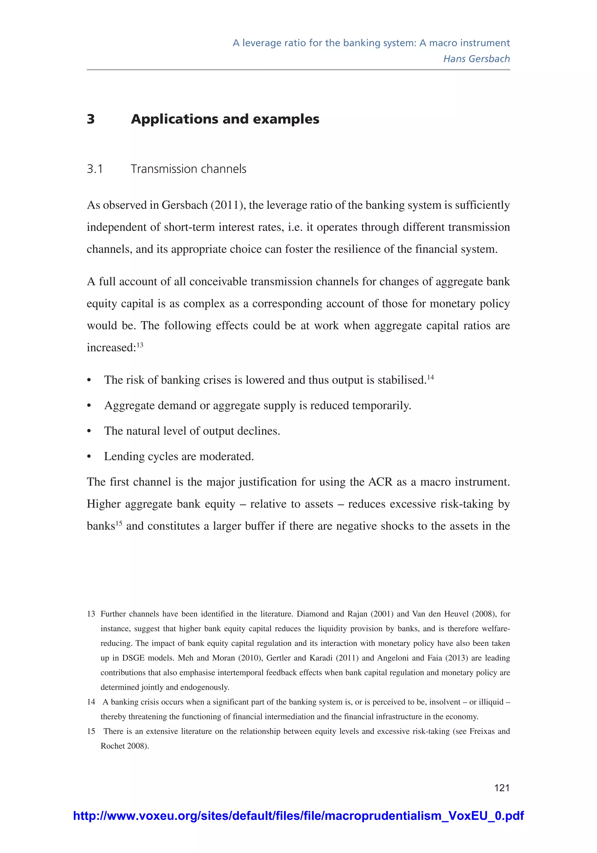 A leverage ratio for the banking system: A macro instrument
Hans Gersbach
121
3	 Applications and examples
3.1	 Transmission channels
As observed in Gersbach (2011), the leverage ratio of the banking system is sufficiently
independent of short-term interest rates, i.e. it operates through different transmission
channels, and its appropriate choice can foster the resilience of the financial system.
A full account of all conceivable transmission channels for changes of aggregate bank
equity capital is as complex as a corresponding account of those for monetary policy
would be. The following effects could be at work when aggregate capital ratios are
increased:13
•	 The risk of banking crises is lowered and thus output is stabilised.14
•	 Aggregate demand or aggregate supply is reduced temporarily.
•	 The natural level of output declines.
•	 Lending cycles are moderated.
The first channel is the major justification for using the ACR as a macro instrument.
Higher aggregate bank equity – relative to assets – reduces excessive risk-taking by
banks15
and constitutes a larger buffer if there are negative shocks to the assets in the
13	 Further channels have been identified in the literature. Diamond and Rajan (2001) and Van den Heuvel (2008), for
instance, suggest that higher bank equity capital reduces the liquidity provision by banks, and is therefore welfare-
reducing. The impact of bank equity capital regulation and its interaction with monetary policy have also been taken
up in DSGE models. Meh and Moran (2010), Gertler and Karadi (2011) and Angeloni and Faia (2013) are leading
contributions that also emphasise intertemporal feedback effects when bank capital regulation and monetary policy are
determined jointly and endogenously.
14	 A banking crisis occurs when a significant part of the banking system is, or is perceived to be, insolvent – or illiquid –
thereby threatening the functioning of financial intermediation and the financial infrastructure in the economy.
15	 There is an extensive literature on the relationship between equity levels and excessive risk-taking (see Freixas and
Rochet 2008).
http://www.voxeu.org/sites/default/files/file/macroprudentialism_VoxEU_0.pdf
 