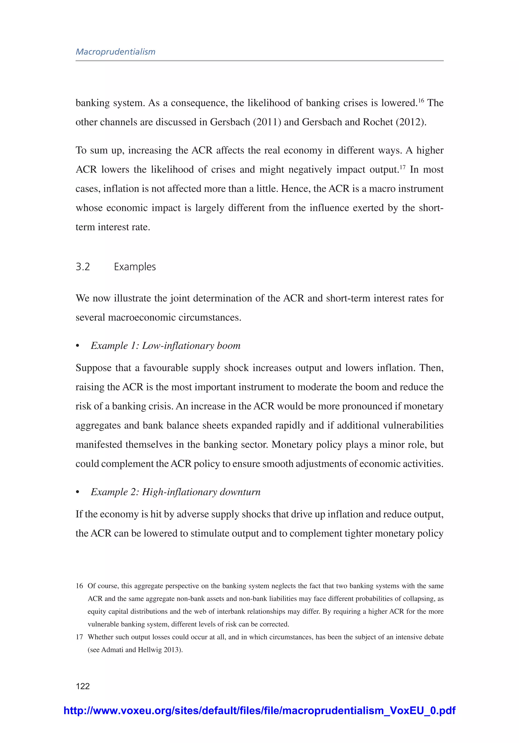 Macroprudentialism
122
banking system. As a consequence, the likelihood of banking crises is lowered.16
The
other channels are discussed in Gersbach (2011) and Gersbach and Rochet (2012).
To sum up, increasing the ACR affects the real economy in different ways. A higher
ACR lowers the likelihood of crises and might negatively impact output.17
In most
cases, inflation is not affected more than a little. Hence, the ACR is a macro instrument
whose economic impact is largely different from the influence exerted by the short-
term interest rate.
3.2	Examples
We now illustrate the joint determination of the ACR and short-term interest rates for
several macroeconomic circumstances.
•	 Example 1: Low-inflationary boom
Suppose that a favourable supply shock increases output and lowers inflation. Then,
raising the ACR is the most important instrument to moderate the boom and reduce the
risk of a banking crisis. An increase in the ACR would be more pronounced if monetary
aggregates and bank balance sheets expanded rapidly and if additional vulnerabilities
manifested themselves in the banking sector. Monetary policy plays a minor role, but
could complement theACR policy to ensure smooth adjustments of economic activities.
•	 Example 2: High-inflationary downturn
If the economy is hit by adverse supply shocks that drive up inflation and reduce output,
the ACR can be lowered to stimulate output and to complement tighter monetary policy
16	 Of course, this aggregate perspective on the banking system neglects the fact that two banking systems with the same
ACR and the same aggregate non-bank assets and non-bank liabilities may face different probabilities of collapsing, as
equity capital distributions and the web of interbank relationships may differ. By requiring a higher ACR for the more
vulnerable banking system, different levels of risk can be corrected.
17	 Whether such output losses could occur at all, and in which circumstances, has been the subject of an intensive debate
(see Admati and Hellwig 2013).
http://www.voxeu.org/sites/default/files/file/macroprudentialism_VoxEU_0.pdf
 