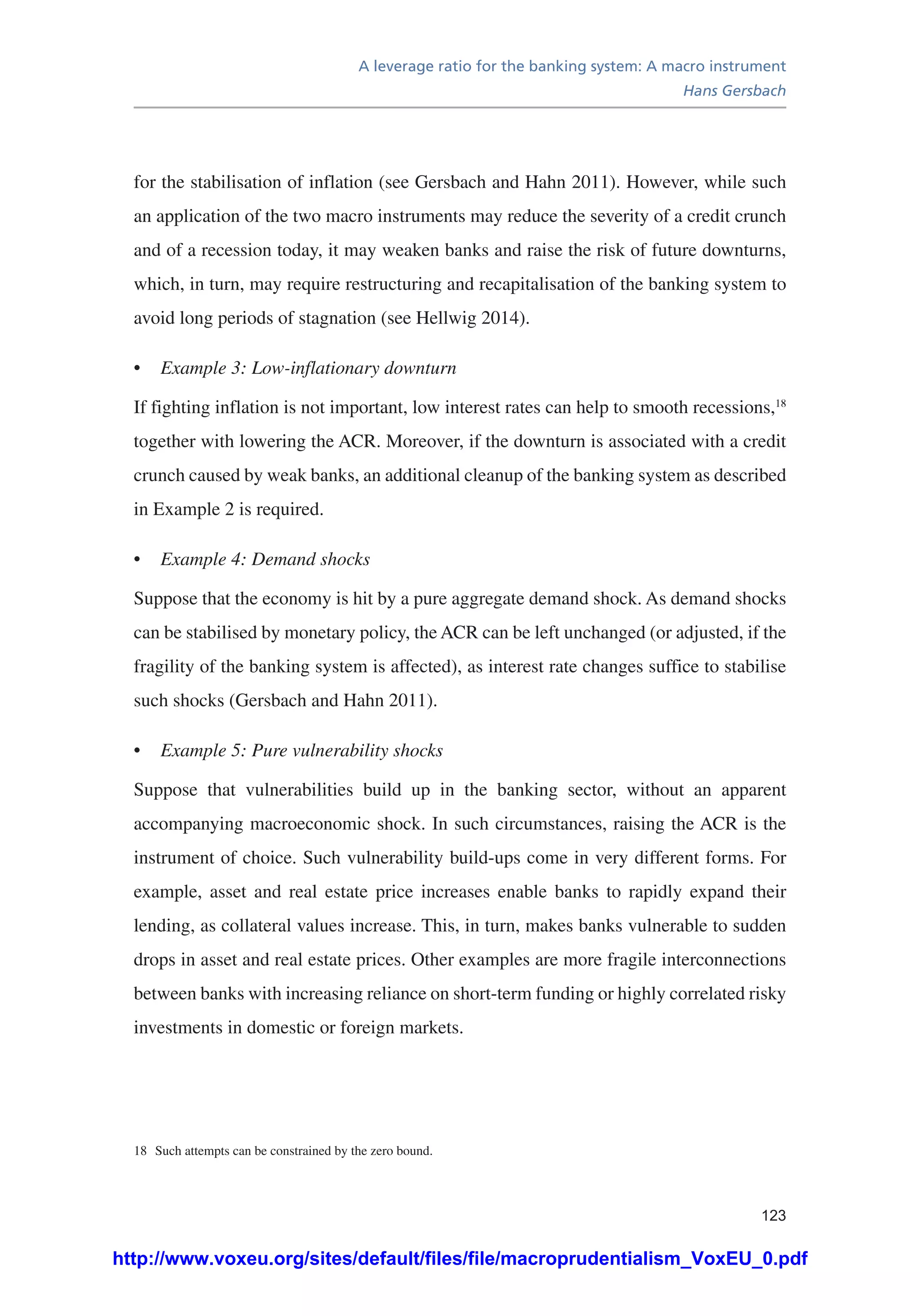 A leverage ratio for the banking system: A macro instrument
Hans Gersbach
123
for the stabilisation of inflation (see Gersbach and Hahn 2011). However, while such
an application of the two macro instruments may reduce the severity of a credit crunch
and of a recession today, it may weaken banks and raise the risk of future downturns,
which, in turn, may require restructuring and recapitalisation of the banking system to
avoid long periods of stagnation (see Hellwig 2014).
•	 Example 3: Low-inflationary downturn
If fighting inflation is not important, low interest rates can help to smooth recessions,18
together with lowering the ACR. Moreover, if the downturn is associated with a credit
crunch caused by weak banks, an additional cleanup of the banking system as described
in Example 2 is required.
•	 Example 4: Demand shocks
Suppose that the economy is hit by a pure aggregate demand shock. As demand shocks
can be stabilised by monetary policy, the ACR can be left unchanged (or adjusted, if the
fragility of the banking system is affected), as interest rate changes suffice to stabilise
such shocks (Gersbach and Hahn 2011).
•	 Example 5: Pure vulnerability shocks
Suppose that vulnerabilities build up in the banking sector, without an apparent
accompanying macroeconomic shock. In such circumstances, raising the ACR is the
instrument of choice. Such vulnerability build-ups come in very different forms. For
example, asset and real estate price increases enable banks to rapidly expand their
lending, as collateral values increase. This, in turn, makes banks vulnerable to sudden
drops in asset and real estate prices. Other examples are more fragile interconnections
between banks with increasing reliance on short-term funding or highly correlated risky
investments in domestic or foreign markets.
18	 Such attempts can be constrained by the zero bound.
http://www.voxeu.org/sites/default/files/file/macroprudentialism_VoxEU_0.pdf
 