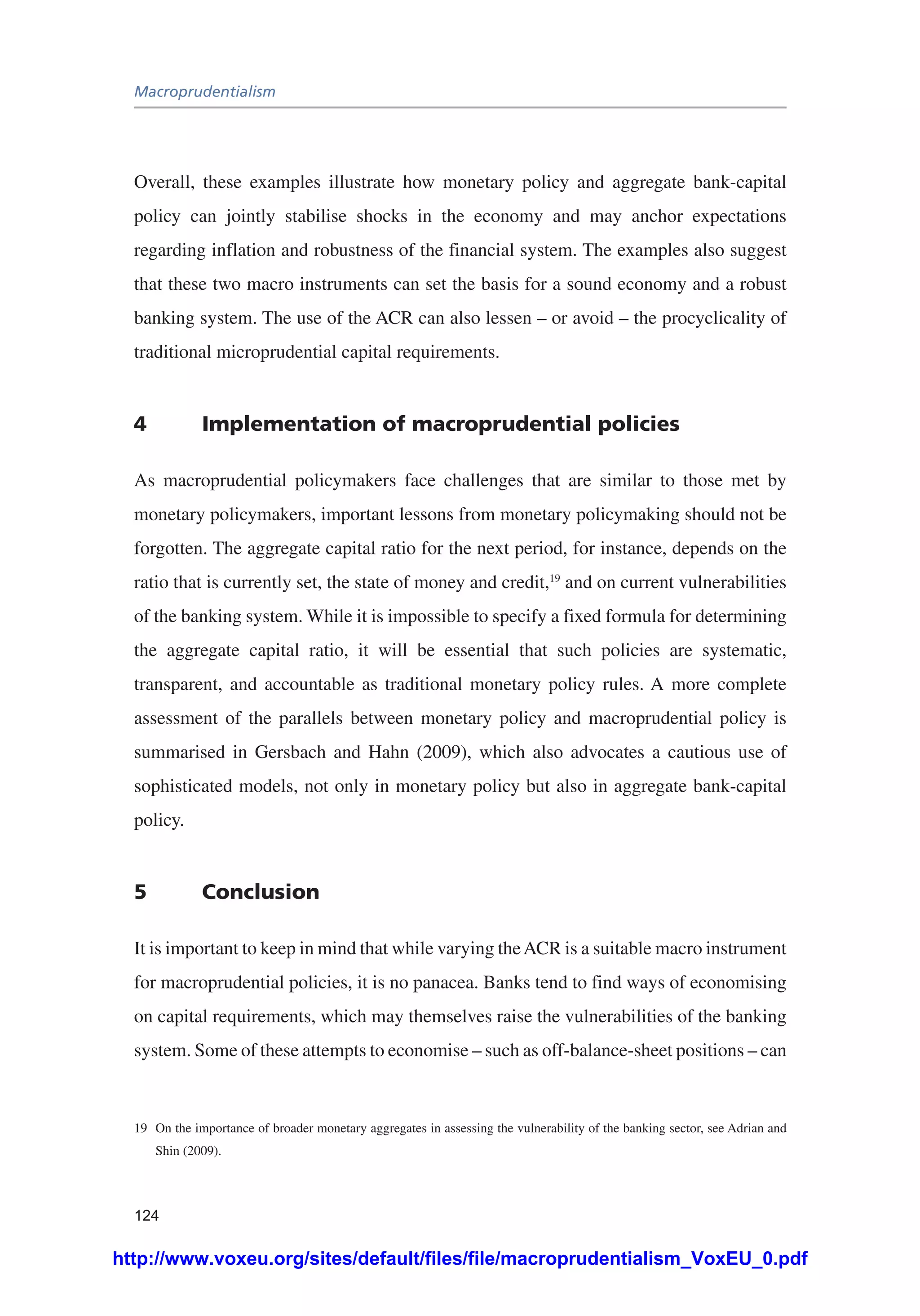 Macroprudentialism
124
Overall, these examples illustrate how monetary policy and aggregate bank-capital
policy can jointly stabilise shocks in the economy and may anchor expectations
regarding inflation and robustness of the financial system. The examples also suggest
that these two macro instruments can set the basis for a sound economy and a robust
banking system. The use of the ACR can also lessen – or avoid – the procyclicality of
traditional microprudential capital requirements.
4	 Implementation of macroprudential policies
As macroprudential policymakers face challenges that are similar to those met by
monetary policymakers, important lessons from monetary policymaking should not be
forgotten. The aggregate capital ratio for the next period, for instance, depends on the
ratio that is currently set, the state of money and credit,19
and on current vulnerabilities
of the banking system. While it is impossible to specify a fixed formula for determining
the aggregate capital ratio, it will be essential that such policies are systematic,
transparent, and accountable as traditional monetary policy rules. A more complete
assessment of the parallels between monetary policy and macroprudential policy is
summarised in Gersbach and Hahn (2009), which also advocates a cautious use of
sophisticated models, not only in monetary policy but also in aggregate bank-capital
policy.
5	Conclusion
It is important to keep in mind that while varying theACR is a suitable macro instrument
for macroprudential policies, it is no panacea. Banks tend to find ways of economising
on capital requirements, which may themselves raise the vulnerabilities of the banking
system. Some of these attempts to economise – such as off-balance-sheet positions – can
19	 On the importance of broader monetary aggregates in assessing the vulnerability of the banking sector, see Adrian and
Shin (2009).
http://www.voxeu.org/sites/default/files/file/macroprudentialism_VoxEU_0.pdf
 