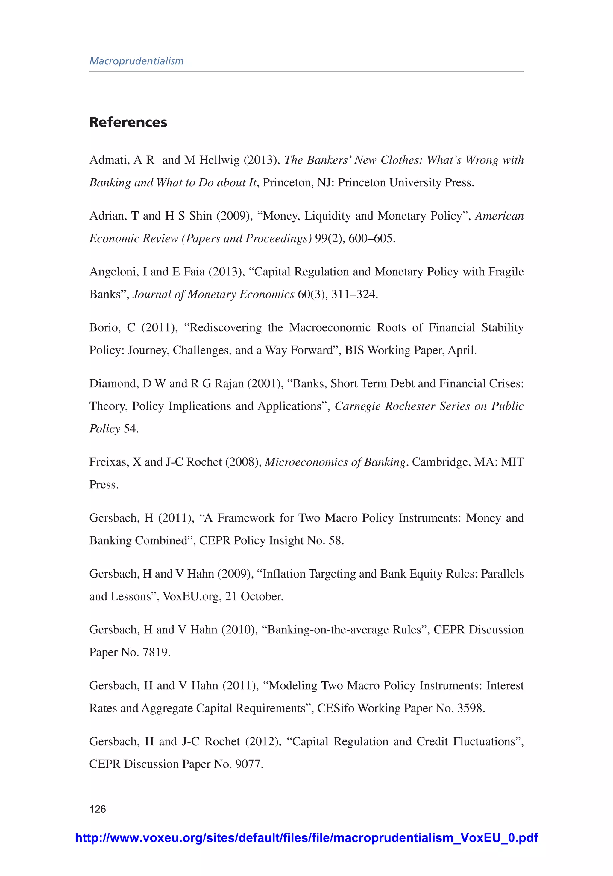 Macroprudentialism
126
References
Admati, A R and M Hellwig (2013), The Bankers’ New Clothes: What’s Wrong with
Banking and What to Do about It, Princeton, NJ: Princeton University Press.
Adrian, T and H S Shin (2009), “Money, Liquidity and Monetary Policy”, American
Economic Review (Papers and Proceedings) 99(2), 600–605.
Angeloni, I and E Faia (2013), “Capital Regulation and Monetary Policy with Fragile
Banks”, Journal of Monetary Economics 60(3), 311–324.
Borio, C (2011), “Rediscovering the Macroeconomic Roots of Financial Stability
Policy: Journey, Challenges, and a Way Forward”, BIS Working Paper, April.
Diamond, D W and R G Rajan (2001), “Banks, Short Term Debt and Financial Crises:
Theory, Policy Implications and Applications”, Carnegie Rochester Series on Public
Policy 54.
Freixas, X and J-C Rochet (2008), Microeconomics of Banking, Cambridge, MA: MIT
Press.
Gersbach, H (2011), “A Framework for Two Macro Policy Instruments: Money and
Banking Combined”, CEPR Policy Insight No. 58.
Gersbach, H and V Hahn (2009), “Inflation Targeting and Bank Equity Rules: Parallels
and Lessons”, VoxEU.org, 21 October.
Gersbach, H and V Hahn (2010), “Banking-on-the-average Rules”, CEPR Discussion
Paper No. 7819.
Gersbach, H and V Hahn (2011), “Modeling Two Macro Policy Instruments: Interest
Rates and Aggregate Capital Requirements”, CESifo Working Paper No. 3598.
Gersbach, H and J-C Rochet (2012), “Capital Regulation and Credit Fluctuations”,
CEPR Discussion Paper No. 9077.
http://www.voxeu.org/sites/default/files/file/macroprudentialism_VoxEU_0.pdf
 