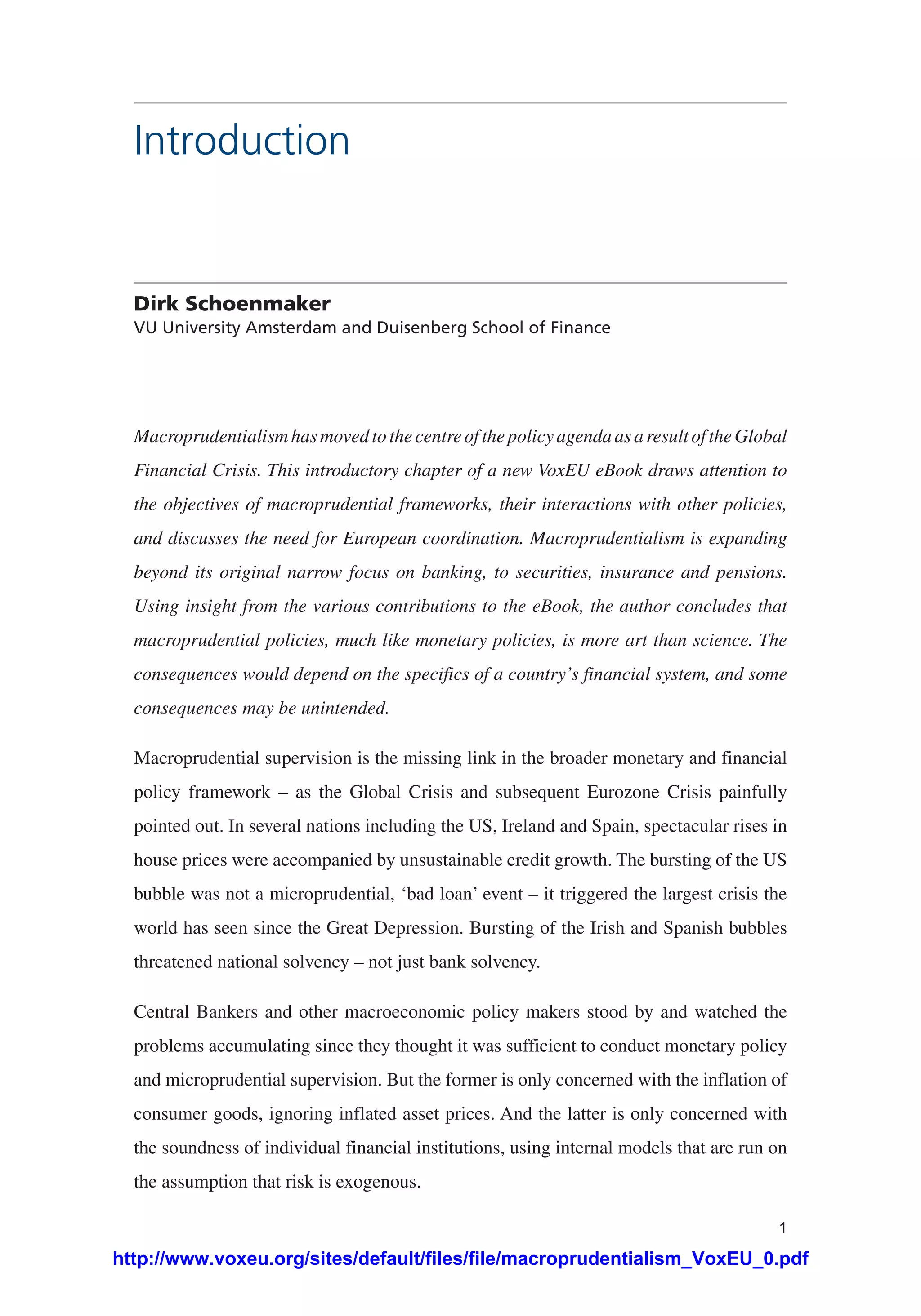 1
Introduction
Dirk Schoenmaker
VU University Amsterdam and Duisenberg School of Finance
MacroprudentialismhasmovedtothecentreofthepolicyagendaasaresultoftheGlobal
Financial Crisis. This introductory chapter of a new VoxEU eBook draws attention to
the objectives of macroprudential frameworks, their interactions with other policies,
and discusses the need for European coordination. Macroprudentialism is expanding
beyond its original narrow focus on banking, to securities, insurance and pensions.
Using insight from the various contributions to the eBook, the author concludes that
macroprudential policies, much like monetary policies, is more art than science. The
consequences would depend on the specifics of a country’s financial system, and some
consequences may be unintended.
Macroprudential supervision is the missing link in the broader monetary and financial
policy framework – as the Global Crisis and subsequent Eurozone Crisis painfully
pointed out. In several nations including the US, Ireland and Spain, spectacular rises in
house prices were accompanied by unsustainable credit growth. The bursting of the US
bubble was not a microprudential, ‘bad loan’ event – it triggered the largest crisis the
world has seen since the Great Depression. Bursting of the Irish and Spanish bubbles
threatened national solvency – not just bank solvency.
Central Bankers and other macroeconomic policy makers stood by and watched the
problems accumulating since they thought it was sufficient to conduct monetary policy
and microprudential supervision. But the former is only concerned with the inflation of
consumer goods, ignoring inflated asset prices. And the latter is only concerned with
the soundness of individual financial institutions, using internal models that are run on
the assumption that risk is exogenous.
http://www.voxeu.org/sites/default/files/file/macroprudentialism_VoxEU_0.pdf
 