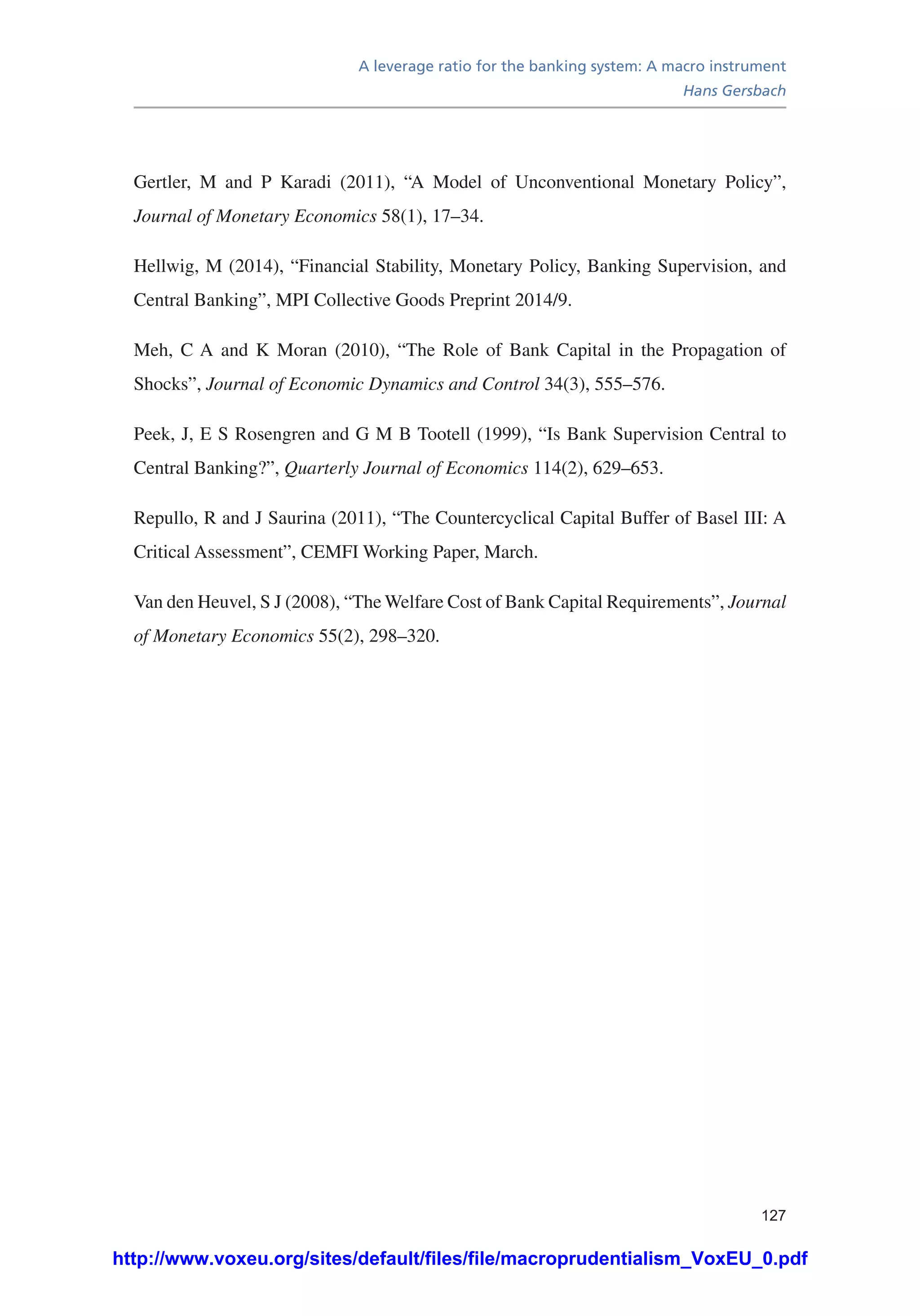 A leverage ratio for the banking system: A macro instrument
Hans Gersbach
127
Gertler, M and P Karadi (2011), “A Model of Unconventional Monetary Policy”,
Journal of Monetary Economics 58(1), 17–34.
Hellwig, M (2014), “Financial Stability, Monetary Policy, Banking Supervision, and
Central Banking”, MPI Collective Goods Preprint 2014/9.
Meh, C A and K Moran (2010), “The Role of Bank Capital in the Propagation of
Shocks”, Journal of Economic Dynamics and Control 34(3), 555–576.
Peek, J, E S Rosengren and G M B Tootell (1999), “Is Bank Supervision Central to
Central Banking?”, Quarterly Journal of Economics 114(2), 629–653.
Repullo, R and J Saurina (2011), “The Countercyclical Capital Buffer of Basel III: A
Critical Assessment”, CEMFI Working Paper, March.
Van den Heuvel, S J (2008), “The Welfare Cost of Bank Capital Requirements”, Journal
of Monetary Economics 55(2), 298–320.
http://www.voxeu.org/sites/default/files/file/macroprudentialism_VoxEU_0.pdf
 