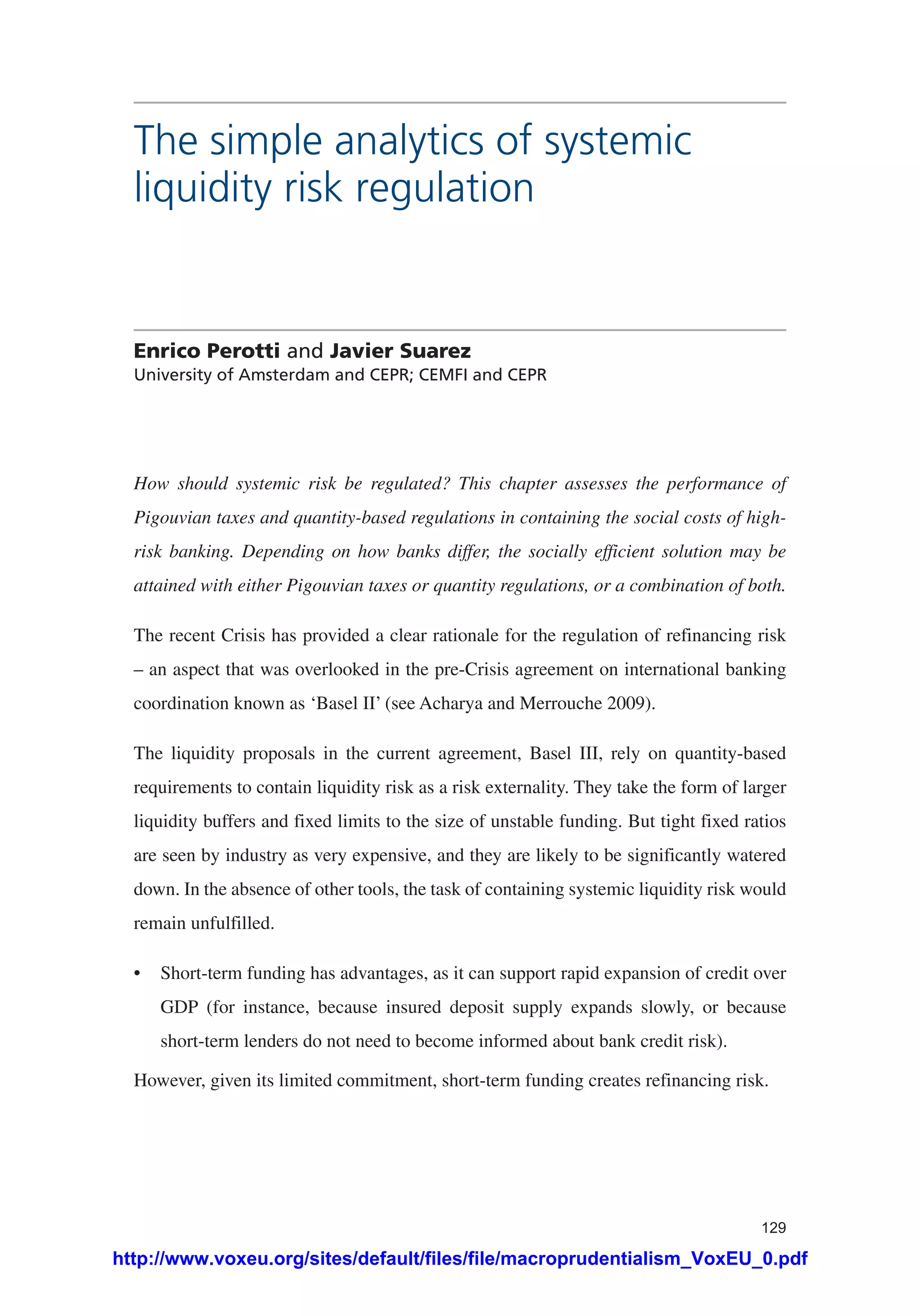 129
The simple analytics of systemic
liquidity risk regulation
Enrico Perotti and Javier Suarez
University of Amsterdam and CEPR; CEMFI and CEPR
How should systemic risk be regulated? This chapter assesses the performance of
Pigouvian taxes and quantity-based regulations in containing the social costs of high-
risk banking. Depending on how banks differ, the socially efficient solution may be
attained with either Pigouvian taxes or quantity regulations, or a combination of both.
The recent Crisis has provided a clear rationale for the regulation of refinancing risk
– an aspect that was overlooked in the pre-Crisis agreement on international banking
coordination known as ‘Basel II’ (see Acharya and Merrouche 2009).
The liquidity proposals in the current agreement, Basel III, rely on quantity-based
requirements to contain liquidity risk as a risk externality. They take the form of larger
liquidity buffers and fixed limits to the size of unstable funding. But tight fixed ratios
are seen by industry as very expensive, and they are likely to be significantly watered
down. In the absence of other tools, the task of containing systemic liquidity risk would
remain unfulfilled.
•	 Short-term funding has advantages, as it can support rapid expansion of credit over
GDP (for instance, because insured deposit supply expands slowly, or because
short-term lenders do not need to become informed about bank credit risk).
However, given its limited commitment, short-term funding creates refinancing risk.
http://www.voxeu.org/sites/default/files/file/macroprudentialism_VoxEU_0.pdf
 