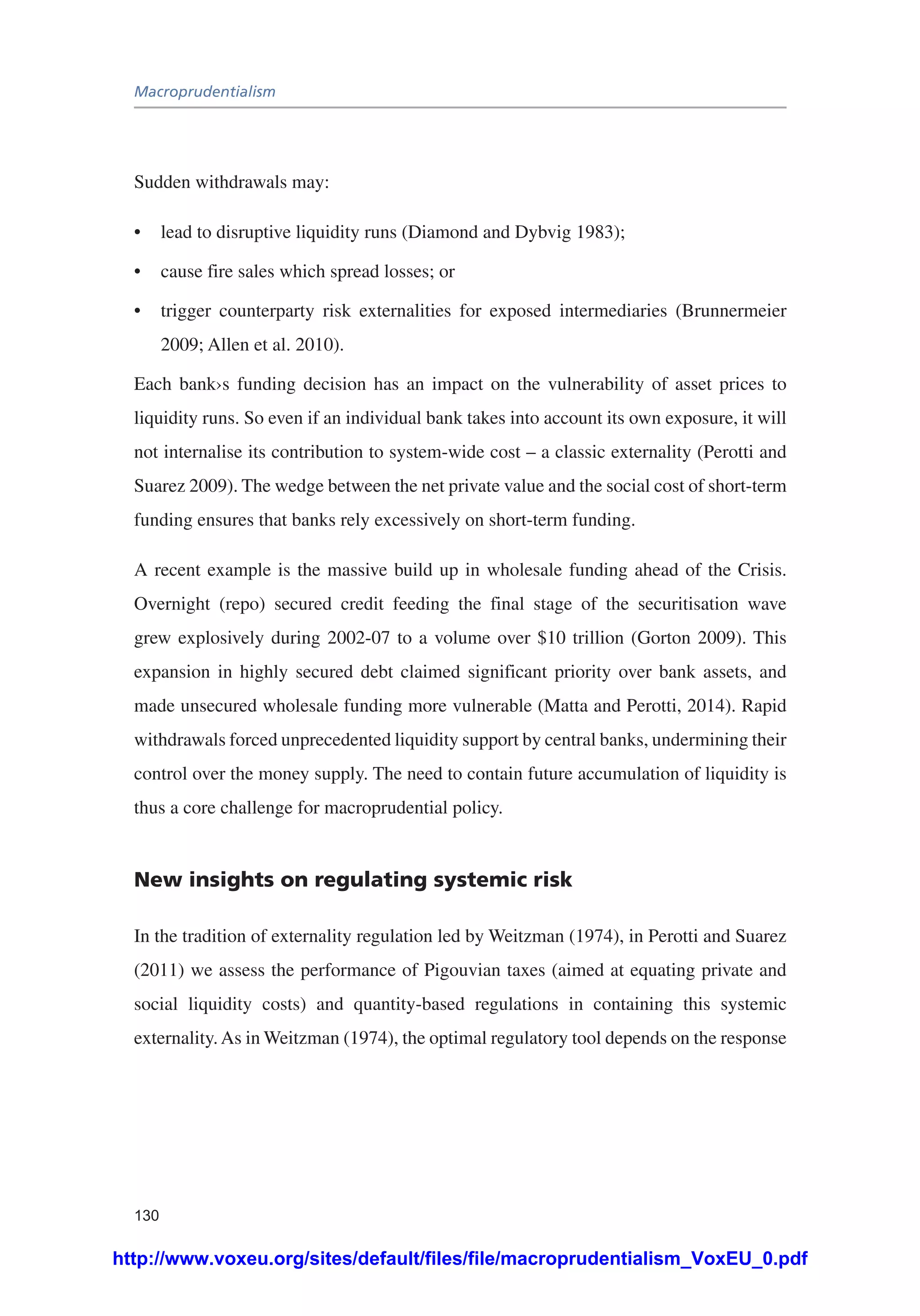 Macroprudentialism
130
Sudden withdrawals may:
•	 lead to disruptive liquidity runs (Diamond and Dybvig 1983);
•	 cause fire sales which spread losses; or
•	 trigger counterparty risk externalities for exposed intermediaries (Brunnermeier
2009; Allen et al. 2010).
Each bank›s funding decision has an impact on the vulnerability of asset prices to
liquidity runs. So even if an individual bank takes into account its own exposure, it will
not internalise its contribution to system-wide cost – a classic externality (Perotti and
Suarez 2009). The wedge between the net private value and the social cost of short-term
funding ensures that banks rely excessively on short-term funding.
A recent example is the massive build up in wholesale funding ahead of the Crisis.
Overnight (repo) secured credit feeding the final stage of the securitisation wave
grew explosively during 2002-07 to a volume over $10 trillion (Gorton 2009). This
expansion in highly secured debt claimed significant priority over bank assets, and
made unsecured wholesale funding more vulnerable (Matta and Perotti, 2014). Rapid
withdrawals forced unprecedented liquidity support by central banks, undermining their
control over the money supply. The need to contain future accumulation of liquidity is
thus a core challenge for macroprudential policy.
New insights on regulating systemic risk
In the tradition of externality regulation led by Weitzman (1974), in Perotti and Suarez
(2011) we assess the performance of Pigouvian taxes (aimed at equating private and
social liquidity costs) and quantity-based regulations in containing this systemic
externality.As in Weitzman (1974), the optimal regulatory tool depends on the response
http://www.voxeu.org/sites/default/files/file/macroprudentialism_VoxEU_0.pdf
 