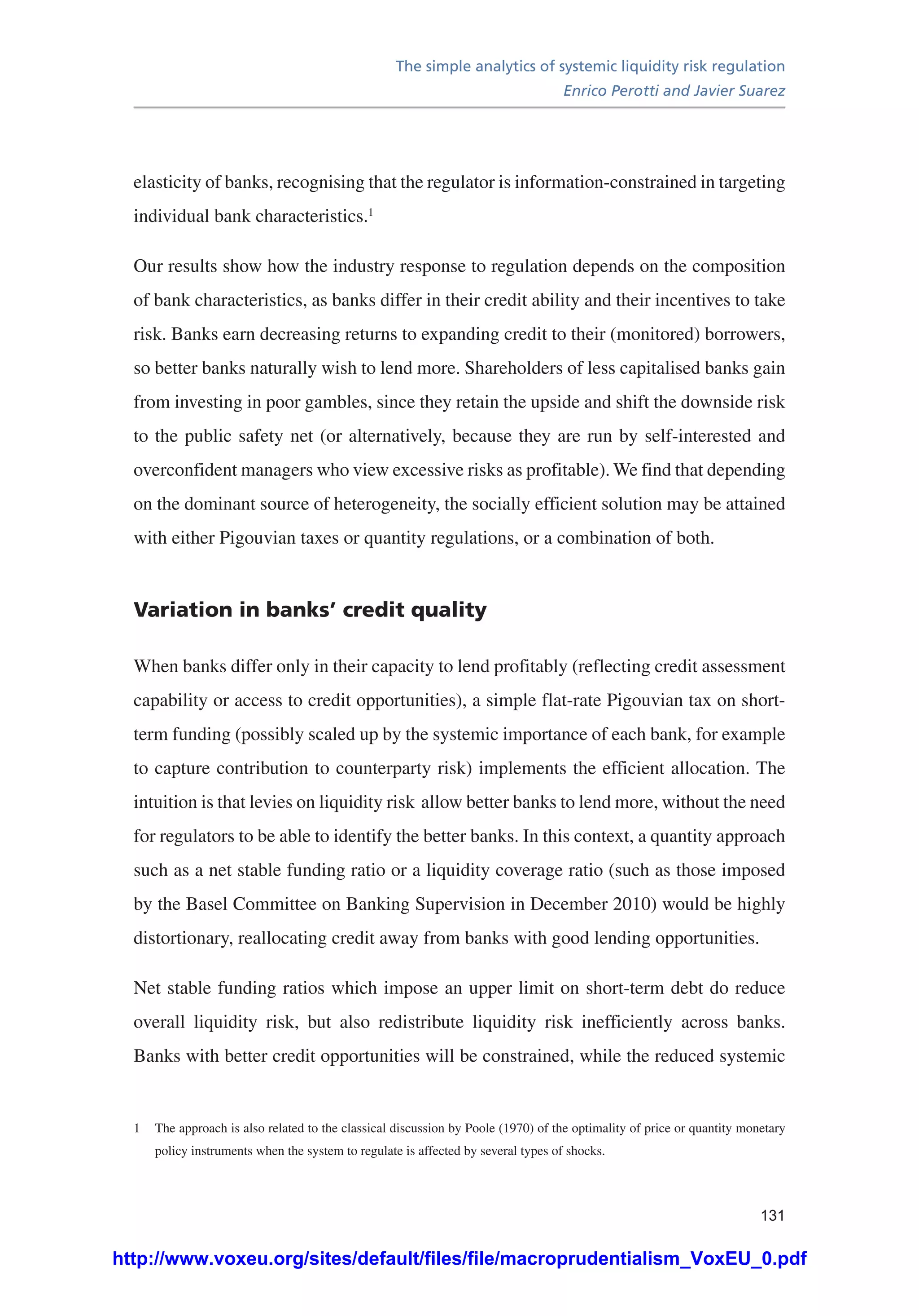The simple analytics of systemic liquidity risk regulation
Enrico Perotti and Javier Suarez
131
elasticity of banks, recognising that the regulator is information-constrained in targeting
individual bank characteristics.1
Our results show how the industry response to regulation depends on the composition
of bank characteristics, as banks differ in their credit ability and their incentives to take
risk. Banks earn decreasing returns to expanding credit to their (monitored) borrowers,
so better banks naturally wish to lend more. Shareholders of less capitalised banks gain
from investing in poor gambles, since they retain the upside and shift the downside risk
to the public safety net (or alternatively, because they are run by self-interested and
overconfident managers who view excessive risks as profitable). We find that depending
on the dominant source of heterogeneity, the socially efficient solution may be attained
with either Pigouvian taxes or quantity regulations, or a combination of both.
Variation in banks’ credit quality
When banks differ only in their capacity to lend profitably (reflecting credit assessment
capability or access to credit opportunities), a simple flat-rate Pigouvian tax on short-
term funding (possibly scaled up by the systemic importance of each bank, for example
to capture contribution to counterparty risk) implements the efficient allocation. The
intuition is that levies on liquidity risk allow better banks to lend more, without the need
for regulators to be able to identify the better banks. In this context, a quantity approach
such as a net stable funding ratio or a liquidity coverage ratio (such as those imposed
by the Basel Committee on Banking Supervision in December 2010) would be highly
distortionary, reallocating credit away from banks with good lending opportunities.
Net stable funding ratios which impose an upper limit on short-term debt do reduce
overall liquidity risk, but also redistribute liquidity risk inefficiently across banks.
Banks with better credit opportunities will be constrained, while the reduced systemic
1	 The approach is also related to the classical discussion by Poole (1970) of the optimality of price or quantity monetary
policy instruments when the system to regulate is affected by several types of shocks.
http://www.voxeu.org/sites/default/files/file/macroprudentialism_VoxEU_0.pdf
 
