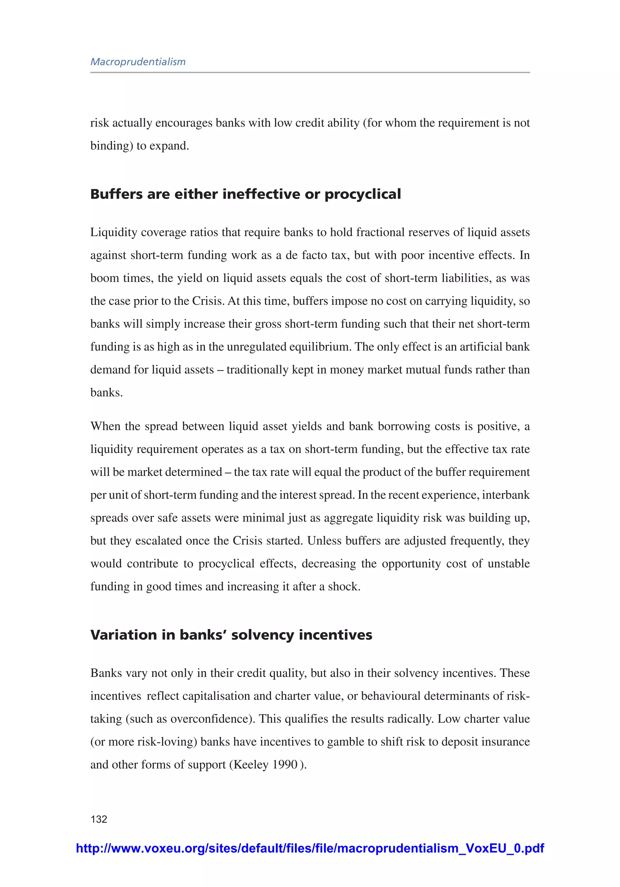 Macroprudentialism
132
risk actually encourages banks with low credit ability (for whom the requirement is not
binding) to expand.
Buffers are either ineffective or procyclical
Liquidity coverage ratios that require banks to hold fractional reserves of liquid assets
against short-term funding work as a de facto tax, but with poor incentive effects. In
boom times, the yield on liquid assets equals the cost of short-term liabilities, as was
the case prior to the Crisis. At this time, buffers impose no cost on carrying liquidity, so
banks will simply increase their gross short-term funding such that their net short-term
funding is as high as in the unregulated equilibrium. The only effect is an artificial bank
demand for liquid assets – traditionally kept in money market mutual funds rather than
banks.
When the spread between liquid asset yields and bank borrowing costs is positive, a
liquidity requirement operates as a tax on short-term funding, but the effective tax rate
will be market determined – the tax rate will equal the product of the buffer requirement
per unit of short-term funding and the interest spread. In the recent experience, interbank
spreads over safe assets were minimal just as aggregate liquidity risk was building up,
but they escalated once the Crisis started. Unless buffers are adjusted frequently, they
would contribute to procyclical effects, decreasing the opportunity cost of unstable
funding in good times and increasing it after a shock.
Variation in banks’ solvency incentives
Banks vary not only in their credit quality, but also in their solvency incentives. These
incentives reflect capitalisation and charter value, or behavioural determinants of risk-
taking (such as overconfidence). This qualifies the results radically. Low charter value
(or more risk-loving) banks have incentives to gamble to shift risk to deposit insurance
and other forms of support (Keeley 1990 ).
http://www.voxeu.org/sites/default/files/file/macroprudentialism_VoxEU_0.pdf
 