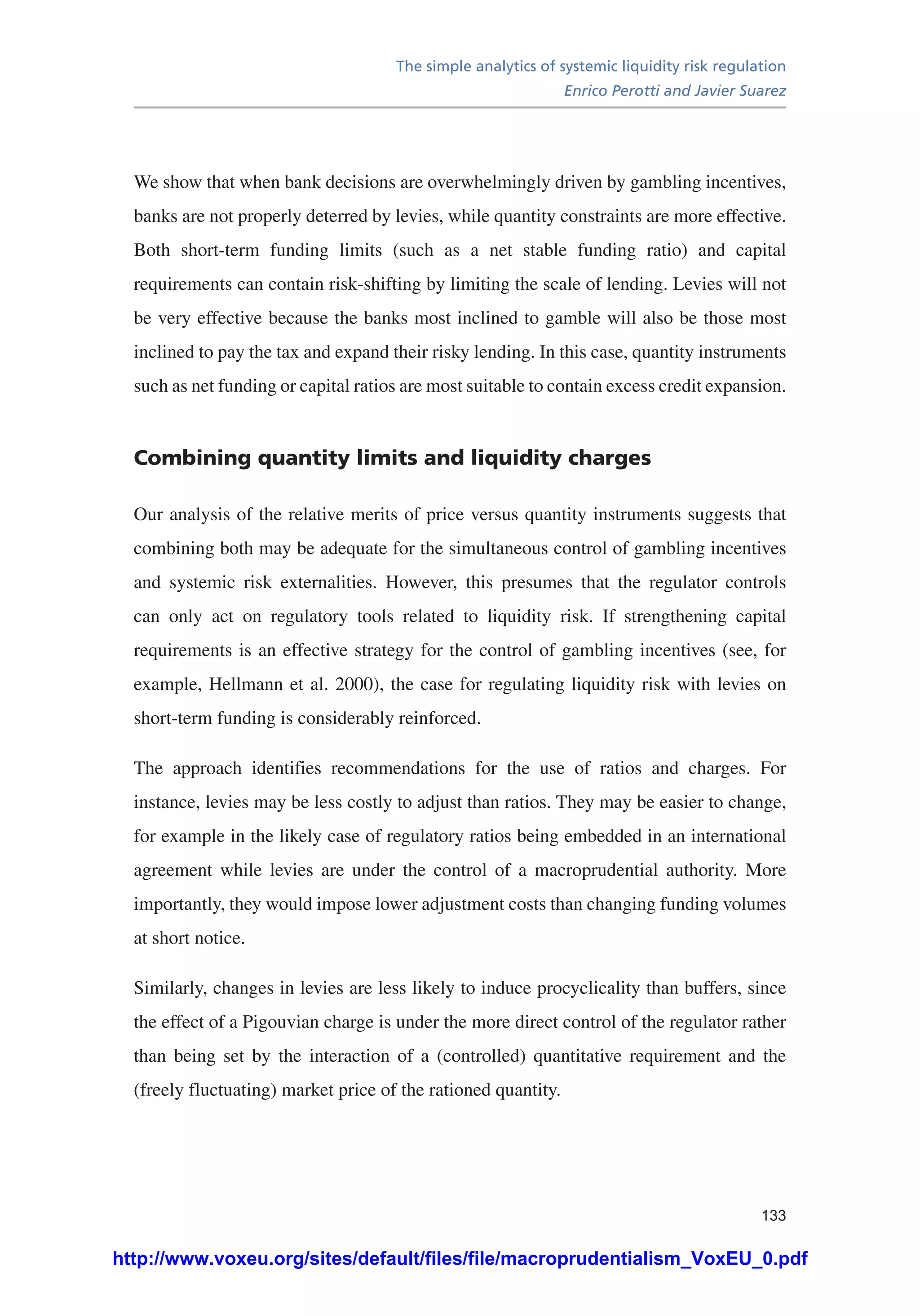 The simple analytics of systemic liquidity risk regulation
Enrico Perotti and Javier Suarez
133
We show that when bank decisions are overwhelmingly driven by gambling incentives,
banks are not properly deterred by levies, while quantity constraints are more effective.
Both short-term funding limits (such as a net stable funding ratio) and capital
requirements can contain risk-shifting by limiting the scale of lending. Levies will not
be very effective because the banks most inclined to gamble will also be those most
inclined to pay the tax and expand their risky lending. In this case, quantity instruments
such as net funding or capital ratios are most suitable to contain excess credit expansion.
Combining quantity limits and liquidity charges
Our analysis of the relative merits of price versus quantity instruments suggests that
combining both may be adequate for the simultaneous control of gambling incentives
and systemic risk externalities. However, this presumes that the regulator controls
can only act on regulatory tools related to liquidity risk. If strengthening capital
requirements is an effective strategy for the control of gambling incentives (see, for
example, Hellmann et al. 2000), the case for regulating liquidity risk with levies on
short-term funding is considerably reinforced.
The approach identifies recommendations for the use of ratios and charges. For
instance, levies may be less costly to adjust than ratios. They may be easier to change,
for example in the likely case of regulatory ratios being embedded in an international
agreement while levies are under the control of a macroprudential authority. More
importantly, they would impose lower adjustment costs than changing funding volumes
at short notice.
Similarly, changes in levies are less likely to induce procyclicality than buffers, since
the effect of a Pigouvian charge is under the more direct control of the regulator rather
than being set by the interaction of a (controlled) quantitative requirement and the
(freely fluctuating) market price of the rationed quantity.
http://www.voxeu.org/sites/default/files/file/macroprudentialism_VoxEU_0.pdf
 