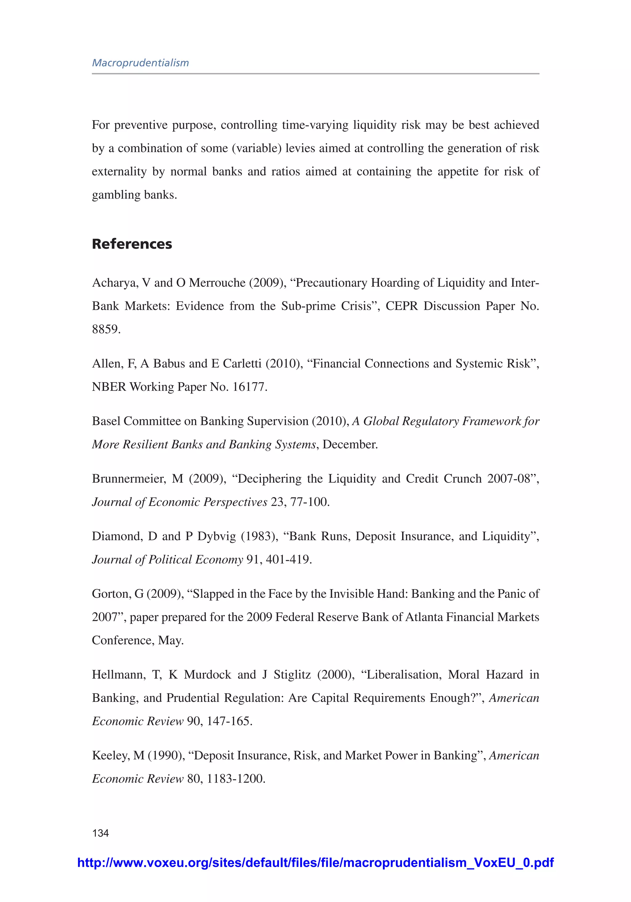 Macroprudentialism
134
For preventive purpose, controlling time-varying liquidity risk may be best achieved
by a combination of some (variable) levies aimed at controlling the generation of risk
externality by normal banks and ratios aimed at containing the appetite for risk of
gambling banks.
References
Acharya, V and O Merrouche (2009), “Precautionary Hoarding of Liquidity and Inter-
Bank Markets: Evidence from the Sub-prime Crisis”, CEPR Discussion Paper No.
8859.
Allen, F, A Babus and E Carletti (2010), “Financial Connections and Systemic Risk”,
NBER Working Paper No. 16177.
Basel Committee on Banking Supervision (2010), A Global Regulatory Framework for
More Resilient Banks and Banking Systems, December.
Brunnermeier, M (2009), “Deciphering the Liquidity and Credit Crunch 2007-08”,
Journal of Economic Perspectives 23, 77-100.
Diamond, D and P Dybvig (1983), “Bank Runs, Deposit Insurance, and Liquidity”,
Journal of Political Economy 91, 401-419.
Gorton, G (2009), “Slapped in the Face by the Invisible Hand: Banking and the Panic of
2007”, paper prepared for the 2009 Federal Reserve Bank of Atlanta Financial Markets
Conference, May.
Hellmann, T, K Murdock and J Stiglitz (2000), “Liberalisation, Moral Hazard in
Banking, and Prudential Regulation: Are Capital Requirements Enough?”, American
Economic Review 90, 147-165.
Keeley, M (1990), “Deposit Insurance, Risk, and Market Power in Banking”, American
Economic Review 80, 1183-1200.
http://www.voxeu.org/sites/default/files/file/macroprudentialism_VoxEU_0.pdf
 
