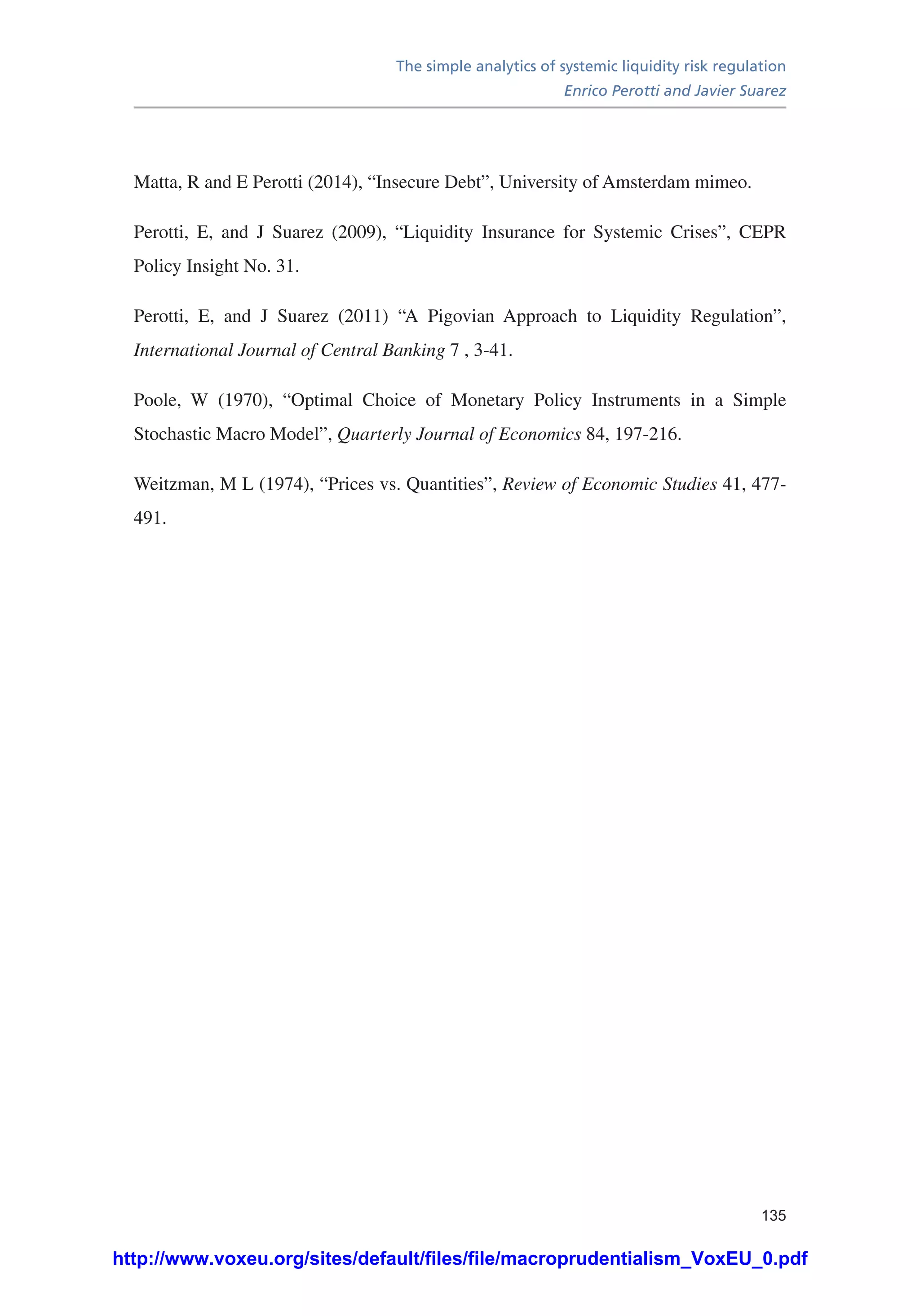 The simple analytics of systemic liquidity risk regulation
Enrico Perotti and Javier Suarez
135
Matta, R and E Perotti (2014), “Insecure Debt”, University of Amsterdam mimeo.
Perotti, E, and J Suarez (2009), “Liquidity Insurance for Systemic Crises”, CEPR
Policy Insight No. 31.
Perotti, E, and J Suarez (2011) “A Pigovian Approach to Liquidity Regulation”,
International Journal of Central Banking 7 , 3-41.
Poole, W (1970), “Optimal Choice of Monetary Policy Instruments in a Simple
Stochastic Macro Model”, Quarterly Journal of Economics 84, 197-216.
Weitzman, M L (1974), “Prices vs. Quantities”, Review of Economic Studies 41, 477-
491.
http://www.voxeu.org/sites/default/files/file/macroprudentialism_VoxEU_0.pdf
 