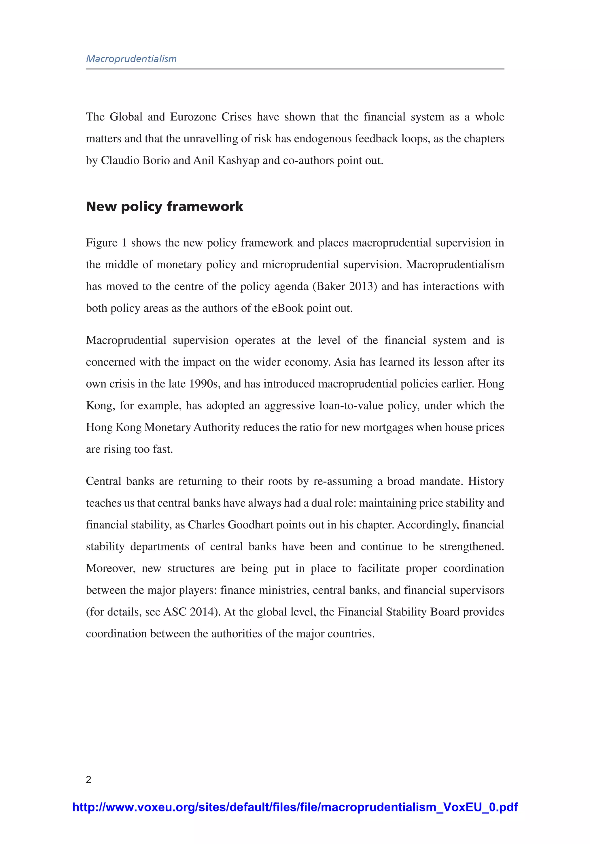 Macroprudentialism
2
The Global and Eurozone Crises have shown that the financial system as a whole
matters and that the unravelling of risk has endogenous feedback loops, as the chapters
by Claudio Borio and Anil Kashyap and co-authors point out.
New policy framework
Figure 1 shows the new policy framework and places macroprudential supervision in
the middle of monetary policy and microprudential supervision. Macroprudentialism
has moved to the centre of the policy agenda (Baker 2013) and has interactions with
both policy areas as the authors of the eBook point out.
Macroprudential supervision operates at the level of the financial system and is
concerned with the impact on the wider economy. Asia has learned its lesson after its
own crisis in the late 1990s, and has introduced macroprudential policies earlier. Hong
Kong, for example, has adopted an aggressive loan-to-value policy, under which the
Hong Kong Monetary Authority reduces the ratio for new mortgages when house prices
are rising too fast.
Central banks are returning to their roots by re-assuming a broad mandate. History
teaches us that central banks have always had a dual role: maintaining price stability and
financial stability, as Charles Goodhart points out in his chapter. Accordingly, financial
stability departments of central banks have been and continue to be strengthened.
Moreover, new structures are being put in place to facilitate proper coordination
between the major players: finance ministries, central banks, and financial supervisors
(for details, see ASC 2014). At the global level, the Financial Stability Board provides
coordination between the authorities of the major countries.
http://www.voxeu.org/sites/default/files/file/macroprudentialism_VoxEU_0.pdf
 