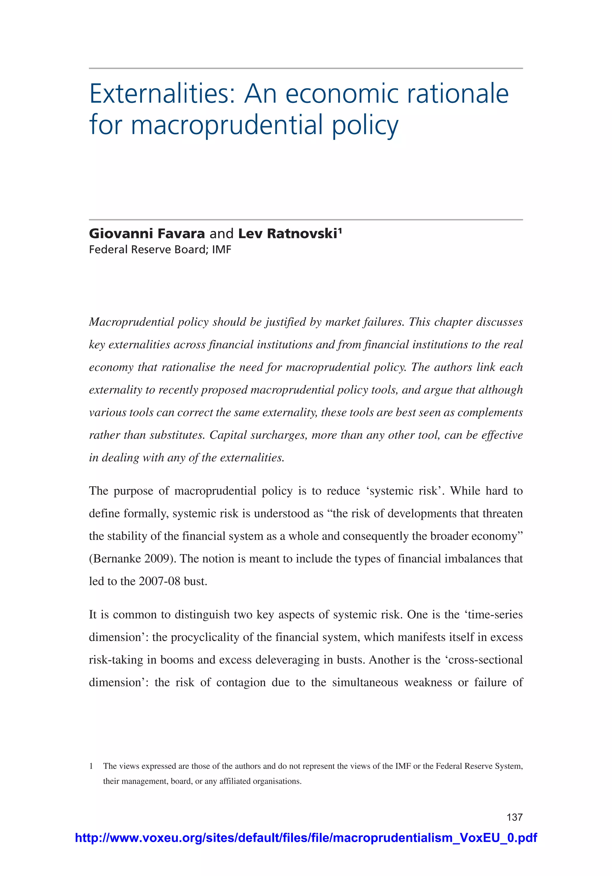 137
Externalities: An economic rationale
for macroprudential policy
Giovanni Favara and Lev Ratnovski1
Federal Reserve Board; IMF
Macroprudential policy should be justified by market failures. This chapter discusses
key externalities across financial institutions and from financial institutions to the real
economy that rationalise the need for macroprudential policy. The authors link each
externality to recently proposed macroprudential policy tools, and argue that although
various tools can correct the same externality, these tools are best seen as complements
rather than substitutes. Capital surcharges, more than any other tool, can be effective
in dealing with any of the externalities.
The purpose of macroprudential policy is to reduce ‘systemic risk’. While hard to
define formally, systemic risk is understood as “the risk of developments that threaten
the stability of the financial system as a whole and consequently the broader economy”
(Bernanke 2009). The notion is meant to include the types of financial imbalances that
led to the 2007-08 bust.
It is common to distinguish two key aspects of systemic risk. One is the ‘time-series
dimension’: the procyclicality of the financial system, which manifests itself in excess
risk-taking in booms and excess deleveraging in busts. Another is the ‘cross-sectional
dimension’: the risk of contagion due to the simultaneous weakness or failure of
1	 The views expressed are those of the authors and do not represent the views of the IMF or the Federal Reserve System,
their management, board, or any affiliated organisations.
http://www.voxeu.org/sites/default/files/file/macroprudentialism_VoxEU_0.pdf
 