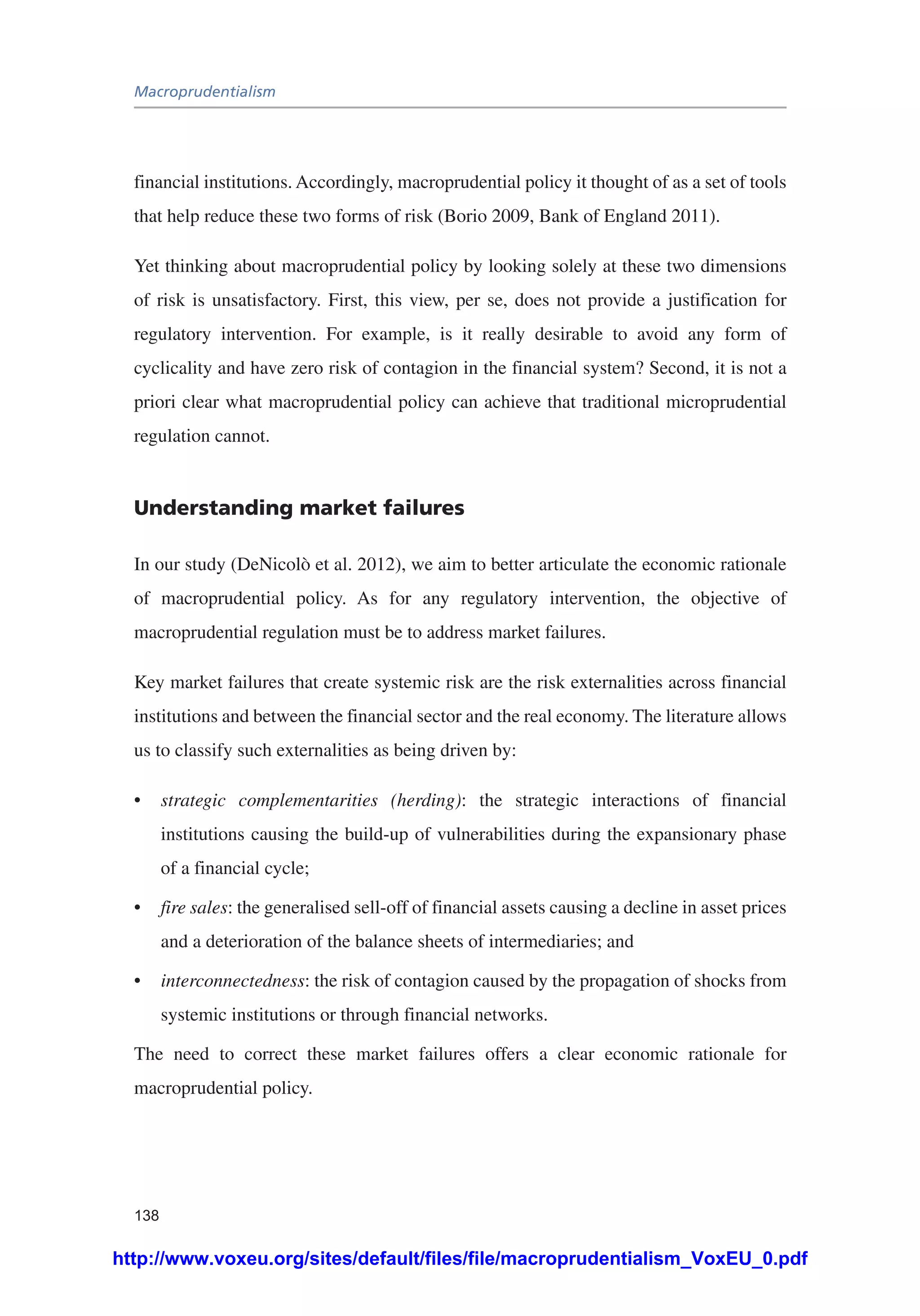 Macroprudentialism
138
financial institutions. Accordingly, macroprudential policy it thought of as a set of tools
that help reduce these two forms of risk (Borio 2009, Bank of England 2011).
Yet thinking about macroprudential policy by looking solely at these two dimensions
of risk is unsatisfactory. First, this view, per se, does not provide a justification for
regulatory intervention. For example, is it really desirable to avoid any form of
cyclicality and have zero risk of contagion in the financial system? Second, it is not a
priori clear what macroprudential policy can achieve that traditional microprudential
regulation cannot.
Understanding market failures
In our study (DeNicolò et al. 2012), we aim to better articulate the economic rationale
of macroprudential policy. As for any regulatory intervention, the objective of
macroprudential regulation must be to address market failures.
Key market failures that create systemic risk are the risk externalities across financial
institutions and between the financial sector and the real economy. The literature allows
us to classify such externalities as being driven by:
•	 strategic complementarities (herding): the strategic interactions of financial
institutions causing the build-up of vulnerabilities during the expansionary phase
of a financial cycle;
•	 fire sales: the generalised sell-off of financial assets causing a decline in asset prices
and a deterioration of the balance sheets of intermediaries; and
•	 interconnectedness: the risk of contagion caused by the propagation of shocks from
systemic institutions or through financial networks.
The need to correct these market failures offers a clear economic rationale for
macroprudential policy.
http://www.voxeu.org/sites/default/files/file/macroprudentialism_VoxEU_0.pdf
 