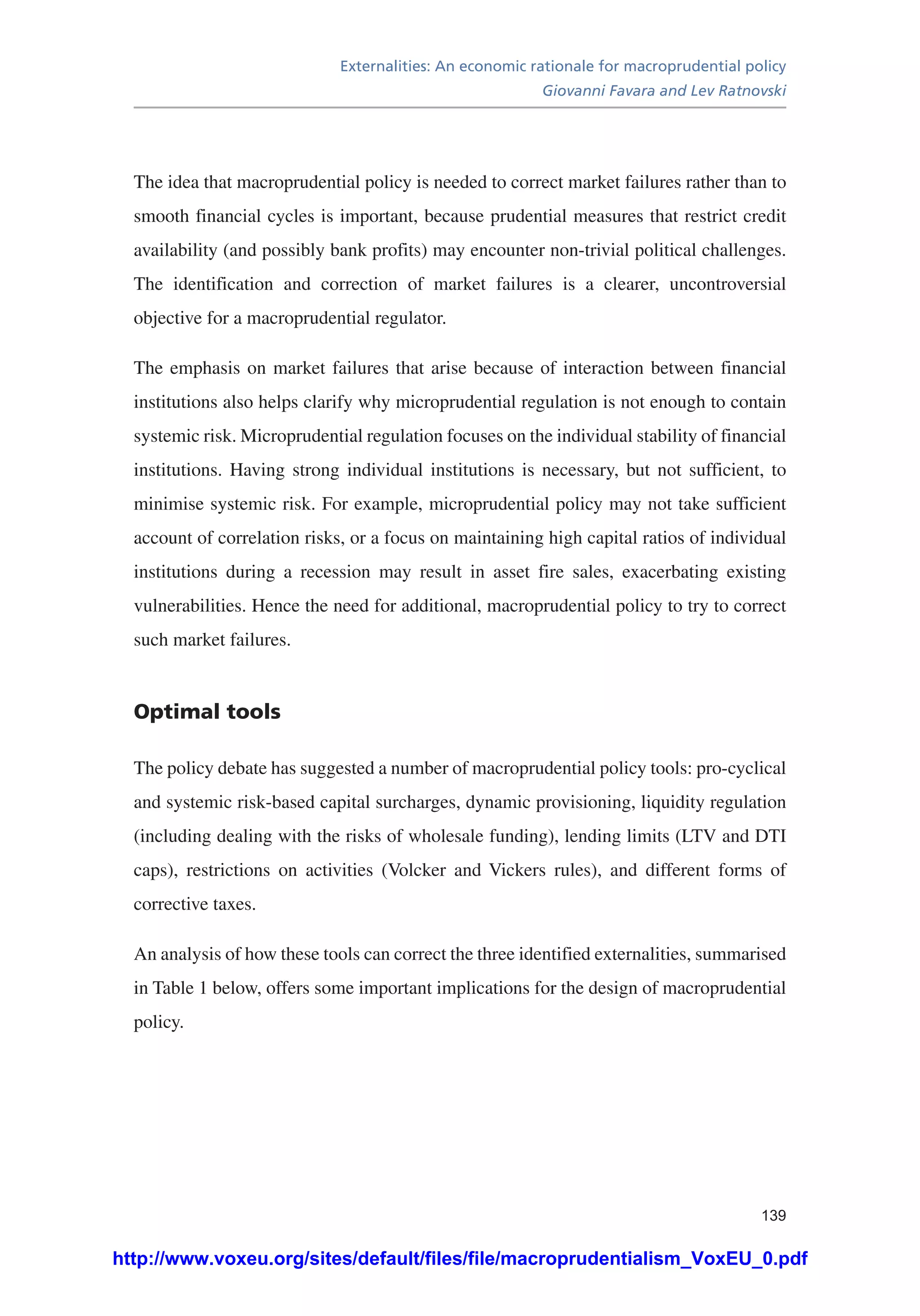 Externalities: An economic rationale for macroprudential policy
Giovanni Favara and Lev Ratnovski
139
The idea that macroprudential policy is needed to correct market failures rather than to
smooth financial cycles is important, because prudential measures that restrict credit
availability (and possibly bank profits) may encounter non-trivial political challenges.
The identification and correction of market failures is a clearer, uncontroversial
objective for a macroprudential regulator.
The emphasis on market failures that arise because of interaction between financial
institutions also helps clarify why microprudential regulation is not enough to contain
systemic risk. Microprudential regulation focuses on the individual stability of financial
institutions. Having strong individual institutions is necessary, but not sufficient, to
minimise systemic risk. For example, microprudential policy may not take sufficient
account of correlation risks, or a focus on maintaining high capital ratios of individual
institutions during a recession may result in asset fire sales, exacerbating existing
vulnerabilities. Hence the need for additional, macroprudential policy to try to correct
such market failures.
Optimal tools
The policy debate has suggested a number of macroprudential policy tools: pro-cyclical
and systemic risk-based capital surcharges, dynamic provisioning, liquidity regulation
(including dealing with the risks of wholesale funding), lending limits (LTV and DTI
caps), restrictions on activities (Volcker and Vickers rules), and different forms of
corrective taxes.
An analysis of how these tools can correct the three identified externalities, summarised
in Table 1 below, offers some important implications for the design of macroprudential
policy.
http://www.voxeu.org/sites/default/files/file/macroprudentialism_VoxEU_0.pdf
 