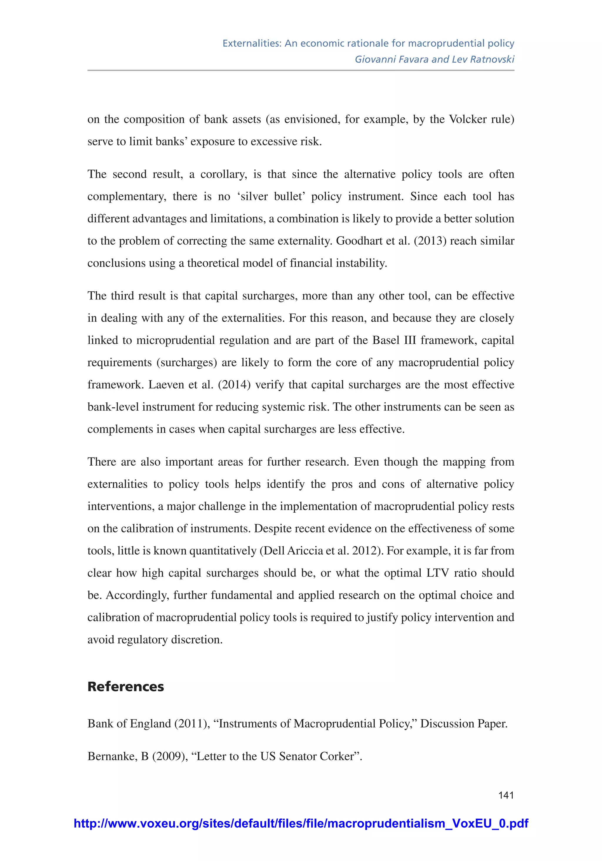 Externalities: An economic rationale for macroprudential policy
Giovanni Favara and Lev Ratnovski
141
on the composition of bank assets (as envisioned, for example, by the Volcker rule)
serve to limit banks’ exposure to excessive risk.
The second result, a corollary, is that since the alternative policy tools are often
complementary, there is no ‘silver bullet’ policy instrument. Since each tool has
different advantages and limitations, a combination is likely to provide a better solution
to the problem of correcting the same externality. Goodhart et al. (2013) reach similar
conclusions using a theoretical model of financial instability.
The third result is that capital surcharges, more than any other tool, can be effective
in dealing with any of the externalities. For this reason, and because they are closely
linked to microprudential regulation and are part of the Basel III framework, capital
requirements (surcharges) are likely to form the core of any macroprudential policy
framework. Laeven et al. (2014) verify that capital surcharges are the most effective
bank-level instrument for reducing systemic risk. The other instruments can be seen as
complements in cases when capital surcharges are less effective.
There are also important areas for further research. Even though the mapping from
externalities to policy tools helps identify the pros and cons of alternative policy
interventions, a major challenge in the implementation of macroprudential policy rests
on the calibration of instruments. Despite recent evidence on the effectiveness of some
tools, little is known quantitatively (Dell Ariccia et al. 2012). For example, it is far from
clear how high capital surcharges should be, or what the optimal LTV ratio should
be. Accordingly, further fundamental and applied research on the optimal choice and
calibration of macroprudential policy tools is required to justify policy intervention and
avoid regulatory discretion.
References
Bank of England (2011), “Instruments of Macroprudential Policy,” Discussion Paper.
Bernanke, B (2009), “Letter to the US Senator Corker”.
http://www.voxeu.org/sites/default/files/file/macroprudentialism_VoxEU_0.pdf
 