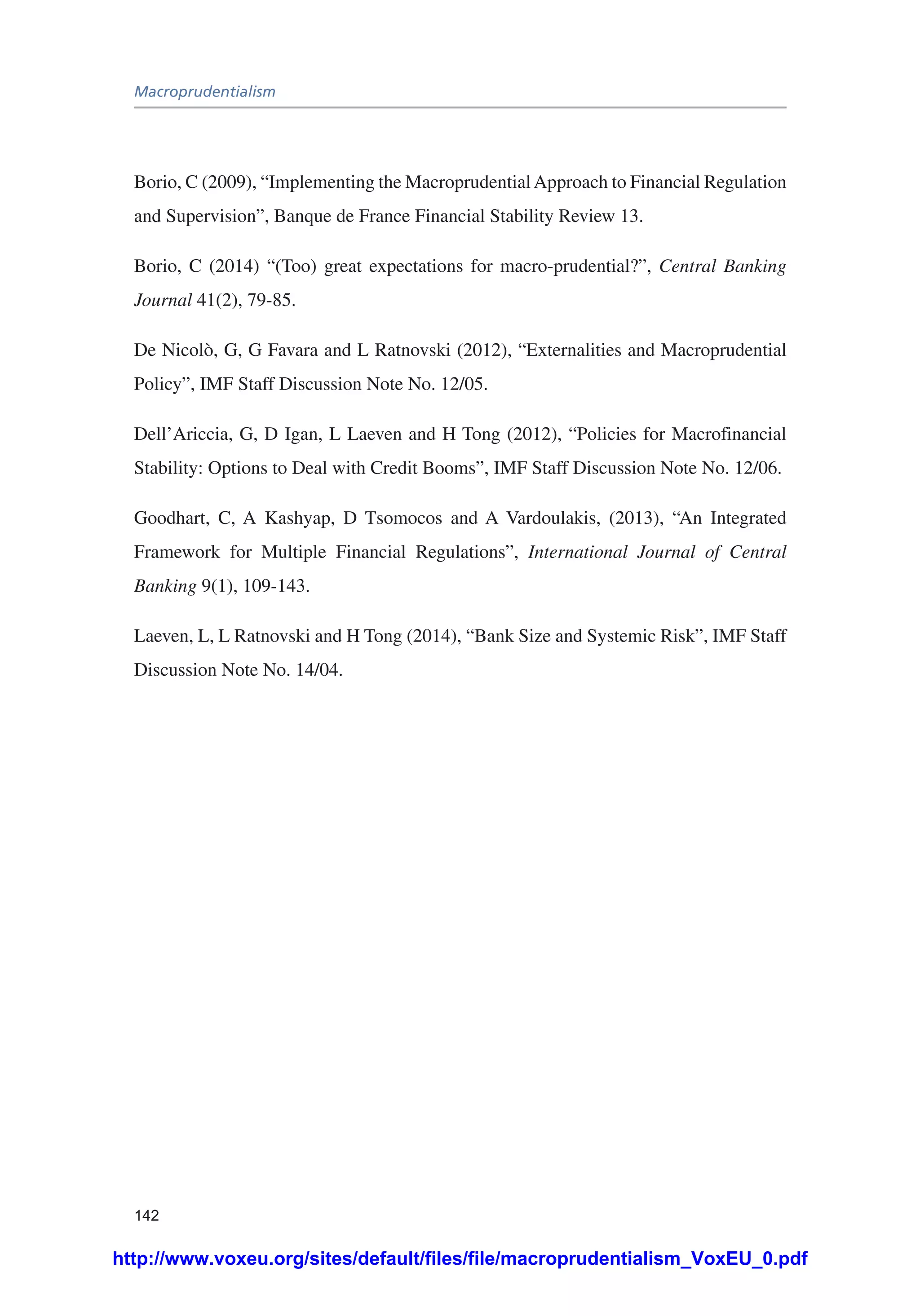 Macroprudentialism
142
Borio, C (2009), “Implementing the MacroprudentialApproach to Financial Regulation
and Supervision”, Banque de France Financial Stability Review 13.
Borio, C (2014) “(Too) great expectations for macro-prudential?”, Central Banking
Journal 41(2), 79-85.
De Nicolò, G, G Favara and L Ratnovski (2012), “Externalities and Macroprudential
Policy”, IMF Staff Discussion Note No. 12/05.
Dell’Ariccia, G, D Igan, L Laeven and H Tong (2012), “Policies for Macrofinancial
Stability: Options to Deal with Credit Booms”, IMF Staff Discussion Note No. 12/06.
Goodhart, C, A Kashyap, D Tsomocos and A Vardoulakis, (2013), “An Integrated
Framework for Multiple Financial Regulations”, International Journal of Central
Banking 9(1), 109-143.
Laeven, L, L Ratnovski and H Tong (2014), “Bank Size and Systemic Risk”, IMF Staff
Discussion Note No. 14/04.
http://www.voxeu.org/sites/default/files/file/macroprudentialism_VoxEU_0.pdf
 