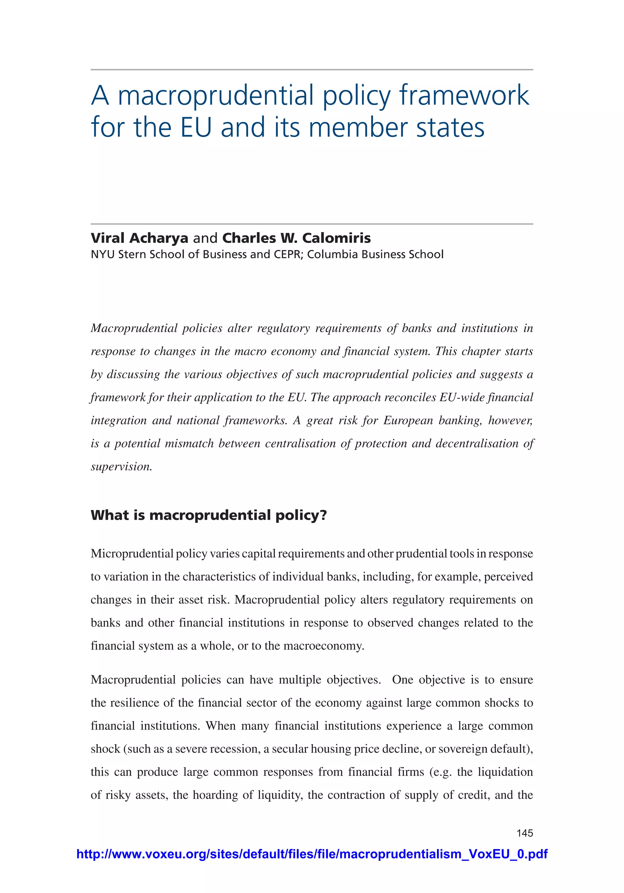 145
A macroprudential policy framework
for the EU and its member states
Viral Acharya and Charles W. Calomiris
NYU Stern School of Business and CEPR; Columbia Business School
Macroprudential policies alter regulatory requirements of banks and institutions in
response to changes in the macro economy and financial system. This chapter starts
by discussing the various objectives of such macroprudential policies and suggests a
framework for their application to the EU. The approach reconciles EU-wide financial
integration and national frameworks. A great risk for European banking, however,
is a potential mismatch between centralisation of protection and decentralisation of
supervision.
What is macroprudential policy?
Microprudential policy varies capital requirements and other prudential tools in response
to variation in the characteristics of individual banks, including, for example, perceived
changes in their asset risk. Macroprudential policy alters regulatory requirements on
banks and other financial institutions in response to observed changes related to the
financial system as a whole, or to the macroeconomy.
Macroprudential policies can have multiple objectives. One objective is to ensure
the resilience of the financial sector of the economy against large common shocks to
financial institutions. When many financial institutions experience a large common
shock (such as a severe recession, a secular housing price decline, or sovereign default),
this can produce large common responses from financial firms (e.g. the liquidation
of risky assets, the hoarding of liquidity, the contraction of supply of credit, and the
http://www.voxeu.org/sites/default/files/file/macroprudentialism_VoxEU_0.pdf
 