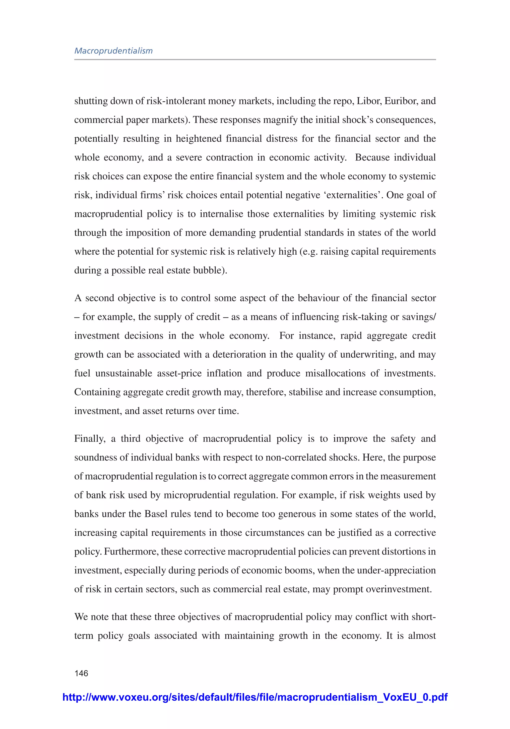 Macroprudentialism
146
shutting down of risk-intolerant money markets, including the repo, Libor, Euribor, and
commercial paper markets). These responses magnify the initial shock’s consequences,
potentially resulting in heightened financial distress for the financial sector and the
whole economy, and a severe contraction in economic activity. Because individual
risk choices can expose the entire financial system and the whole economy to systemic
risk, individual firms’ risk choices entail potential negative ‘externalities’. One goal of
macroprudential policy is to internalise those externalities by limiting systemic risk
through the imposition of more demanding prudential standards in states of the world
where the potential for systemic risk is relatively high (e.g. raising capital requirements
during a possible real estate bubble).
A second objective is to control some aspect of the behaviour of the financial sector
– for example, the supply of credit – as a means of influencing risk-taking or savings/
investment decisions in the whole economy. For instance, rapid aggregate credit
growth can be associated with a deterioration in the quality of underwriting, and may
fuel unsustainable asset-price inflation and produce misallocations of investments.
Containing aggregate credit growth may, therefore, stabilise and increase consumption,
investment, and asset returns over time.
Finally, a third objective of macroprudential policy is to improve the safety and
soundness of individual banks with respect to non-correlated shocks. Here, the purpose
of macroprudential regulation is to correct aggregate common errors in the measurement
of bank risk used by microprudential regulation. For example, if risk weights used by
banks under the Basel rules tend to become too generous in some states of the world,
increasing capital requirements in those circumstances can be justified as a corrective
policy. Furthermore, these corrective macroprudential policies can prevent distortions in
investment, especially during periods of economic booms, when the under-appreciation
of risk in certain sectors, such as commercial real estate, may prompt overinvestment.
We note that these three objectives of macroprudential policy may conflict with short-
term policy goals associated with maintaining growth in the economy. It is almost
http://www.voxeu.org/sites/default/files/file/macroprudentialism_VoxEU_0.pdf
 