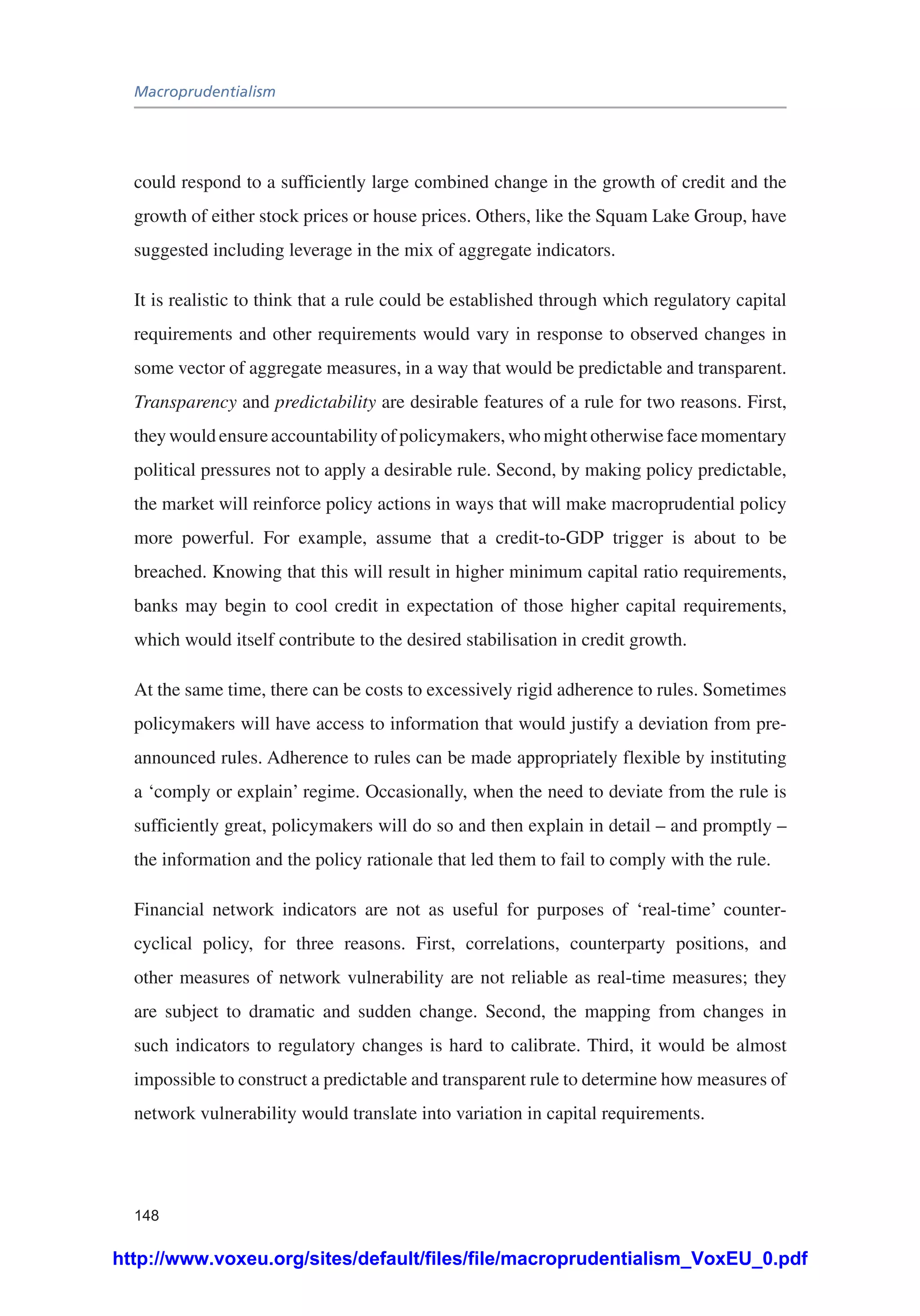 Macroprudentialism
148
could respond to a sufficiently large combined change in the growth of credit and the
growth of either stock prices or house prices. Others, like the Squam Lake Group, have
suggested including leverage in the mix of aggregate indicators.
It is realistic to think that a rule could be established through which regulatory capital
requirements and other requirements would vary in response to observed changes in
some vector of aggregate measures, in a way that would be predictable and transparent.
Transparency and predictability are desirable features of a rule for two reasons. First,
they would ensure accountability of policymakers, who might otherwise face momentary
political pressures not to apply a desirable rule. Second, by making policy predictable,
the market will reinforce policy actions in ways that will make macroprudential policy
more powerful. For example, assume that a credit-to-GDP trigger is about to be
breached. Knowing that this will result in higher minimum capital ratio requirements,
banks may begin to cool credit in expectation of those higher capital requirements,
which would itself contribute to the desired stabilisation in credit growth.
At the same time, there can be costs to excessively rigid adherence to rules. Sometimes
policymakers will have access to information that would justify a deviation from pre-
announced rules. Adherence to rules can be made appropriately flexible by instituting
a ‘comply or explain’ regime. Occasionally, when the need to deviate from the rule is
sufficiently great, policymakers will do so and then explain in detail – and promptly –
the information and the policy rationale that led them to fail to comply with the rule.
Financial network indicators are not as useful for purposes of ‘real-time’ counter-
cyclical policy, for three reasons. First, correlations, counterparty positions, and
other measures of network vulnerability are not reliable as real-time measures; they
are subject to dramatic and sudden change. Second, the mapping from changes in
such indicators to regulatory changes is hard to calibrate. Third, it would be almost
impossible to construct a predictable and transparent rule to determine how measures of
network vulnerability would translate into variation in capital requirements.
http://www.voxeu.org/sites/default/files/file/macroprudentialism_VoxEU_0.pdf
 
