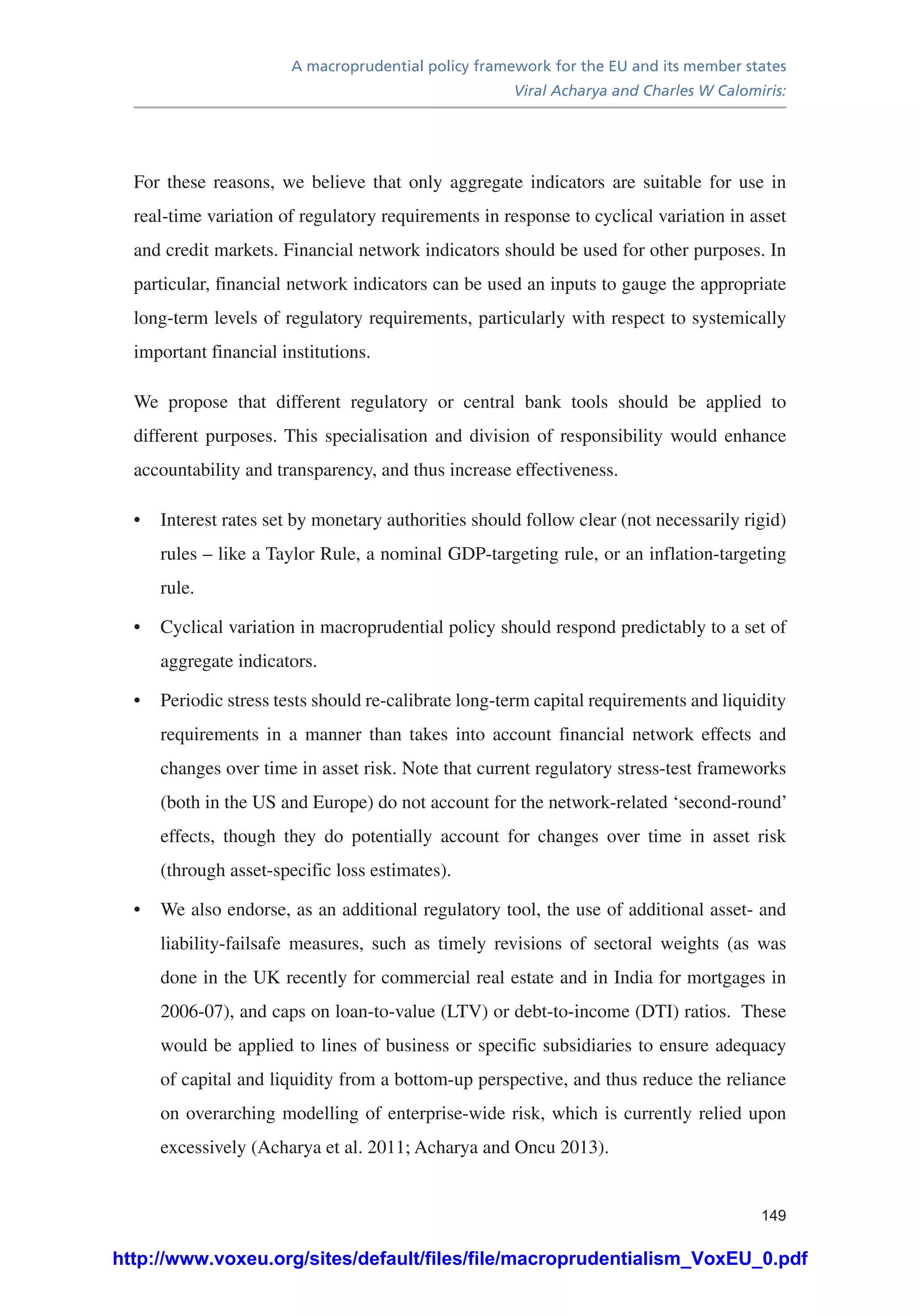 A macroprudential policy framework for the EU and its member states
Viral Acharya and Charles W Calomiris:
149
For these reasons, we believe that only aggregate indicators are suitable for use in
real-time variation of regulatory requirements in response to cyclical variation in asset
and credit markets. Financial network indicators should be used for other purposes. In
particular, financial network indicators can be used an inputs to gauge the appropriate
long-term levels of regulatory requirements, particularly with respect to systemically
important financial institutions.
We propose that different regulatory or central bank tools should be applied to
different purposes. This specialisation and division of responsibility would enhance
accountability and transparency, and thus increase effectiveness.
•	 Interest rates set by monetary authorities should follow clear (not necessarily rigid)
rules – like a Taylor Rule, a nominal GDP-targeting rule, or an inflation-targeting
rule.
•	 Cyclical variation in macroprudential policy should respond predictably to a set of
aggregate indicators.
•	 Periodic stress tests should re-calibrate long-term capital requirements and liquidity
requirements in a manner than takes into account financial network effects and
changes over time in asset risk. Note that current regulatory stress-test frameworks
(both in the US and Europe) do not account for the network-related ‘second-round’
effects, though they do potentially account for changes over time in asset risk
(through asset-specific loss estimates).
•	 We also endorse, as an additional regulatory tool, the use of additional asset- and
liability-failsafe measures, such as timely revisions of sectoral weights (as was
done in the UK recently for commercial real estate and in India for mortgages in
2006-07), and caps on loan-to-value (LTV) or debt-to-income (DTI) ratios. These
would be applied to lines of business or specific subsidiaries to ensure adequacy
of capital and liquidity from a bottom-up perspective, and thus reduce the reliance
on overarching modelling of enterprise-wide risk, which is currently relied upon
excessively (Acharya et al. 2011; Acharya and Oncu 2013).
http://www.voxeu.org/sites/default/files/file/macroprudentialism_VoxEU_0.pdf
 