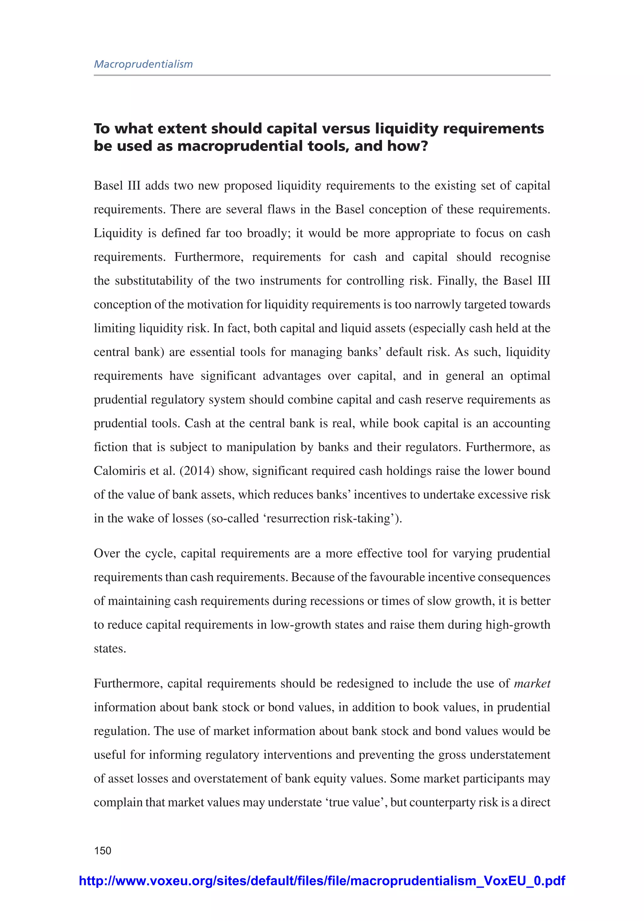 Macroprudentialism
150
To what extent should capital versus liquidity requirements
be used as macroprudential tools, and how?
Basel III adds two new proposed liquidity requirements to the existing set of capital
requirements. There are several flaws in the Basel conception of these requirements.
Liquidity is defined far too broadly; it would be more appropriate to focus on cash
requirements. Furthermore, requirements for cash and capital should recognise
the substitutability of the two instruments for controlling risk. Finally, the Basel III
conception of the motivation for liquidity requirements is too narrowly targeted towards
limiting liquidity risk. In fact, both capital and liquid assets (especially cash held at the
central bank) are essential tools for managing banks’ default risk. As such, liquidity
requirements have significant advantages over capital, and in general an optimal
prudential regulatory system should combine capital and cash reserve requirements as
prudential tools. Cash at the central bank is real, while book capital is an accounting
fiction that is subject to manipulation by banks and their regulators. Furthermore, as
Calomiris et al. (2014) show, significant required cash holdings raise the lower bound
of the value of bank assets, which reduces banks’ incentives to undertake excessive risk
in the wake of losses (so-called ‘resurrection risk-taking’).
Over the cycle, capital requirements are a more effective tool for varying prudential
requirements than cash requirements. Because of the favourable incentive consequences
of maintaining cash requirements during recessions or times of slow growth, it is better
to reduce capital requirements in low-growth states and raise them during high-growth
states.
Furthermore, capital requirements should be redesigned to include the use of market
information about bank stock or bond values, in addition to book values, in prudential
regulation. The use of market information about bank stock and bond values would be
useful for informing regulatory interventions and preventing the gross understatement
of asset losses and overstatement of bank equity values. Some market participants may
complain that market values may understate ‘true value’, but counterparty risk is a direct
http://www.voxeu.org/sites/default/files/file/macroprudentialism_VoxEU_0.pdf
 