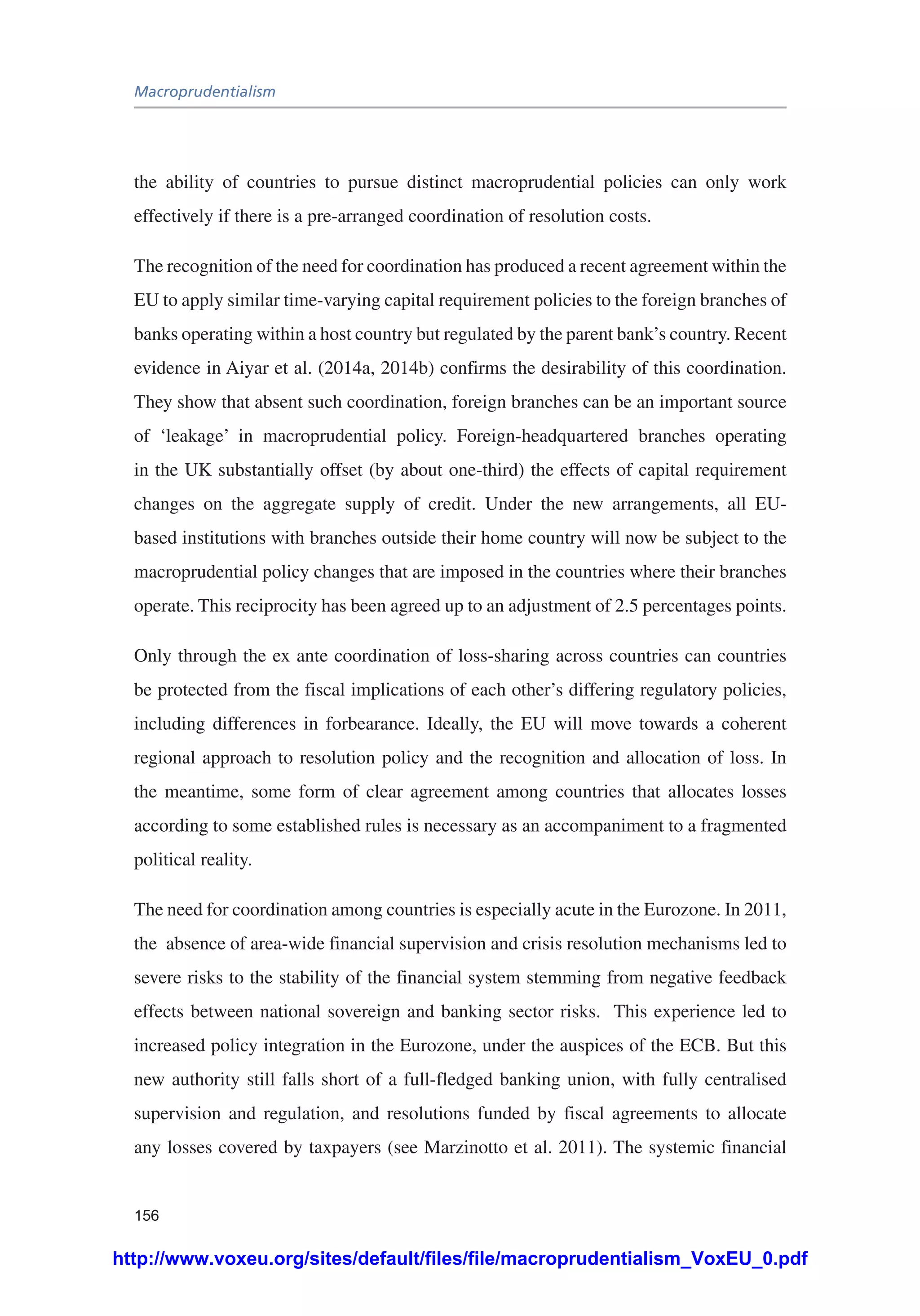 Macroprudentialism
156
the ability of countries to pursue distinct macroprudential policies can only work
effectively if there is a pre-arranged coordination of resolution costs.
The recognition of the need for coordination has produced a recent agreement within the
EU to apply similar time-varying capital requirement policies to the foreign branches of
banks operating within a host country but regulated by the parent bank’s country. Recent
evidence in Aiyar et al. (2014a, 2014b) confirms the desirability of this coordination.
They show that absent such coordination, foreign branches can be an important source
of ‘leakage’ in macroprudential policy. Foreign-headquartered branches operating
in the UK substantially offset (by about one-third) the effects of capital requirement
changes on the aggregate supply of credit. Under the new arrangements, all EU-
based institutions with branches outside their home country will now be subject to the
macroprudential policy changes that are imposed in the countries where their branches
operate. This reciprocity has been agreed up to an adjustment of 2.5 percentages points.
Only through the ex ante coordination of loss-sharing across countries can countries
be protected from the fiscal implications of each other’s differing regulatory policies,
including differences in forbearance. Ideally, the EU will move towards a coherent
regional approach to resolution policy and the recognition and allocation of loss. In
the meantime, some form of clear agreement among countries that allocates losses
according to some established rules is necessary as an accompaniment to a fragmented
political reality.
The need for coordination among countries is especially acute in the Eurozone. In 2011,
the absence of area-wide financial supervision and crisis resolution mechanisms led to
severe risks to the stability of the financial system stemming from negative feedback
effects between national sovereign and banking sector risks. This experience led to
increased policy integration in the Eurozone, under the auspices of the ECB. But this
new authority still falls short of a full-fledged banking union, with fully centralised
supervision and regulation, and resolutions funded by fiscal agreements to allocate
any losses covered by taxpayers (see Marzinotto et al. 2011). The systemic financial
http://www.voxeu.org/sites/default/files/file/macroprudentialism_VoxEU_0.pdf
 