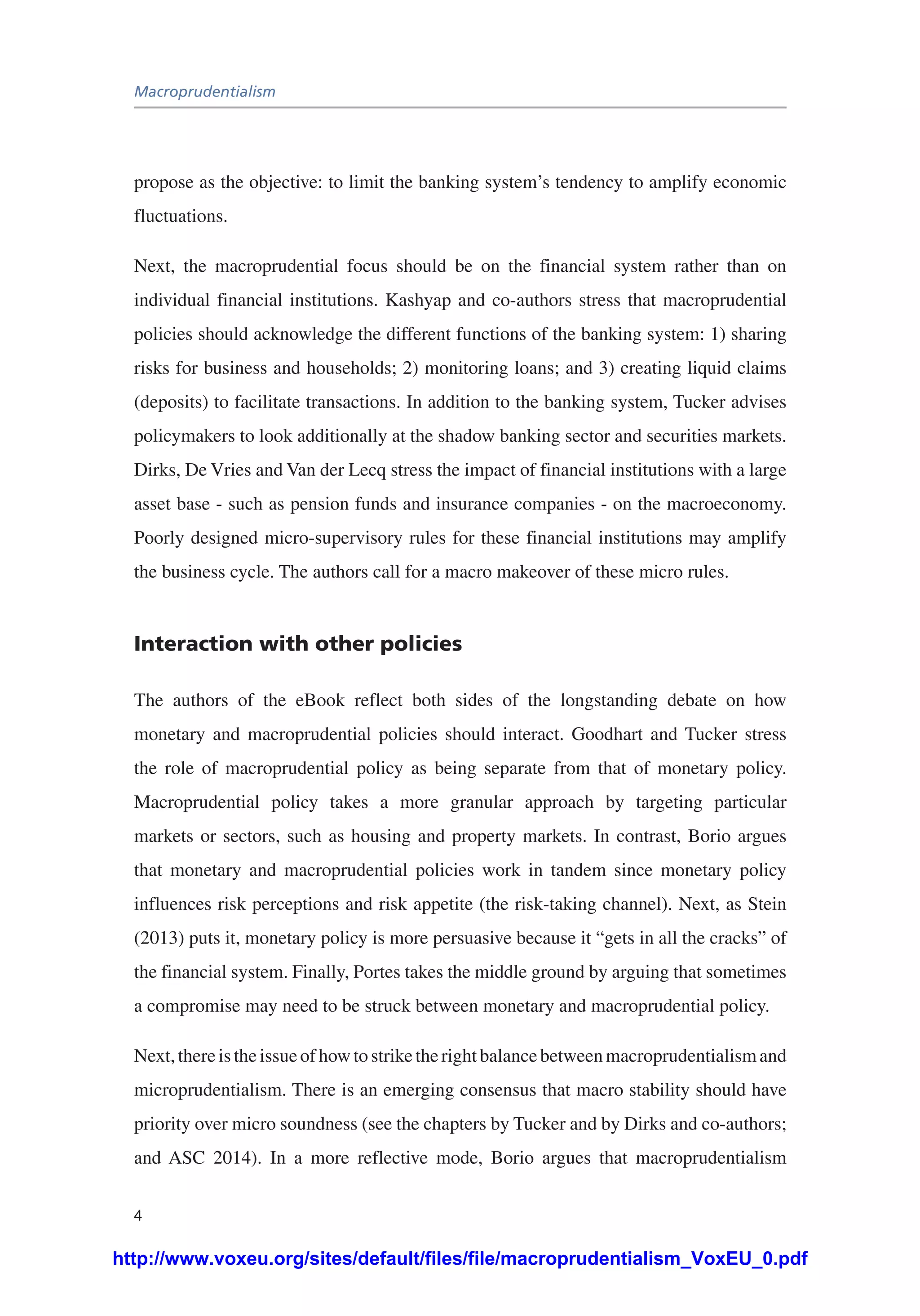 Macroprudentialism
4
propose as the objective: to limit the banking system’s tendency to amplify economic
fluctuations.
Next, the macroprudential focus should be on the financial system rather than on
individual financial institutions. Kashyap and co-authors stress that macroprudential
policies should acknowledge the different functions of the banking system: 1) sharing
risks for business and households; 2) monitoring loans; and 3) creating liquid claims
(deposits) to facilitate transactions. In addition to the banking system, Tucker advises
policymakers to look additionally at the shadow banking sector and securities markets.
Dirks, De Vries and Van der Lecq stress the impact of financial institutions with a large
asset base - such as pension funds and insurance companies - on the macroeconomy.
Poorly designed micro-supervisory rules for these financial institutions may amplify
the business cycle. The authors call for a macro makeover of these micro rules.
Interaction with other policies
The authors of the eBook reflect both sides of the longstanding debate on how
monetary and macroprudential policies should interact. Goodhart and Tucker stress
the role of macroprudential policy as being separate from that of monetary policy.
Macroprudential policy takes a more granular approach by targeting particular
markets or sectors, such as housing and property markets. In contrast, Borio argues
that monetary and macroprudential policies work in tandem since monetary policy
influences risk perceptions and risk appetite (the risk-taking channel). Next, as Stein
(2013) puts it, monetary policy is more persuasive because it “gets in all the cracks” of
the financial system. Finally, Portes takes the middle ground by arguing that sometimes
a compromise may need to be struck between monetary and macroprudential policy.
Next,thereistheissueofhowtostriketherightbalancebetweenmacroprudentialismand
microprudentialism. There is an emerging consensus that macro stability should have
priority over micro soundness (see the chapters by Tucker and by Dirks and co-authors;
and ASC 2014). In a more reflective mode, Borio argues that macroprudentialism
http://www.voxeu.org/sites/default/files/file/macroprudentialism_VoxEU_0.pdf
 