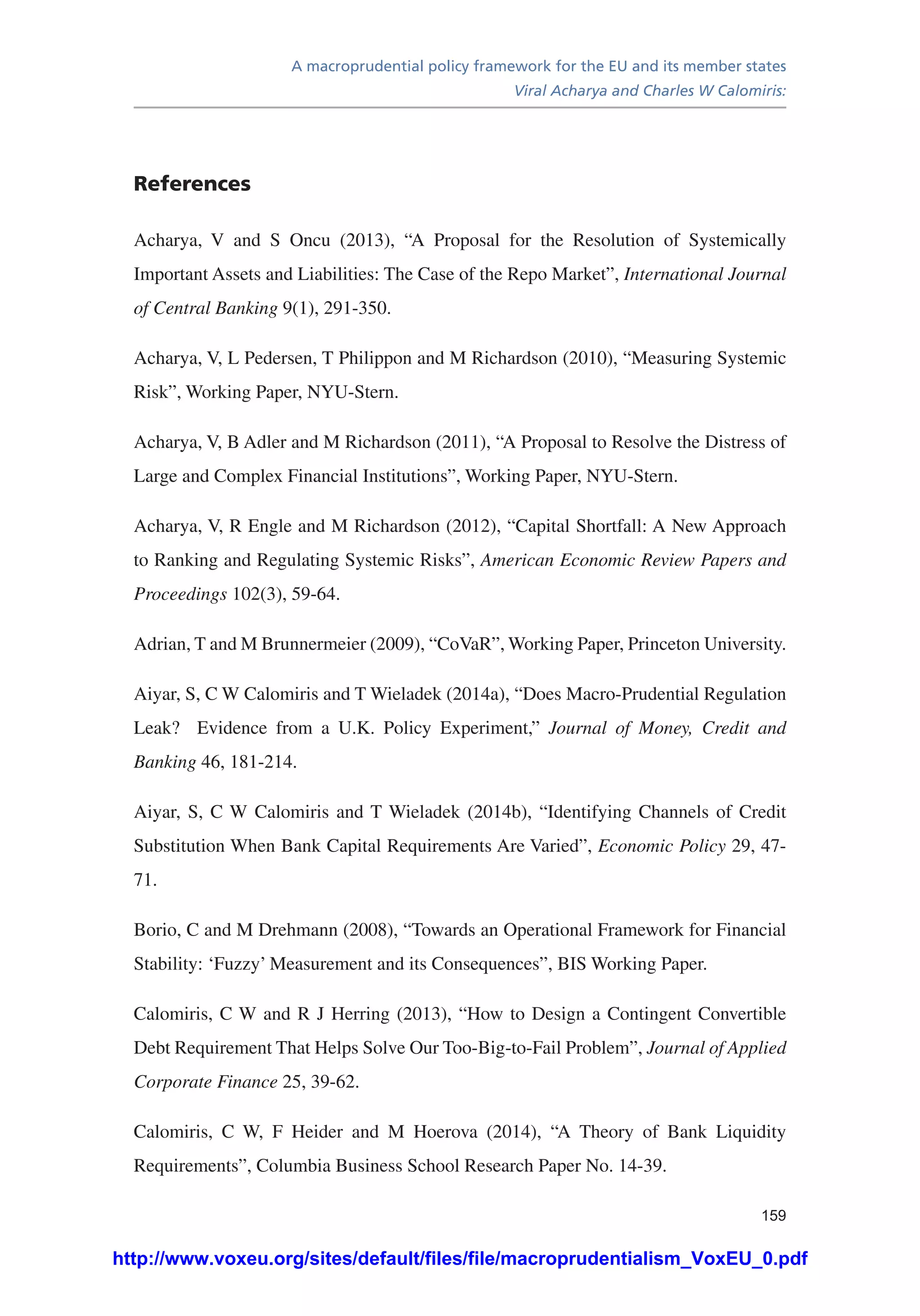 A macroprudential policy framework for the EU and its member states
Viral Acharya and Charles W Calomiris:
159
References
Acharya, V and S Oncu (2013), “A Proposal for the Resolution of Systemically
Important Assets and Liabilities: The Case of the Repo Market”, International Journal
of Central Banking 9(1), 291-350.
Acharya, V, L Pedersen, T Philippon and M Richardson (2010), “Measuring Systemic
Risk”, Working Paper, NYU-Stern.
Acharya, V, B Adler and M Richardson (2011), “A Proposal to Resolve the Distress of
Large and Complex Financial Institutions”, Working Paper, NYU-Stern.
Acharya, V, R Engle and M Richardson (2012), “Capital Shortfall: A New Approach
to Ranking and Regulating Systemic Risks”, American Economic Review Papers and
Proceedings 102(3), 59-64.
Adrian, T and M Brunnermeier (2009), “CoVaR”, Working Paper, Princeton University.
Aiyar, S, C W Calomiris and T Wieladek (2014a), “Does Macro-Prudential Regulation
Leak? Evidence from a U.K. Policy Experiment,” Journal of Money, Credit and
Banking 46, 181-214.
Aiyar, S, C W Calomiris and T Wieladek (2014b), “Identifying Channels of Credit
Substitution When Bank Capital Requirements Are Varied”, Economic Policy 29, 47-
71.
Borio, C and M Drehmann (2008), “Towards an Operational Framework for Financial
Stability: ‘Fuzzy’ Measurement and its Consequences”, BIS Working Paper.
Calomiris, C W and R J Herring (2013), “How to Design a Contingent Convertible
Debt Requirement That Helps Solve Our Too-Big-to-Fail Problem”, Journal of Applied
Corporate Finance 25, 39-62.
Calomiris, C W, F Heider and M Hoerova (2014), “A Theory of Bank Liquidity
Requirements”, Columbia Business School Research Paper No. 14-39.
http://www.voxeu.org/sites/default/files/file/macroprudentialism_VoxEU_0.pdf
 