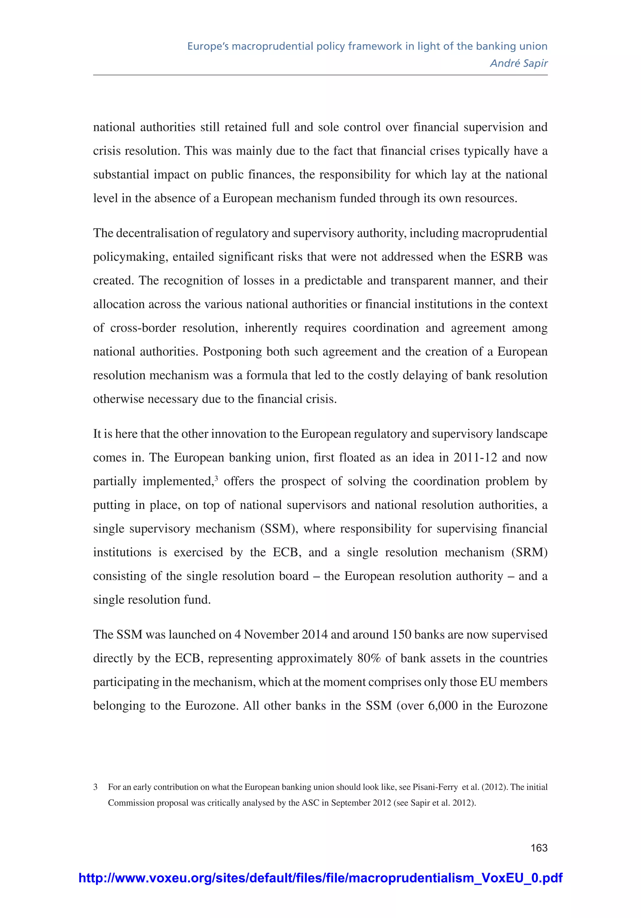 Europe’s macroprudential policy framework in light of the banking union
André Sapir
163
national authorities still retained full and sole control over financial supervision and
crisis resolution. This was mainly due to the fact that financial crises typically have a
substantial impact on public finances, the responsibility for which lay at the national
level in the absence of a European mechanism funded through its own resources.
The decentralisation of regulatory and supervisory authority, including macroprudential
policymaking, entailed significant risks that were not addressed when the ESRB was
created. The recognition of losses in a predictable and transparent manner, and their
allocation across the various national authorities or financial institutions in the context
of cross-border resolution, inherently requires coordination and agreement among
national authorities. Postponing both such agreement and the creation of a European
resolution mechanism was a formula that led to the costly delaying of bank resolution
otherwise necessary due to the financial crisis.
It is here that the other innovation to the European regulatory and supervisory landscape
comes in. The European banking union, first floated as an idea in 2011-12 and now
partially implemented,3
offers the prospect of solving the coordination problem by
putting in place, on top of national supervisors and national resolution authorities, a
single supervisory mechanism (SSM), where responsibility for supervising financial
institutions is exercised by the ECB, and a single resolution mechanism (SRM)
consisting of the single resolution board – the European resolution authority – and a
single resolution fund.
The SSM was launched on 4 November 2014 and around 150 banks are now supervised
directly by the ECB, representing approximately 80% of bank assets in the countries
participating in the mechanism, which at the moment comprises only those EU members
belonging to the Eurozone. All other banks in the SSM (over 6,000 in the Eurozone
3	 For an early contribution on what the European banking union should look like, see Pisani-Ferry et al. (2012). The initial
Commission proposal was critically analysed by the ASC in September 2012 (see Sapir et al. 2012).
http://www.voxeu.org/sites/default/files/file/macroprudentialism_VoxEU_0.pdf
 