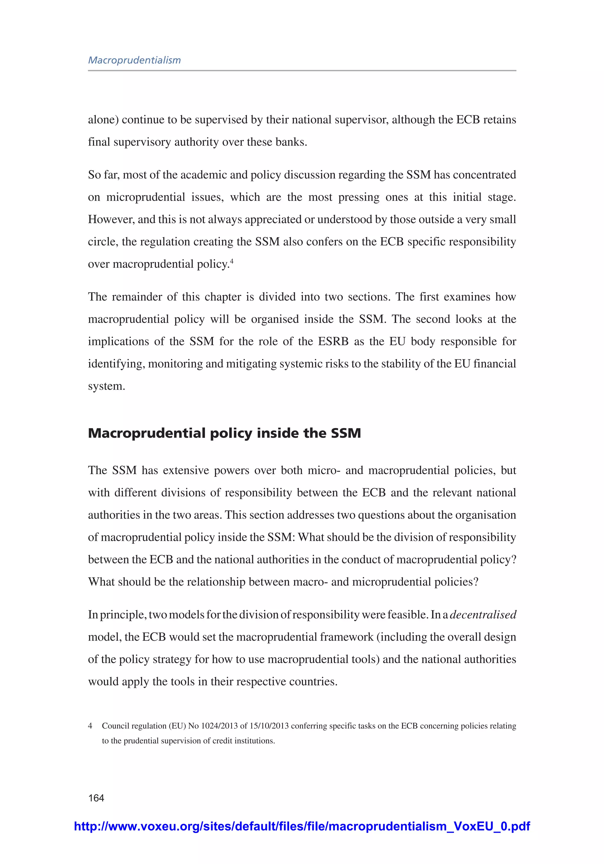 Macroprudentialism
164
alone) continue to be supervised by their national supervisor, although the ECB retains
final supervisory authority over these banks.
So far, most of the academic and policy discussion regarding the SSM has concentrated
on microprudential issues, which are the most pressing ones at this initial stage.
However, and this is not always appreciated or understood by those outside a very small
circle, the regulation creating the SSM also confers on the ECB specific responsibility
over macroprudential policy.4
The remainder of this chapter is divided into two sections. The first examines how
macroprudential policy will be organised inside the SSM. The second looks at the
implications of the SSM for the role of the ESRB as the EU body responsible for
identifying, monitoring and mitigating systemic risks to the stability of the EU financial
system.
Macroprudential policy inside the SSM
The SSM has extensive powers over both micro- and macroprudential policies, but
with different divisions of responsibility between the ECB and the relevant national
authorities in the two areas. This section addresses two questions about the organisation
of macroprudential policy inside the SSM: What should be the division of responsibility
between the ECB and the national authorities in the conduct of macroprudential policy?
What should be the relationship between macro- and microprudential policies?
Inprinciple,twomodelsforthedivisionofresponsibilitywerefeasible.Inadecentralised
model, the ECB would set the macroprudential framework (including the overall design
of the policy strategy for how to use macroprudential tools) and the national authorities
would apply the tools in their respective countries.
4	 Council regulation (EU) No 1024/2013 of 15/10/2013 conferring specific tasks on the ECB concerning policies relating
to the prudential supervision of credit institutions.
http://www.voxeu.org/sites/default/files/file/macroprudentialism_VoxEU_0.pdf
 