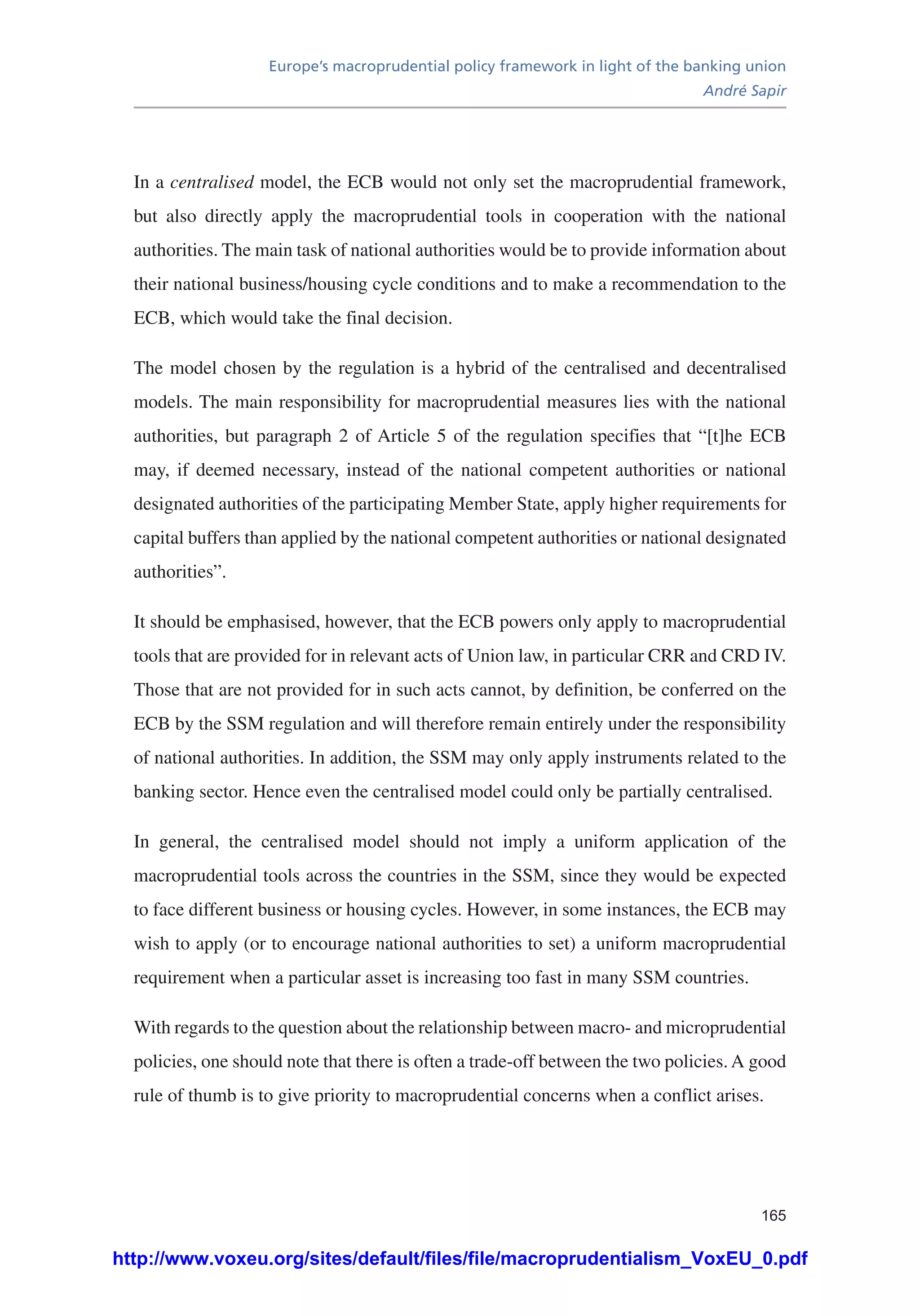 Europe’s macroprudential policy framework in light of the banking union
André Sapir
165
In a centralised model, the ECB would not only set the macroprudential framework,
but also directly apply the macroprudential tools in cooperation with the national
authorities. The main task of national authorities would be to provide information about
their national business/housing cycle conditions and to make a recommendation to the
ECB, which would take the final decision.
The model chosen by the regulation is a hybrid of the centralised and decentralised
models. The main responsibility for macroprudential measures lies with the national
authorities, but paragraph 2 of Article 5 of the regulation specifies that “[t]he ECB
may, if deemed necessary, instead of the national competent authorities or national
designated authorities of the participating Member State, apply higher requirements for
capital buffers than applied by the national competent authorities or national designated
authorities”.
It should be emphasised, however, that the ECB powers only apply to macroprudential
tools that are provided for in relevant acts of Union law, in particular CRR and CRD IV.
Those that are not provided for in such acts cannot, by definition, be conferred on the
ECB by the SSM regulation and will therefore remain entirely under the responsibility
of national authorities. In addition, the SSM may only apply instruments related to the
banking sector. Hence even the centralised model could only be partially centralised.
In general, the centralised model should not imply a uniform application of the
macroprudential tools across the countries in the SSM, since they would be expected
to face different business or housing cycles. However, in some instances, the ECB may
wish to apply (or to encourage national authorities to set) a uniform macroprudential
requirement when a particular asset is increasing too fast in many SSM countries.
With regards to the question about the relationship between macro- and microprudential
policies, one should note that there is often a trade-off between the two policies. A good
rule of thumb is to give priority to macroprudential concerns when a conflict arises.
http://www.voxeu.org/sites/default/files/file/macroprudentialism_VoxEU_0.pdf
 
