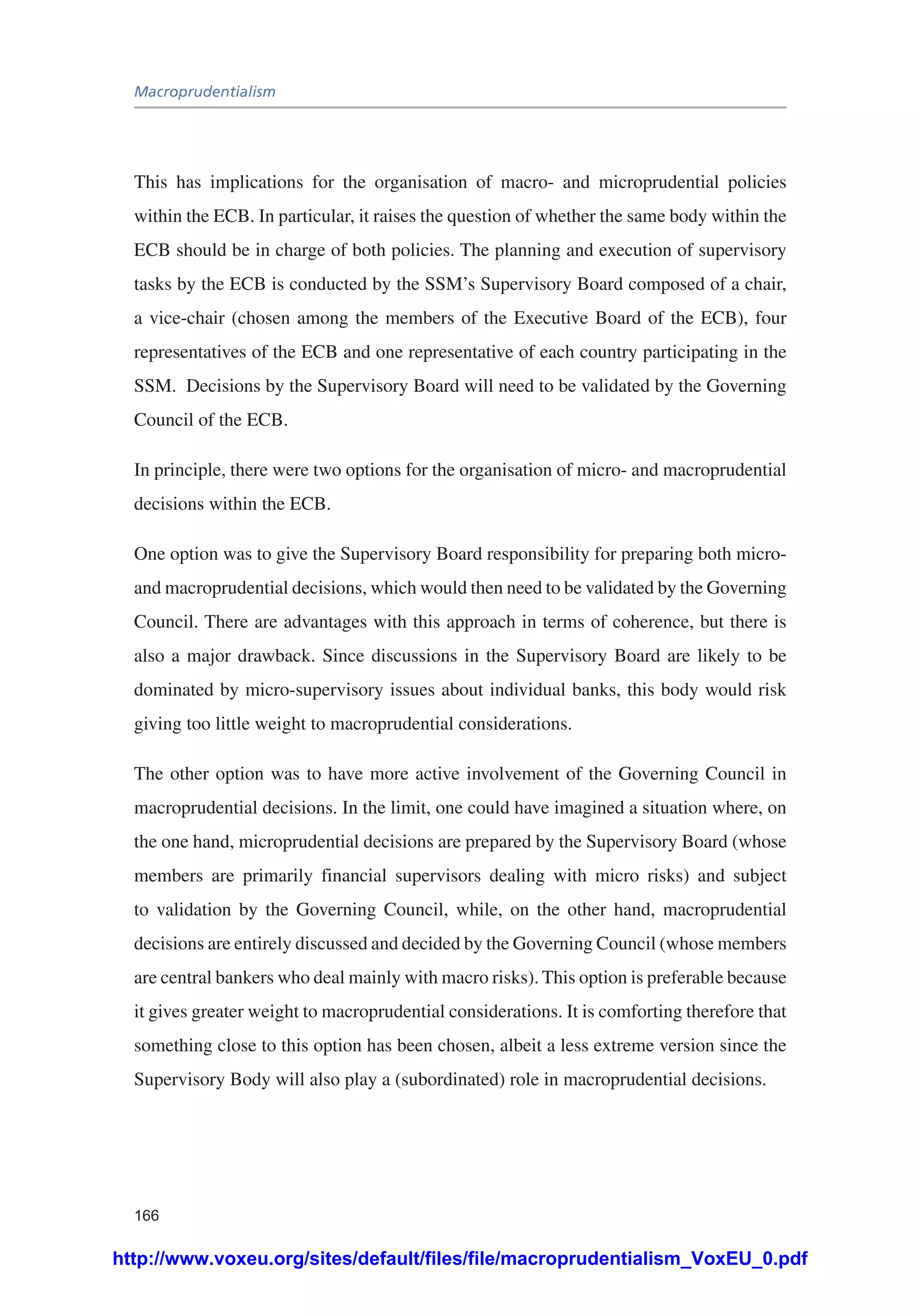 Macroprudentialism
166
This has implications for the organisation of macro- and microprudential policies
within the ECB. In particular, it raises the question of whether the same body within the
ECB should be in charge of both policies. The planning and execution of supervisory
tasks by the ECB is conducted by the SSM’s Supervisory Board composed of a chair,
a vice-chair (chosen among the members of the Executive Board of the ECB), four
representatives of the ECB and one representative of each country participating in the
SSM. Decisions by the Supervisory Board will need to be validated by the Governing
Council of the ECB.
In principle, there were two options for the organisation of micro- and macroprudential
decisions within the ECB.
One option was to give the Supervisory Board responsibility for preparing both micro-
and macroprudential decisions, which would then need to be validated by the Governing
Council. There are advantages with this approach in terms of coherence, but there is
also a major drawback. Since discussions in the Supervisory Board are likely to be
dominated by micro-supervisory issues about individual banks, this body would risk
giving too little weight to macroprudential considerations.
The other option was to have more active involvement of the Governing Council in
macroprudential decisions. In the limit, one could have imagined a situation where, on
the one hand, microprudential decisions are prepared by the Supervisory Board (whose
members are primarily financial supervisors dealing with micro risks) and subject
to validation by the Governing Council, while, on the other hand, macroprudential
decisions are entirely discussed and decided by the Governing Council (whose members
are central bankers who deal mainly with macro risks). This option is preferable because
it gives greater weight to macroprudential considerations. It is comforting therefore that
something close to this option has been chosen, albeit a less extreme version since the
Supervisory Body will also play a (subordinated) role in macroprudential decisions.
http://www.voxeu.org/sites/default/files/file/macroprudentialism_VoxEU_0.pdf
 