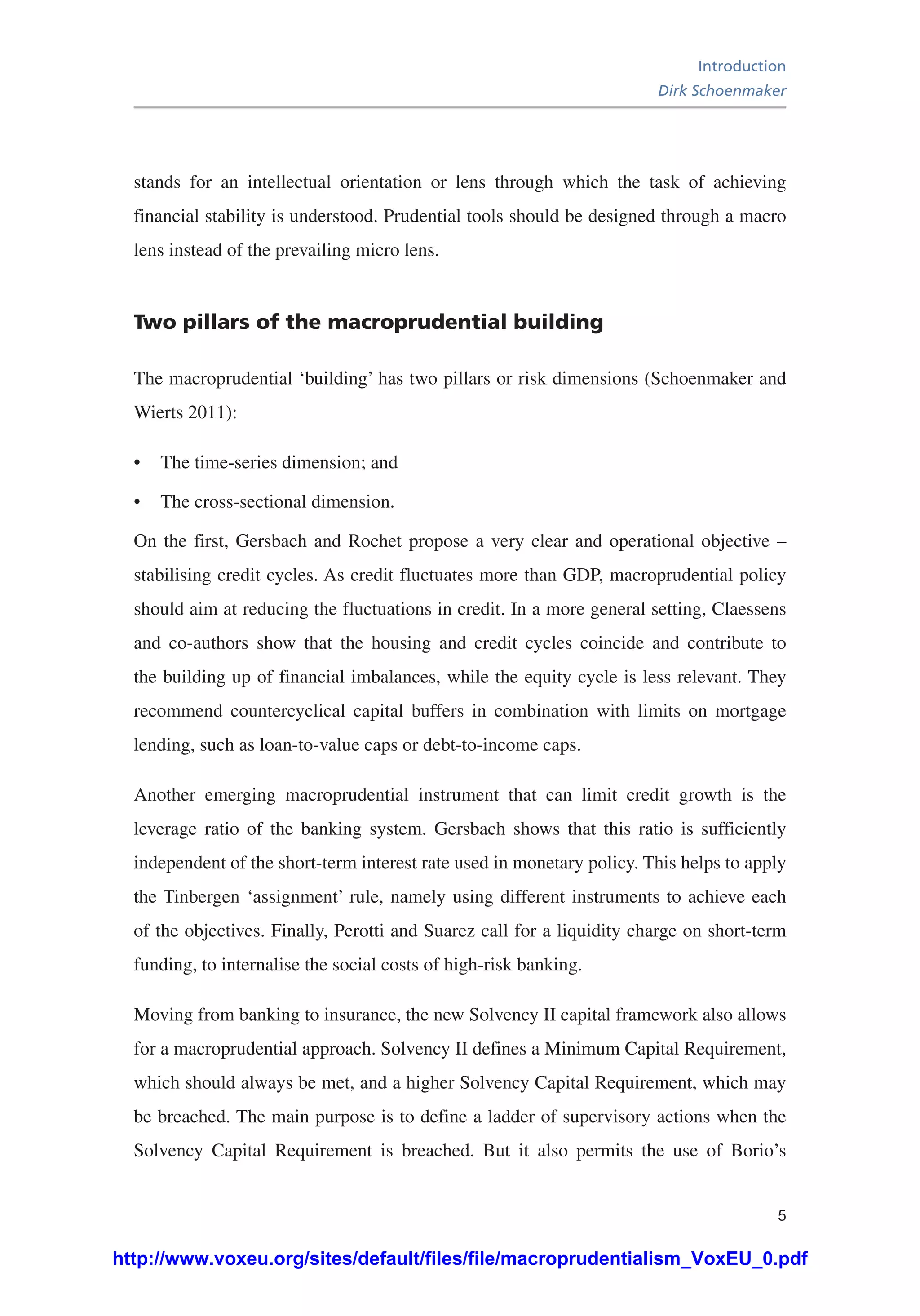 Introduction
Dirk Schoenmaker
5
stands for an intellectual orientation or lens through which the task of achieving
financial stability is understood. Prudential tools should be designed through a macro
lens instead of the prevailing micro lens.
Two pillars of the macroprudential building
The macroprudential ‘building’ has two pillars or risk dimensions (Schoenmaker and
Wierts 2011):
•	 The time-series dimension; and
•	 The cross-sectional dimension.
On the first, Gersbach and Rochet propose a very clear and operational objective –
stabilising credit cycles. As credit fluctuates more than GDP, macroprudential policy
should aim at reducing the fluctuations in credit. In a more general setting, Claessens
and co-authors show that the housing and credit cycles coincide and contribute to
the building up of financial imbalances, while the equity cycle is less relevant. They
recommend countercyclical capital buffers in combination with limits on mortgage
lending, such as loan-to-value caps or debt-to-income caps.
Another emerging macroprudential instrument that can limit credit growth is the
leverage ratio of the banking system. Gersbach shows that this ratio is sufficiently
independent of the short-term interest rate used in monetary policy. This helps to apply
the Tinbergen ‘assignment’ rule, namely using different instruments to achieve each
of the objectives. Finally, Perotti and Suarez call for a liquidity charge on short-term
funding, to internalise the social costs of high-risk banking.
Moving from banking to insurance, the new Solvency II capital framework also allows
for a macroprudential approach. Solvency II defines a Minimum Capital Requirement,
which should always be met, and a higher Solvency Capital Requirement, which may
be breached. The main purpose is to define a ladder of supervisory actions when the
Solvency Capital Requirement is breached. But it also permits the use of Borio’s
http://www.voxeu.org/sites/default/files/file/macroprudentialism_VoxEU_0.pdf
 