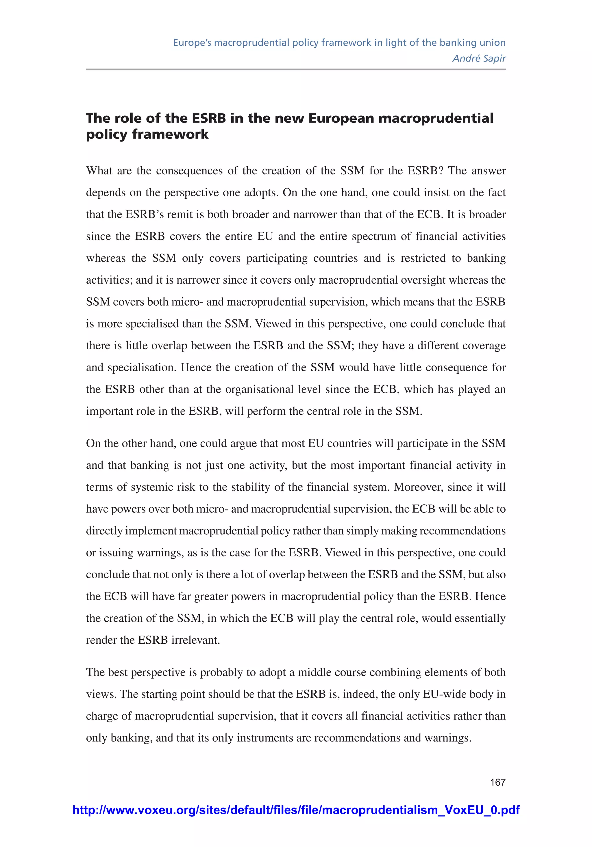 Europe’s macroprudential policy framework in light of the banking union
André Sapir
167
The role of the ESRB in the new European macroprudential
policy framework
What are the consequences of the creation of the SSM for the ESRB? The answer
depends on the perspective one adopts. On the one hand, one could insist on the fact
that the ESRB’s remit is both broader and narrower than that of the ECB. It is broader
since the ESRB covers the entire EU and the entire spectrum of financial activities
whereas the SSM only covers participating countries and is restricted to banking
activities; and it is narrower since it covers only macroprudential oversight whereas the
SSM covers both micro- and macroprudential supervision, which means that the ESRB
is more specialised than the SSM. Viewed in this perspective, one could conclude that
there is little overlap between the ESRB and the SSM; they have a different coverage
and specialisation. Hence the creation of the SSM would have little consequence for
the ESRB other than at the organisational level since the ECB, which has played an
important role in the ESRB, will perform the central role in the SSM.
On the other hand, one could argue that most EU countries will participate in the SSM
and that banking is not just one activity, but the most important financial activity in
terms of systemic risk to the stability of the financial system. Moreover, since it will
have powers over both micro- and macroprudential supervision, the ECB will be able to
directly implement macroprudential policy rather than simply making recommendations
or issuing warnings, as is the case for the ESRB. Viewed in this perspective, one could
conclude that not only is there a lot of overlap between the ESRB and the SSM, but also
the ECB will have far greater powers in macroprudential policy than the ESRB. Hence
the creation of the SSM, in which the ECB will play the central role, would essentially
render the ESRB irrelevant.
The best perspective is probably to adopt a middle course combining elements of both
views. The starting point should be that the ESRB is, indeed, the only EU-wide body in
charge of macroprudential supervision, that it covers all financial activities rather than
only banking, and that its only instruments are recommendations and warnings.
http://www.voxeu.org/sites/default/files/file/macroprudentialism_VoxEU_0.pdf
 