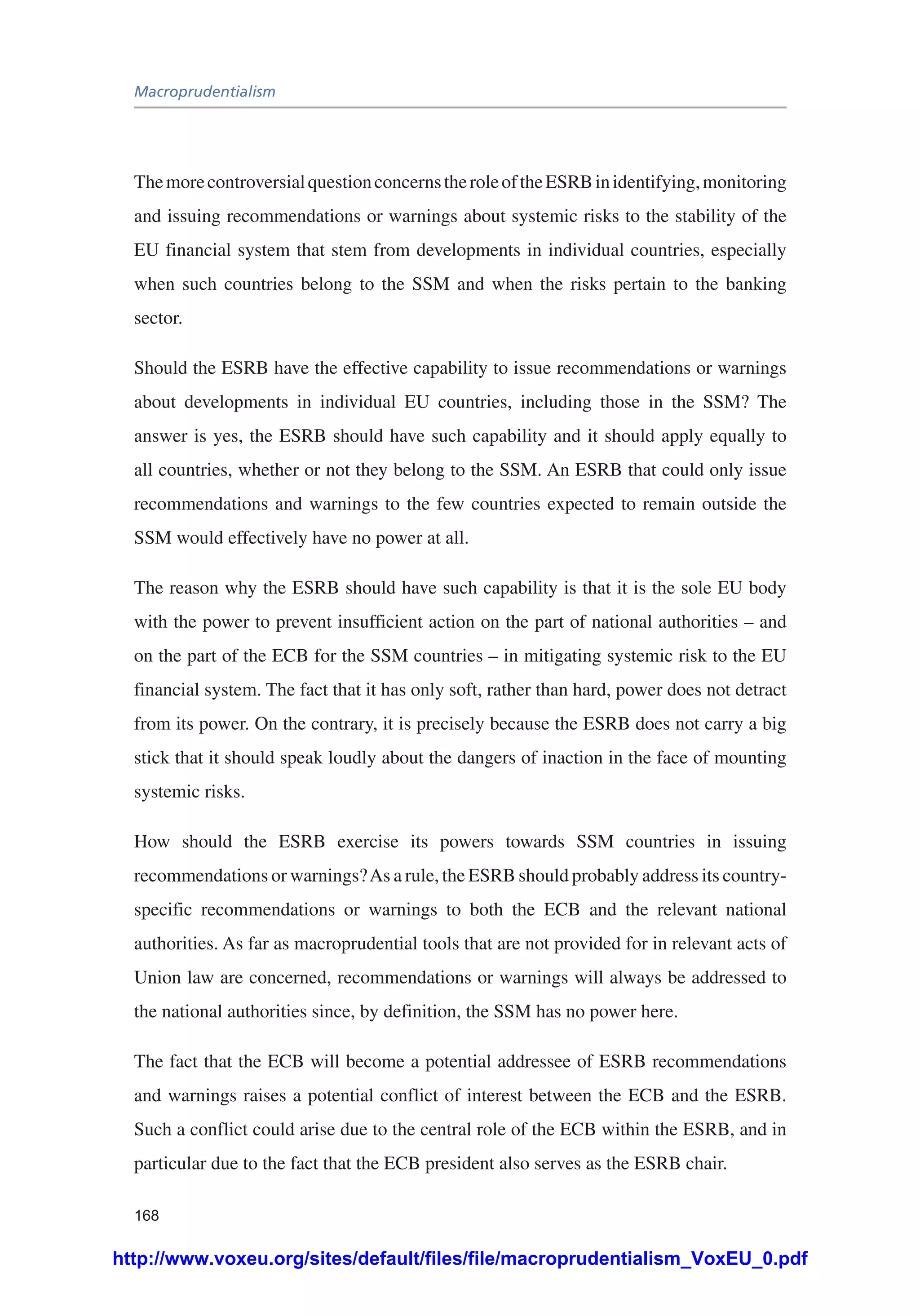 Macroprudentialism
168
ThemorecontroversialquestionconcernstheroleoftheESRBinidentifying,monitoring
and issuing recommendations or warnings about systemic risks to the stability of the
EU financial system that stem from developments in individual countries, especially
when such countries belong to the SSM and when the risks pertain to the banking
sector.
Should the ESRB have the effective capability to issue recommendations or warnings
about developments in individual EU countries, including those in the SSM? The
answer is yes, the ESRB should have such capability and it should apply equally to
all countries, whether or not they belong to the SSM. An ESRB that could only issue
recommendations and warnings to the few countries expected to remain outside the
SSM would effectively have no power at all.
The reason why the ESRB should have such capability is that it is the sole EU body
with the power to prevent insufficient action on the part of national authorities – and
on the part of the ECB for the SSM countries – in mitigating systemic risk to the EU
financial system. The fact that it has only soft, rather than hard, power does not detract
from its power. On the contrary, it is precisely because the ESRB does not carry a big
stick that it should speak loudly about the dangers of inaction in the face of mounting
systemic risks.
How should the ESRB exercise its powers towards SSM countries in issuing
recommendations or warnings?As a rule, the ESRB should probably address its country-
specific recommendations or warnings to both the ECB and the relevant national
authorities. As far as macroprudential tools that are not provided for in relevant acts of
Union law are concerned, recommendations or warnings will always be addressed to
the national authorities since, by definition, the SSM has no power here.
The fact that the ECB will become a potential addressee of ESRB recommendations
and warnings raises a potential conflict of interest between the ECB and the ESRB.
Such a conflict could arise due to the central role of the ECB within the ESRB, and in
particular due to the fact that the ECB president also serves as the ESRB chair.
http://www.voxeu.org/sites/default/files/file/macroprudentialism_VoxEU_0.pdf
 