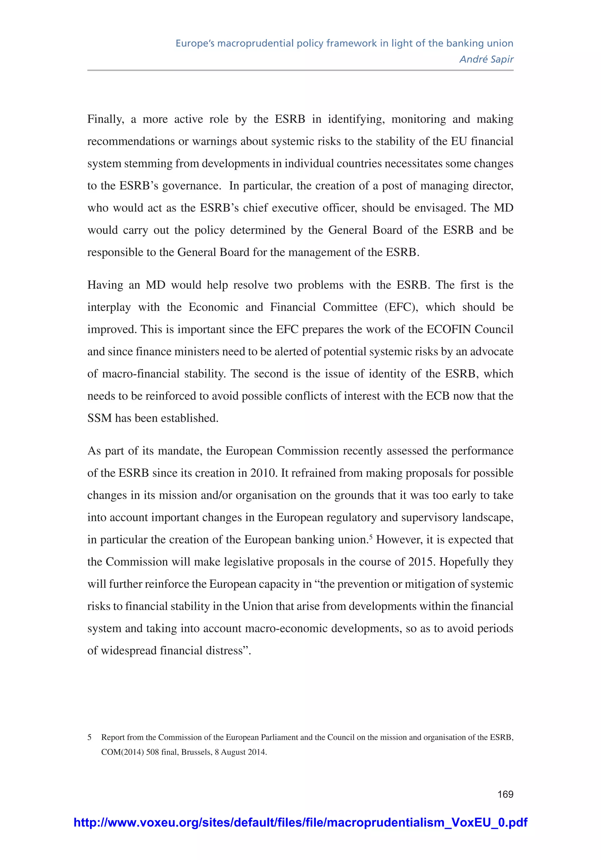 Europe’s macroprudential policy framework in light of the banking union
André Sapir
169
Finally, a more active role by the ESRB in identifying, monitoring and making
recommendations or warnings about systemic risks to the stability of the EU financial
system stemming from developments in individual countries necessitates some changes
to the ESRB’s governance. In particular, the creation of a post of managing director,
who would act as the ESRB’s chief executive officer, should be envisaged. The MD
would carry out the policy determined by the General Board of the ESRB and be
responsible to the General Board for the management of the ESRB.
Having an MD would help resolve two problems with the ESRB. The first is the
interplay with the Economic and Financial Committee (EFC), which should be
improved. This is important since the EFC prepares the work of the ECOFIN Council
and since finance ministers need to be alerted of potential systemic risks by an advocate
of macro-financial stability. The second is the issue of identity of the ESRB, which
needs to be reinforced to avoid possible conflicts of interest with the ECB now that the
SSM has been established.
As part of its mandate, the European Commission recently assessed the performance
of the ESRB since its creation in 2010. It refrained from making proposals for possible
changes in its mission and/or organisation on the grounds that it was too early to take
into account important changes in the European regulatory and supervisory landscape,
in particular the creation of the European banking union.5
However, it is expected that
the Commission will make legislative proposals in the course of 2015. Hopefully they
will further reinforce the European capacity in “the prevention or mitigation of systemic
risks to financial stability in the Union that arise from developments within the financial
system and taking into account macro-economic developments, so as to avoid periods
of widespread financial distress”.
5	 Report from the Commission of the European Parliament and the Council on the mission and organisation of the ESRB,
COM(2014) 508 final, Brussels, 8 August 2014.
http://www.voxeu.org/sites/default/files/file/macroprudentialism_VoxEU_0.pdf
 